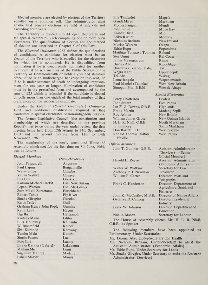 Elected members are elected by electors of the Territory enrolled on a common roll. The Administrator must ensure that general elections are held at intervals not exceeding four years. The Territory is divided into 44 open electorates and ten special electorates, each comprising one or more open electorates. The qualifications of electors and the method of election are described in Chapter 5 of this Part. The Electoral Ordinance 1963 defines the qualifications of candidates. A candidate for election must be an elector of the Territory who is enrolled for the electorate for which he is nominated. He is disqualified from nomination if he is concurrently nominated for another electorate, if he is a member of the Public Service of the Territory or Commonwealth or holds a specified statutory office, if he is an undischarged bankrupt or insolvent, or if he is under sentence of death or undergoing imprison¬ ment for one year or longer. Nomination of candidates must be in the prescribed form and accompanied by the sum of £25 which is refunded if the candidate is elected or polls more than one eighth of the total number of first preferences of the successful candidate. Under the Electoral (Special Electorates) Ordinance 1963 and additional qualification required is that candidates in special electorates be non-indigenous persons. The former Legislative Council (the constitution and membership of which are described in the previous Report) met twice during the year under review, the first meeting being held from 12th August to 24th September, 1963 and the second meeting from 11th to 14th November, 1963. The membership of the newly constituted House of Assembly which met for the first time on 8th June, 1964, was as follows: Elected Members Open electorates John Pasquarelli Angoram Paul Lapun Bougainville Waiye Siune Chimbu Yauwi Wauwe Chuave Pita Lus Dreikikir Koriam Michael Urekit East New Britain Lepani Watson Esa’ Ala-Losuia Zure Makili Zurecnuoc Finschhafen Robert Tabua Fly River Sinake Giregire Goroka Keith Tetley Gulf Graham Henry John Pople Gumine Keith Levy Hagen Ugi Biritu Henganofi Koitaga Mano Ialibu B. B. Holloway Kainantu W. Bloomfield Kaindi Siwi Kurondo Kerowagi Tambu Melo Kutubu Singin Pasom Lae Poio Iuri Lagaip Ehava Karava (Gabriel) Lakekamu Makain Mo Lumi Suguman Matibri Madang Paliau Maloat Manus Pita Tamindei Maprik Gaudi Mirau Markham Momei Pangial Mendi John Guise Milne Bay Kaibelt Diria Minj Eriko Rarupu Moresby Nicholas Brokam New Ireland Muriso Warebu Okapa Edric Eupu Popondetta Matthias Tutanava Toliman Rabaul Stoi Umut Rai Coast James Meanggarum Ramu Dirona Abe Rigo-Abau Handaba (Teiabe) Tiaba Tari Wegra Kenu Upper Sepik Tei Abal Wabag Leme Iangalo Wapenamanda Paul Manlel (Tauleke) West New Britain Simogun Pita, B.E.M. Wewak-Aitape Percy Chatterton Special Electorates Central John Stuntz East Papua Ian F. G. Downs, O.B.E. Highlands Frank Martin Madang-Sepik Roy Ashton New Britain William James Grose New Guinea Islands H. L. R. Niall, C.B.E. North Markham G. Gilmore South Markham Don Barrett, E.D. West Gazelle Ronald Thomas Dalton West Papua Neville Official Members John T. Gunther, O.B.E. Assistant Administrator Harold H. Reeve (Services) —'(Senior Official Member) Assistant Administrator Walter W. Watkins (Economic Affairs) Secretary for Law Anthony P. J. Newman Treasurer William F. Carter Director, Posts and Frank C. Henderson Telegraphs Director, Department of John K. McCarthy, M.B.E. Agriculture, Stock and Fisheries Director of Native Affairs Geoffrey D. Cannon Director, Trade and Leslie W. Johnson Industry Director, Department of Noel J. Mason Education Secretary for Labour The House of Assembly elected Mr. H. L. R. Niall, C.B.E., as Speaker. The following members have been appointed as Parliamentary Under-Secretaries: Mr. Dirona Abe, Under-Secretary for Health Mr. Nicholas Brokam, Under-Secretary to assist the Assistant Administrator (Economic Affairs) Mr. Edric Eupu, Under-Secretary for Lands Mr. Sinake Giregire, Under-Secretary to assist the Assistant Administrator (Services)