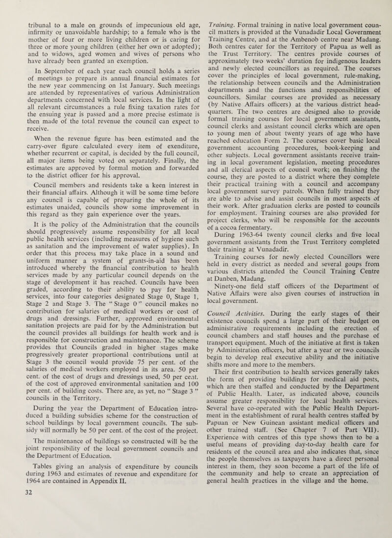 tribunal to a male on grounds of impecunious old age, infirmity or unavoidable hardship; to a female who is the mother of four or more living children or is caring for three or more young children (either her own or adopted); and to widows, aged women and wives of persons who have already been granted an exemption. In September of each year each council holds a series of meetings to prepare its annual financial estimates for the new year commencing on 1st January. Such meetings are attended by representatives of various Administration departments concerned with local services. In the light of all relevant circumstances a rule fixing taxation rates for the ensuing year is passed and a more precise estimate is then made of the total revenue the council can expect to receive. When the revenue figure has been estimated and the carry-over figure calculated every item of exenditure, whether recurrent or capital, is decided by the full council, all major items being voted on separately. Finally, the estimates are approved by formal motion and forwarded to the district officer for his approval. Council members and residents take a keen interest in their financial affairs. Although it will be some time before any council is capable of preparing the whole of its estimates unaided, councils show some improvement in this regard as they gain experience over the years. It is the policy of the Administration ffiat the councils should progressively assume responsibility for all local public health services (including measures of hygiene such as sanitation and the improvement of water supplies). In order that this process may take place in a sound and uniform manner a system of grants-in-aid has been introduced whereby the financial contribution to health services made by any particular council depends on the stage of development it has reached. Councils have been graded, according to their ability to pay for health services, into four categories designated Stage 0, Stage 1, Stage 2 and Stage 3. The “ Stage 0 ” council makes no contribution for salaries of medical workers or cost of drugs and dressings. Further, approved environmental sanitation projects are paid for by the Administration but the council provides all buildings for health work and is responsible for construction and maintenance. The scheme provides that Councils graded in higher stages make progressively greater proportional contributions until at Stage 3 the council would provide 75 per cent, of the salaries of medical workers employed in its area. 50 per cent, of the cost of drugs and dressings used, 50 per cent, of the cost of approved environmental sanitation and 100 per cent, of building costs. There are, as yet, no “ Stage 3 ” councils in the Territory. During the year the Department of Education intro¬ duced a building subsidies scheme for the construction of school buildings by local government councils. The sub¬ sidy will normally be 50 per cent, of the cost of the project. The maintenance of buildings so constructed will be the joint responsibility of the local government councils and the Department of Education. Tables giving an analysis of expenditure by councils during 1963 and estimates of revenue and expenditure for 1964 are contained in Appendix II. Training. Formal training in native local government coun¬ cil matters is provided at the Vunadadir Local Government Training Centre, and at the Ambenob centre near Madang. Both centres cater for the Territory of Papua as well as the Trust Territory. The centres provide courses of approximately two weeks’ duration for indigenous leaders and newly elected councillors as required. The courses cover the principles of local government, rule-making, the relationship between councils and the Administration departments and the functions and responsibilities of councillors. Similar courses are provided as necessary (by Native Affairs officers) at the various district head¬ quarters. The two centres are designed also to provide formal training courses for local government assistants, council clerks and assistant council clerks which are open to young men of about twenty years of age who have reached education Form 2. The courses cover basic local government accounting procedures, book-keeping and other subjects. Local government assistants receive train¬ ing in local government legislation, meeting procedures and all clerical aspects of council work; on finishing the course, they are posted to a district where they complete their practical training with a council and accompany local government survey patrols. When fully trained they are able to advise and assist councils in most aspects of their work. After graduation clerks are posted to councils for employment. Training courses are also provided for project clerks, who will be responsible for the accounts of a cocoa fermentary. During 1963-64 twenty council clerks and five local government assistants from the Trust Territory completed their training at Vunadadir. Training courses for newly elected Councillors were held in every district as needed and several goups from various districts attended the Council Training Centre at Danben, Madang. Ninety-one field staff officers of the Department of Native Affairs were also given courses of instruction in local government. Council Activities. During the early stages of their existence councils spend a large part of their budget on administrative requirements including the erection of council chambers and staff houses and the purchase of transport equipment. Much of the initiative at first is taken by Administration officers, but after a year or two councils begin to develop real executive ability and the initiative shifts more and more to the members. Their first contribution to health services generally takes the form of providing buildings for medical aid posts, which are then staffed and conducted by the Department of Public Health. Later, as indicated above, councils assume greater responsibility for local health services. Several have co-operated with the Public Health Depart¬ ment in the establishment of rural health centres staffed by Papuan or New Guinean assistant medical officers and other trained staff. (See Chapter 7 of Part VII). Experience with centres of this type shows then to be a useful means of providing day-to-day health care for residents of the council area and also indicates that, since the people themselves as taxpayers have a direct personal interest in them, they soon become a part of the life of the community and help to create an appreciation of general health practices in the village and the home.