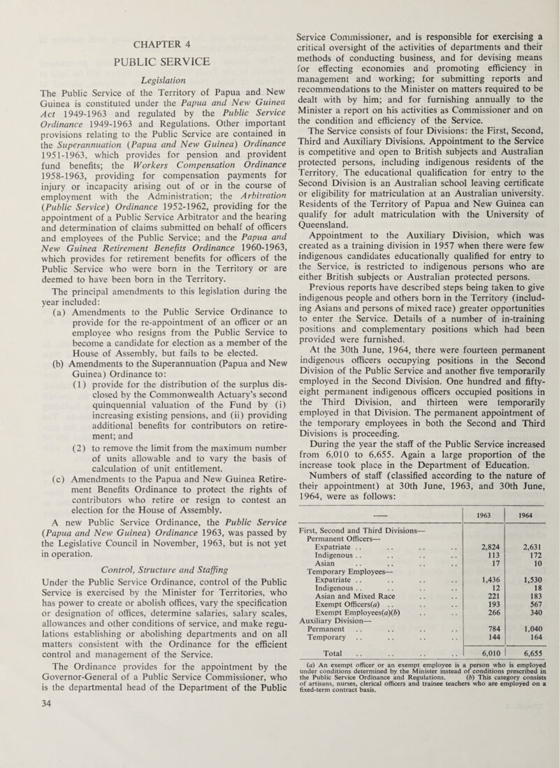 PUBLIC SERVICE Legislation The Public Service of the Territory of Papua and New Guinea is constituted under the Papua and New Guinea Act 1949-1963 and regulated by the Public Service Ordinance 1949-1963 and Regulations. Other important provisions relating to the Public Service are contained in the Superannuation (Papua and New Guinea) Ordinance 1951-1963, which provides for pension and provident fund benefits; the Workers Compensation Ordinance 1958-1963, providing for compensation payments for injury or incapacity arising out of or in the course of employment with the Administration; the Arbitration (Public Service) Ordinance 1952-1962, providing for the appointment of a Public Service Arbitrator and the hearing and determination of claims submitted on behalf of officers and employees of the Public Service; and the Papua and New Guinea Retirement Benefits Ordinance 1960-1963, which provides for retirement benefits for officers of the Public Service who were born in the Territory or are deemed to have been born in the Territory. The principal amendments to this legislation during the year included: (a) Amendments to the Public Service Ordinance to provide for the re-appointment of an officer or an employee who resigns from the Public Service to become a candidate for election as a member of the House of Assembly, but fails to be elected. (b) Amendments to the Superannuation (Papua and New Guinea) Ordinance to: (1) provide for the distribution of the surplus dis¬ closed by the Commonwealth Actuary’s second quinquennial valuation of the Fund by (i) increasing existing pensions, and (ii) providing additional benefits for contributors on retire¬ ment; and (2) to remove the limit from the maximum number of units allowable and to vary the basis of calculation of unit entitlement. (c) Amendments to the Papua and New Guinea Retire¬ ment Benefits Ordinance to protect the rights of contributors who retire or resign to contest an election for the House of Assembly. A new Public Service Ordinance, the Public Service (Papua and New Guinea) Ordinance 1963, was passed by the Legislative Council in November, 1963, but is not yet in operation. Control, Structure and Staffing Under the Public Service Ordinance, control of the Public Service is exercised by the Minister for Territories, who has power to create or abolish offices, vary the specification or designation of offices, determine salaries, salary scales, allowances and other conditions of service, and make regu¬ lations establishing or abolishing departments and on all matters consistent with the Ordinance for the efficient control and management of the Service. The Ordinance provides for the appointment by the Governor-General of a Public Service Commissioner, who is the departmental head of the Department of the Public Service Commissioner, and is responsible for exercising a critical oversight of the activities of departments and their methods of conducting business, and for devising means for effecting economies and promoting efficiency in management and working; for submitting reports and recommendations to the Minister on matters required to be dealt with by him; and for furnishing annually to the Minister a report on his activities as Commissioner and on the condition and efficiency of the Service. The Service consists of four Divisions: the First, Second, Third and Auxiliary Divisions. Appointment to the Service is competitive and open to British subjects and Australian protected persons, including indigenous residents of the Territory. The educational qualification for entry to the Second Division is an Australian school leaving certificate or eligibility for matriculation at an Australian university. Residents of the Territory of Papua and New Guinea can qualify for adult matriculation with the University of Queensland. Appointment to the Auxiliary Division, which was created as a training division in 1957 when there were few indigenous candidates educationally qualified for entry to the Service, is restricted to indigenous persons who are either British subjects or Australian protected persons. Previous reports have described steps being taken to give indigenous people and others born in the Territory (includ¬ ing Asians and persons of mixed race) greater opportunities to enter the Service. Details of a number of in-training positions and complementary positions which had been provided were furnished. At the 30th June, 1964, there were fourteen permanent indigenous officers occupying positions in the Second Division of the Public Service and another five temporarily employed in the Second Division. One hundred and fifty- eight permanent indigenous officers occupied positions in the Third Division, and thirteen were temporarily employed in that Division. The permanent appointment of the temporary employees in both the Second and Third Divisions is proceeding. During the year the staff of the Public Service increased from 6,010 to 6,655. Again a large proportion of the increase took place in the Department of Education. Numbers of staff (classified according to the nature of their appointment) at 30th June, 1963, and 30th June, 1964, were as follows: 1963 1964 First, Second and Third Divisions— Permanent Officers— Expatriate .. 2,824 2,631 Indigenous .. 113 172 Asian 17 10 Temporary Employees— Expatriate .. 1,436 1,530 Indigenous .. 12 18 Asian and Mixed Race 221 183 Exempt Officers(a) .. 193 567 Exempt Employees(a)(6) 266 340 Auxiliary Division— Permanent 784 1,040 Temporary 144 164 Total 6,010 6,655 (a) An exempt officer or an exempt employee is a person who is employed under conditions determined by the Minister instead of conditions prescribed in the Public Service Ordinance and Regulations. (b) This category consists of artisans, nurses, clerical officers and trainee teachers who are employed on a fixed-term contract basis.