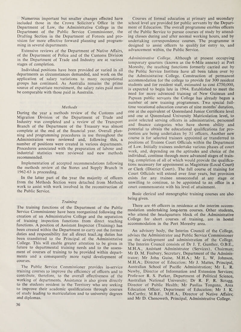 Numerous important but smaller changes effected have included those in the Crown Solicitor’s Office in the Department of Law, the Administrative College in the Department of the Public Service Commissioner, the Drafting Section in the Department of Forests and pro¬ vision for more effective forward planning and program¬ ming in several departments. Extensive reviews of the Department of Native Affairs, of the Department of Police and of the Customs Division in the Department of Trade and Industry are at various stages of completion. Individual positions have been provided or varied in all departments as circumstances demanded, and work on the application of salary variations to many occupational groups has continued. As Australia remains the prime source of expatriate recruitment, the salary rates paid must be comparable with those paid in Australia. Methods During the year a methods review of the Customs and Migration Division of the Department of Trade and Industry was completed and a review of the Transport Branch of the Department of the Treasury was almost complete at the end of the financial year. Overall plan¬ ning and programming procedures in use throughout the Administration were reviewed and, following this, a number of positions were created in various departments. Procedures associated with the preparation of labour and industrial statistics were reviewed and new methods recommended. Implementation of accepted recommendations following the methods review of- the Stores and Supply Branch in 1962-63 is proceeding. In the latter part of the year the majority of officers from the Methods Section were detached from Methods work to assist with work involved in the reconstruction of the Public Service. T raining The training functions of the Department of the Public Service Commissioner have been reorganized following the creation of an Administrative College and the separation of training inspection functions from direct teaching functions. A position of Assistant Inspector (Training) has been created within the Department to carry out the former duties and responsibility for all direct teaching duties has been transferred to the Principal of the Administrative College. This will enable greater attention to be given in future to departmental training needs and to the assess¬ ment of courses of training to be provided within depart¬ ments and a consequently more rapid development of courses. The Public Service Commissioner provides in-service training courses to improve the efficiency of officers and to contribute, therefore, to the overall effectiveness of the working of departments. Assistance is also given directly to the students resident in the Territory who are seeking to improve their academic qualifications through courses of study leading to matriculation and to university degrees and diplomas. Courses of formal education at primary and secondary school level are provided for public servants by the Depart¬ ment of Education. The overall programme enables officers of the Public Service to pursue courses of study by attend¬ ing classes during and after normal working hours, and by undertaking correspondence courses. The programme is designed to assist officers to qualify for entry to, and advancement within, the Public Service. Administrative College. Although at present occupying temporary quarters (known as the 6-Mile annexe) at Port Moresby, the teaching functions formerly carried out by the Public Service Institute have all been taken over by the Administrative College. Construction of permanent accommodation for the college to provide for 300 resident students and for resident staff, estimated to cost £750,000, is expected to begin late in 1964. Established to meet the need for more advanced training of New Guinean and Papuan public servants the College has already begun a number of new training programmes. Two special full¬ time vocational education courses of nine months’ duration, one at the equivalent of Queensland Junior Certificate level and one at Queensland University Matriculation level, to assist selected serving officers in administrative, personnel and finance categories who have shown ability and potential to obtain the educational qualifications for pro¬ motion are being undertaken by 31 officers. Another new course is for selected trainees appointed or transferred to positions of Trainee Court Officials within the Department of Law. Initially trainees undertake various phases of court work, and, depending on the aptitudes and choice of the individual, continue through more advanced stages of train¬ ing, completion of all of which would provide the qualifica¬ tions necessary for appoinment as Magistrate (Local Court) or Clerk (District Court). The full course of training for Court Officials will extend over four years, but provision exists for any trainee unsuccessful at any stage or unwilling to continue, to be appointed to an office in a court commensurate with his level of attainment. Basic clerical and stenographic training courses are also being given. There are 46 officers in residence at the interim accom¬ modation undertaking long-term courses. Other students, who attend the headquarters block of the Administrative College for short courses of training, are in hostel accommodation in the Port Moresby area. An advisory body, the Interim Council of the College, advises the Administrator and Public Service Commissioner on the development and administration of the College. The Interim Council consists of Dr J. T. Gunther, O.B.E., M.H.A., Assistant Administrator (Services), Chairman; Mr D. M. Fenbury, Secretary, Department of the Adminis¬ trator; Mr John Guise, M.H.A.; Mr L. W. Johnson, M.H.A., Director of Education; Mr J. Mattes, Principal, Australian School of Pacific Administration; Mr L. R. Newby, Director of Information and Extension Services; Professor R. S. Parker, Department of Political Science, Australian National University; Dr R. F. R. Scragg, Director of Public Flealth; Mr Paulias Tonguna, Area Education Officer, Department of Education; Mr J. K. McCarthy, M.B.E., M.H.A., Director of Native Affairs; and Mr D. Chenoweth, Principal, Administrative College.