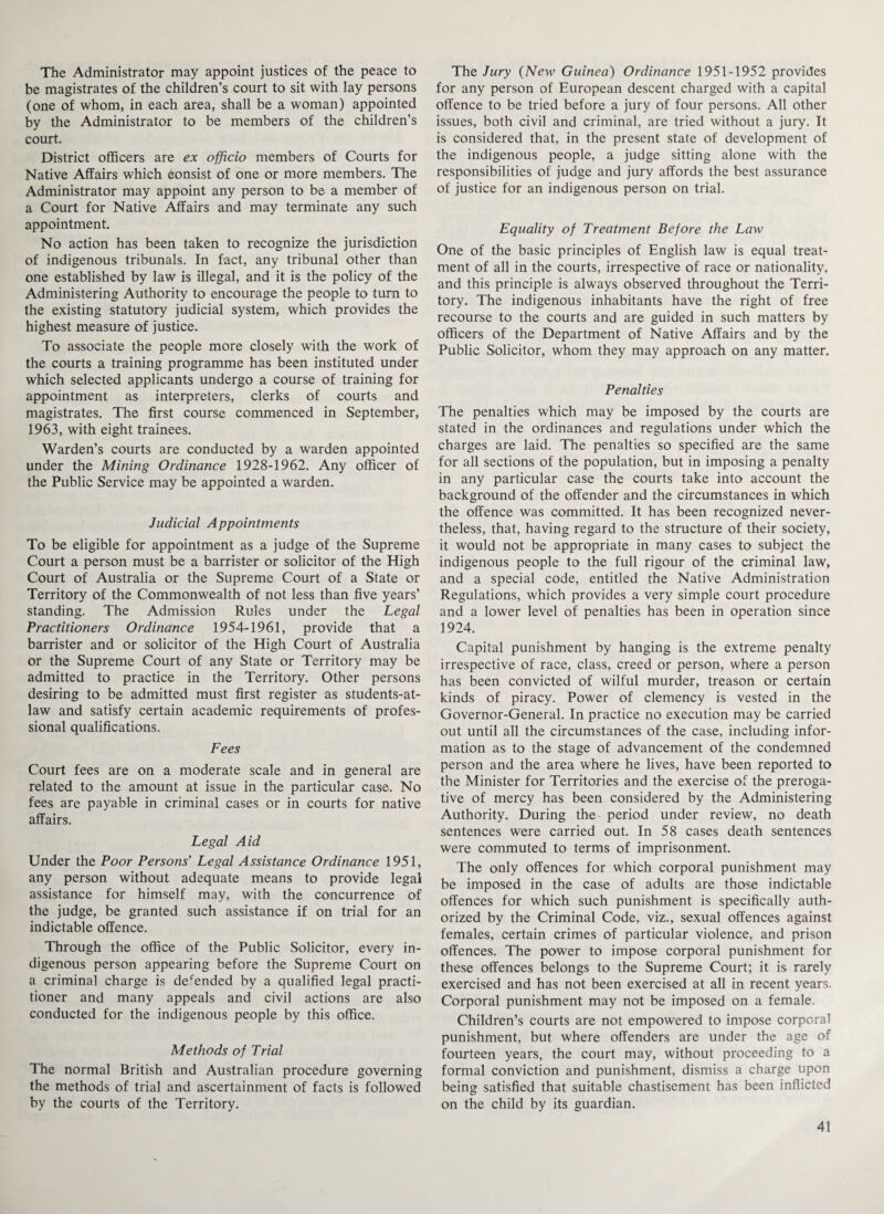 The Administrator may appoint justices of the peace to be magistrates of the children’s court to sit with lay persons (one of whom, in each area, shall be a woman) appointed by the Administrator to be members of the children’s court. District officers are ex officio members of Courts for Native Affairs which consist of one or more members. The Administrator may appoint any person to be a member of a Court for Native Affairs and may terminate any such appointment. No action has been taken to recognize the jurisdiction of indigenous tribunals. In fact, any tribunal other than one established by law is illegal, and it is the policy of the Administering Authority to encourage the people to turn to the existing statutory judicial system, which provides the highest measure of justice. To associate the people more closely with the work of the courts a training programme has been instituted under which selected applicants undergo a course of training for appointment as interpreters, clerks of courts and magistrates. The first course commenced in September, 1963, with eight trainees. Warden’s courts are conducted by a warden appointed under the Mining Ordinance 1928-1962. Any officer of the Public Service may be appointed a warden. Judicial Appointments To be eligible for appointment as a judge of the Supreme Court a person must be a barrister or solicitor of the High Court of Australia or the Supreme Court of a State or Territory of the Commonwealth of not less than five years’ standing. The Admission Rules under the Legal Practitioners Ordinance 1954-1961, provide that a barrister and or solicitor of the High Court of Australia or the Supreme Court of any State or Territory may be admitted to practice in the Territory. Other persons desiring to be admitted must first register as students-at- law and satisfy certain academic requirements of profes¬ sional qualifications. Fees Court fees are on a moderate scale and in general are related to the amount at issue in the particular case. No fees are payable in criminal cases or in courts for native affairs. Legal Aid Under the Poor Persons' Legal Assistance Ordinance 1951, any person without adequate means to provide legal assistance for himself may, with the concurrence of the judge, be granted such assistance if on trial for an indictable offence. Through the office of the Public Solicitor, every in¬ digenous person appearing before the Supreme Court on a criminal charge is defended by a qualified legal practi¬ tioner and many appeals and civil actions are also conducted for the indigenous people by this office. Methods of Trial The normal British and Australian procedure governing the methods of trial and ascertainment of facts is followed by the courts of the Territory. The Jury (New Guinea) Ordinance 1951-1952 provides for any person of European descent charged with a capital offence to be tried before a jury of four persons. All other issues, both civil and criminal, are tried without a jury, ft is considered that, in the present state of development of the indigenous people, a judge sitting alone with the responsibilities of judge and jury affords the best assurance of justice for an indigenous person on trial. Equality of Treatment Before the Law One of the basic principles of English law is equal treat¬ ment of all in the courts, irrespective of race or nationality, and this principle is always observed throughout the Terri¬ tory. The indigenous inhabitants have the right of free recourse to the courts and are guided in such matters by officers of the Department of Native Affairs and by the Public Solicitor, whom they may approach on any matter. Penalties The penalties which may be imposed by the courts are stated in the ordinances and regulations under which the charges are laid. The penalties so specified are the same for all sections of the population, but in imposing a penalty in any particular case the courts take into account the background of the offender and the circumstances in which the offence was committed. It has been recognized never¬ theless, that, having regard to the structure of their society, it would not be appropriate in many cases to subject the indigenous people to the full rigour of the criminal law, and a special code, entitled the Native Administration Regulations, which provides a very simple court procedure and a lower level of penalties has been in operation since 1924. Capital punishment by hanging is the extreme penalty irrespective of race, class, creed or person, where a person has been convicted of wilful murder, treason or certain kinds of piracy. Power of clemency is vested in the Governor-General. In practice no execution may be carried out until all the circumstances of the case, including infor¬ mation as to the stage of advancement of the condemned person and the area where he lives, have been reported to the Minister for Territories and the exercise of the preroga¬ tive of mercy has been considered by the Administering Authority. During the period under review, no death sentences were carried out. In 58 cases death sentences were commuted to terms of imprisonment. The only offences for which corporal punishment may be imposed in the case of adults are those indictable offences for which such punishment is specifically auth¬ orized by the Criminal Code, viz., sexual offences against females, certain crimes of particular violence, and prison offences. The power to impose corporal punishment for these offences belongs to the Supreme Court; it is rarely exercised and has not been exercised at all in recent years. Corporal punishment may not be imposed on a female. Children’s courts are not empowered to impose corporal punishment, but where offenders are under the age of fourteen years, the court may, without proceeding to a formal conviction and punishment, dismiss a charge upon being satisfied that suitable chastisement has been inflicted on the child by its guardian.