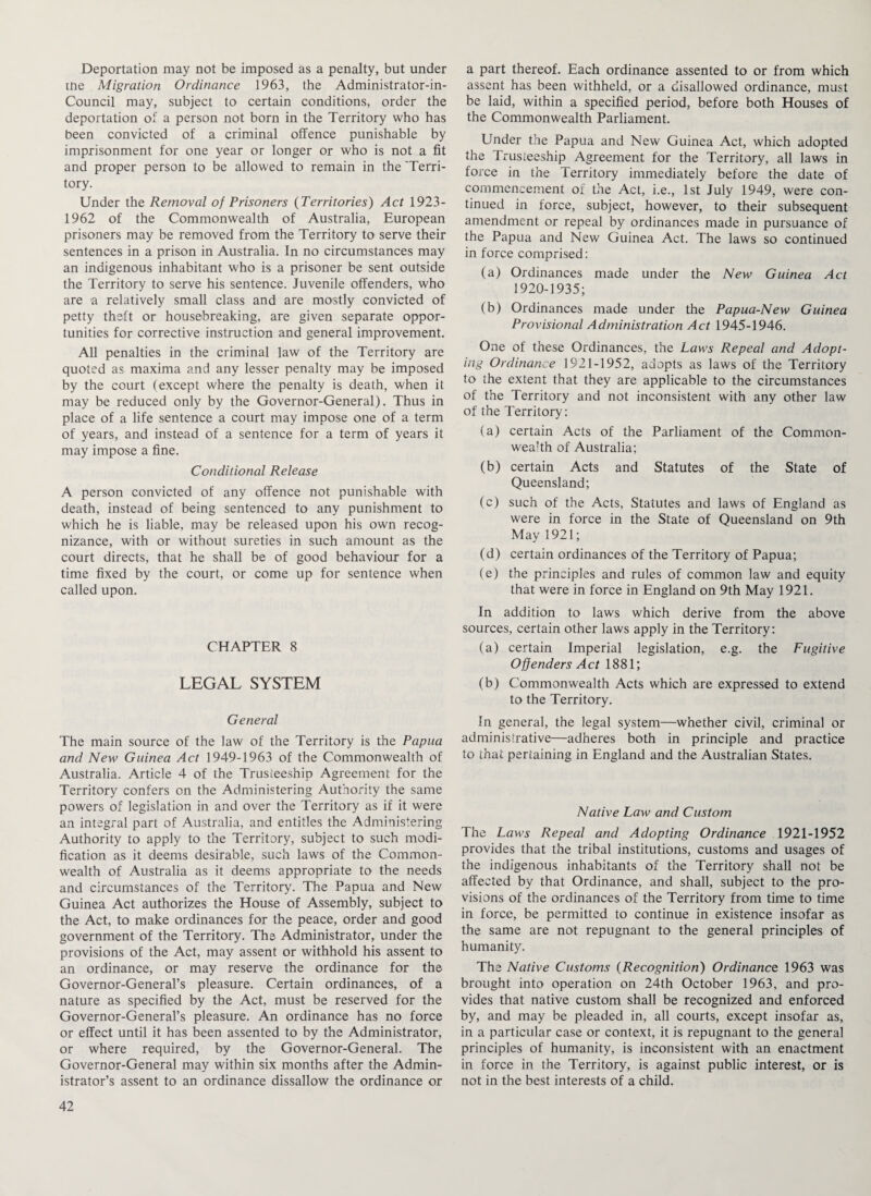 Deportation may not be imposed as a penalty, but under me Migration Ordinance 1963, the Administrator-in- Council may, subject to certain conditions, order the deportation of a person not born in the Territory who has been convicted of a criminal offence punishable by imprisonment for one year or longer or who is not a fit and proper person to be allowed to remain in the 'Terri¬ tory. Under the Removal of Prisoners (Territories) Act 1923- 1962 of the Commonwealth of Australia, European prisoners may be removed from the Territory to serve their sentences in a prison in Australia. In no circumstances may an indigenous inhabitant who is a prisoner be sent outside the Territory to serve his sentence. Juvenile offenders, who are a relatively small class and are mostly convicted of petty theft or housebreaking, are given separate oppor¬ tunities for corrective instruction and general improvement. All penalties in the criminal law of the Territory are quoted as maxima and any lesser penalty may be imposed by the court (except where the penalty is death, when it may be reduced only by the Governor-General). Thus in place of a life sentence a court may impose one of a term of years, and instead of a sentence for a term of years it may impose a fine. Conditional Release A person convicted of any offence not punishable with death, instead of being sentenced to any punishment to which he is liable, may be released upon his own recog¬ nizance, with or without sureties in such atnount as the court directs, that he shall be of good behaviour for a time fixed by the court, or come up for sentence when called upon. CHAPTER 8 LEGAL SYSTEM General The main source of the law of the Territory is the Papua and New Guinea Act 1949-1963 of the Commonwealth of Australia. Article 4 of the Trusteeship Agreement for the Territory confers on the Administering Authority the same powers of legislation in and over the Territory as if it were an integral part of Australia, and entitles the Administering Authority to apply to the Territory, subject to such modi¬ fication as it deems desirable, such laws of the Common¬ wealth of Australia as it deems appropriate to the needs and circumstances of the Territory. The Papua and New Guinea Act authorizes the House of Assembly, subject to the Act, to make ordinances for the peace, order and good government of the Territory. The Administrator, under the provisions of the Act, may assent or withhold his assent to an ordinance, or may reserve the ordinance for the Governor-General’s pleasure. Certain ordinances, of a nature as specified by the Act, must be reserved for the Governor-General’s pleasure. An ordinance has no force or effect until it has been assented to by the Administrator, or where required, by the Governor-General. The Governor-General may within six months after the Admin¬ istrator’s assent to an ordinance dissallow the ordinance or a part thereof. Each ordinance assented to or from which assent has been withheld, or a disallowed ordinance, must be laid, within a specified period, before both Houses of the Commonwealth Parliament. Under the Papua and New Guinea Act, which adopted the Trusteeship Agreement for the Territory, all laws in force in the Territory immediately before the date of commencement of the Act, i.e., 1st July 1949, were con¬ tinued in force, subject, however, to their subsequent amendment or repeal by ordinances made in pursuance of the Papua and New Guinea Act. The laws so continued in force comprised: (a) Ordinances made under the New Guinea Act 1920-1935; (b) Ordinances made under the Papua-New Guinea Provisional Administration Act 1945-1946. One of these Ordinances, the Laws Repeal and Adopt¬ ing Ordinance 1921-1952, adopts as laws of the Territory to the extent that they are applicable to the circumstances of the Territory and not inconsistent with any other law of the Territory: (a) certain Acts of the Parliament of the Common¬ wealth of Australia; (b) certain Acts and Statutes of the State of Queensland; (c) such of the Acts, Statutes and laws of England as were in force in the State of Queensland on 9th May 1921; (d) certain ordinances of the Territory of Papua; (e) the principles and rules of common law and equity that were in force in England on 9th May 1921. In addition to laws which derive from the above sources, certain other laws apply in the Territory: (a) certain Imperial legislation, e.g. the Fugitive Offenders Act 1881; (b) Commonwealth Acts which are expressed to extend to the Territory. In general, the legal system—whether civil, criminal or administrative—adheres both in principle and practice to that pertaining in England and the Australian States. Native Law and Custom The Laws Repeal and Adopting Ordinance 1921-1952 provides that the tribal institutions, customs and usages of the indigenous inhabitants of the Territory shall not be affected by that Ordinance, and shall, subject to the pro¬ visions of the ordinances of the Territory from time to time in force, be permitted to continue in existence insofar as the same are not repugnant to the general principles of humanity. The Native Customs (Recognition) Ordinance 1963 was brought into operation on 24th October 1963, and pro¬ vides that native custom shall be recognized and enforced by, and may be pleaded in, all courts, except insofar as, in a particular case or context, it is repugnant to the general principles of humanity, is inconsistent with an enactment in force in the Territory, is against public interest, or is not in the best interests of a child.