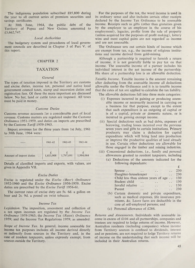 The indigenous population subscribed £85,800 during the year to all current series of premium securities and savings certificates. At 30th June, 1964, the public debt of the Territory of Papua and New Guinea amounted to £3,662,747. Local Authorities The budgetary system and procedures of local govern¬ ment councils are described in Chapter 3 of Part V. of this report. CHAPTER 2 TAXATION General The types of taxation imposed in the Territory are customs and excise duties, income tax, personal and native local government council taxes, stamp and succession duties and registration fees. Of these the more important are discussed below. No hut, land or cattle taxes are imposed. All taxes must be paid in money. Customs Duties Customs revenue accounts for a considerable part of local revenue. Customs matters are regulated under the Customs Ordinance 1951-1959, and duties on imports are prescribed by the Customs Tariff 1959-1963. Import revenues for the three years from 1st July, 1961 to 30th June, 1964 were: 1961-62 1962-63 1963-64 £ £ £ Amount of import duties 1,613,908 1,797,691 1,984,064 Details of classified imports and exports, with values, are given in Appendix VII. Excise Duties Excise is regulated under the Excise (Beer) Ordinance 1952-1960 and the Excise Ordinance 1956-1959. Excise duties are prescribed by the Excise Tariff 1956-61. The current rates of excise duty are 5s. 6d. a gallon on beer and 2s. 9d. a pound on twist tobacco. Income Tax Legislation. The imposition, assessment and collection of a tax upon incomes are regulated by the Income Tax Ordinance 1959-1963; the Income Tax (Rates) Ordinance 1959; and the Income Tax Regulations 1959, as amended. Scope of Income Tax. In general, income assessable for income tax purposes includes all income derived directly or indirectly from sources in the Territory and, in the case of resident taxpayers, unless expressly exempt, from sources outside the Territory. For the purposes of the tax, the word income is used in its ordinary sense and also includes certain other receipts declared by the Income Tax Ordinance to be assessable income. Receipts such as gifts (other than gratuities given by the employer to an employee in the course of his employment), legacies, profits from the sale of property (unless acquired for the purposes of profit making), lottery wins and most capital gains are not regarded as income and are not assessable. The Ordinance sets out certain kinds of income which are exempt from tax, e.g., the income of religious institu¬ tions and income derived from gold-mining. Although a partnership is required to furnish a return of income, it is not generally liable to pay tax on that income. The assessable income of a partner includes his individual interest in the net income of the partnership. His share of a partnership loss is an allowable deduction. Taxable Income. Taxable income is the amount remaining after deducting from the assessable income all deductions allowable under the Ordinance and it is to taxable income that the rates of tax are applied to calculate the tax liability. The allowable deductions fall into three main categories: (i) Expenses incurred in gaining or producing assess¬ able income or necessarily incurred in carrying on a business for that purpose, except to the extent that such expenditure is an outgoing of capital or is of a capital, private or domestic nature, or is incurred in gaining exempt income. (ii) Special deductions such as bad debts, expenses of borowing, trading losses incurred over the previous seven years and gifts to certain institutions. Primary producers may claim a deduction for capital expenditure which will bring land into production or improve the productive qualities of land already in use. Certain other deductions are allowable for those engaged in the timber and mining industries. (iii) Concessional deductions, i.e., family and personal allowances granted to resident taxpayers, including (a) Deductions of the amounts indicated for the following dependants: £ Spouse . . . . .. .. 230 Daughter-housekeeper .. . . 230 Child less than sixteen years of age . . 130 Student child . . . . 130 Invalid relative .. .. ..130 Parent . . . . . . 230 (b) Certain domestic and private expenditure, such as medical expenses, life insurance pre¬ miums, &c. Leave fares are deductible in the case of self-employed persons; and (c) Personal allowance of £286. Returns and Assessments. Individuals with assessable in¬ come in excess of £104 and all partnerships, companies and trustees are required to lodge returns of income. However, Australian residents (including companies) whose income from Territory sources is confined to dividends, interest and or pensions, are not required to lodge Territory returns of income on the understanding that such income will be included in their Australian returns.