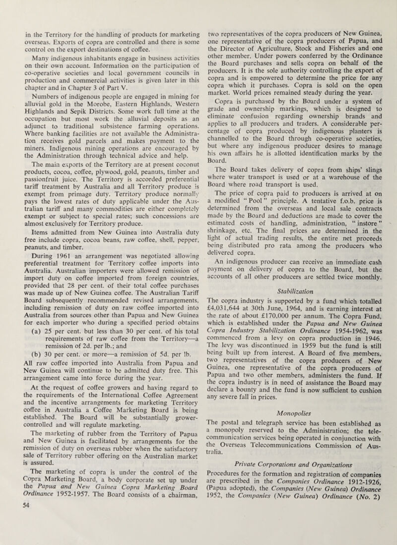 overseas. Exports of copra are controlled and there is some control on the export destinations of coffee. Many indigenous inhabitants engage in business activities on their own account. Information on the participation of co-operative societies and local government councils in production and commercial activities is given later in this chapter and in Chapter 3 of Part V. Numbers of indigenous people are engaged in mining for alluvial gold in the Morobe, Eastern Highlands, Western Highlands and Sepik Districts. Some work full time at the occupation but most work the alluvial deposits as an adjunct to traditional subsistence farming operations. Where banking facilities are not available the Administra¬ tion receives gold parcels and makes payment to the miners. Indigenous mining operations are encouraged by the Administration through technical advice and help. The main exports of the Territory are at present coconut products, cocoa, coffee, plywood, gold, peanuts, timber and passionfruit juice. The Territory is accorded preferential tariff treatment by Australia and all Territory produce is exempt from primage duty. Territory produce normally pays the lowest rates of duty applicable under the Aus¬ tralian tariff and many commodities are either completely exempt or subject to special rates; such concessions are almost exclusively for Territory produce. Items admitted from New Guinea into Australia duty free include copra, cocoa beans, raw coffee, shell, pepper, peanuts, and timber. During 1961 an arrangement was negotiated allowing preferential treatment for Territory coffee imports into Australia. Australian importers were allowed remission of import duty on coffee imported from foreign countries, provided that 28 per cent, of their total coffee purchases was made up of New Guinea coffee. The Australian Tariff Board subsequently recommended revised arrangements, including remission of duty on raw coffee imported into Australia from sources other than Papua and New Guinea for each importer who during a specified period obtains (a) 25 per cent, but less than 30 per cent, of his total requirements of raw coffee from the Territory—a remission of 2d. per lb.; and (b) 30 per cent, or more—a remission of 5d. per lb. All raw coffee imported into Australia from Papua and New Guinea will continue to be admitted duty free. This arrangement came into force during the year. At the request of coffee growers and having regard to the requirements of the International Coffee Agreement and the incentive arrangements for marketing Territory coffee in Australia a Coffee Marketing Board is being established. The Board will be substantially grower- controlled and will regulate marketing. The marketing of rubber from the Territory of Papua and New Guinea is facilitated by arrangements for the remission of duty on overseas rubber when the satisfactory sale of Territory rubber offering on the Australian market is assured. / The marketing of copra is under the control of the Copra Marketing Board, a body corporate set up under the Papua and New Guinea Copra Marketing Board Ordinance 1952-1957. The Board consists of a chairman, 54 one representative of the copra producers of Papua, and the Director of Agriculture, Stock and Fisheries and one other member. Under powers conferred by the Ordinance the Board purchases and sells copra on behalf of the producers. It is the sole authority controlling the export of copra and is empowered to determine the price for any copra which it purchases. Copra is sold on the open market. World prices remained steady during the year. Copra is purchased by the Board under a system of grade and ownership markings, which is designed to eliminate confusion regarding ownership brands and applies to all producers and traders. A considerable per¬ centage of copra produced by indigenous planters is channelled to the Board through co-operative societies, but where any indigenous producer desires to manage his own affairs he is allotted identification marks by the Board. The Board takes delivery of copra from ships’ slings where water transport is used or at a warehouse of the Board where road transport is used. The price of copra paid to producers is arrived at on a modified “ Pool ” principle. A tentative f.o.b. price is determined from the overseas and local sale contracts made by the Board and deductions are made to cover the estimated costs of handling, administration, “ instore ” shrinkage, etc. The final prices are determined in the light of actual trading results, the entire net proceeds being distributed pro rata among the producers who delivered copra. An indigenous producer can receive an immediate cash payment on delivery of copra to the Board, but the accounts of all other producers are settled twice monthly. Stabilization The copra industry is supported by a fund which totalled £4,031,644 at 30th June, 1964, and is earning interest at the rate of about £170,000 per annum. The Copra Fund, which is established under the Papua and New Guinea Copra Industry Stabilization Ordinance 1954-1962, was commenced from a levy on copra production in 1946. The levy was discontinued in 1959 but the fund is still being built up from interest. A Board of five members, two representatives of the copra producers of New Guinea, one representative of the copra producers of Papua and two other members, administers the fund. If the copra industry is in need of assistance the Board may declare a bounty and the fund is now sufficient to cushion any severe fall in prices. Monopolies The postal and telegraph service has been established as a monopoly reserved to the Administration; the tele¬ communication services being operated in conjunction with the Overseas Telecommunications Commission of Aus¬ tralia. Private Corporations and Organizations Procedures for the formation and registration of companies are prescribed in the Companies Ordinance 1912-1926, (Papua adopted), the Companies (New Guinea) Ordinance 1952, the Companies (New Guinea) Ordinance (No. 2)