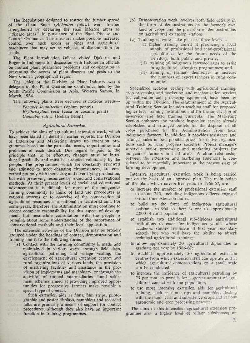 The Regulations designed to restrict the further spread of the Giant Snail (Achatina fulica) were further strengthened by declaring the snail infested areas as “ disease areas ” in pursuance of the Plant Disease and Control Ordinance. This measure makes possible increased control over such goods as pipes and agricultural machinery that may act as vehicles of dissemination for snails. The Plant Introduction Officer visited Djakarta and Bogor in Indonesia for discussion with Indonesian officials on mutual plant quarantine problems and co-operation in preventing the access of plant diseases and pests to the New Guinea geographical region. The Chief of the Division of Plant Industry was a delegate to the Plant Quarantine Conference held by the South Pacific Commission at Apia, Western Samoa, in March, 1964. The following plants were declared as noxious weeds— Papaver somniferum (opium poppy) Erythroxylum coca (coca or cocaine plant) Cannabis sativa (Indian hemp) Agricultural Extension To achieve the aims of agricultural extension work, which have been stated in detail in earlier reports, the Division of Extension and Marketing draws up extension pro¬ grammes based on the particular needs, opportunities and problems of each district. Due regard is paid to the principle that, to be effective, changes must be intro¬ duced gradually and must be accepted voluntarily by the people. The programmes, which are constantly reviewed and adjusted to meet changing circumstances, are con¬ cerned not only with increasing and diversifying production, but with preserving resources by sound and conservational methods. At their present levels of social and educational advancement it is difficult for most of the indigenous farming community to think of land use procedures as rational systems or to conceive of the conservation of agricultural resources as a national or territorial aim. For some years, therefore, the Administration must continue to accept complete responsibility for this aspect of develop¬ ment, but meanwhile consultation with the people is bringing about some understanding of the importance of conservational methods and their local application. The extension activities of the Division may be broadly grouped under the headings of contact, demonstration and training and take the following forms: (a) Contact with the farming community is made and maintained in various ways—through field days, agricultural patrolling and village visiting, the development of agricultural extension centres and rural organizations of various kinds, the provision of marketing facilities and assistance in the pro¬ vision of implements and machinery, or through the activities of trained intermediaries. Land settle¬ ment schemes aimed at providing improved oppor¬ tunities for progressive farmers make possible a special type of contact. Such extension aids as films, film strips, photo¬ graphic and poster displays, pamphlets and recorded talks are primarily a means of support for contact procedures, although they also have an important function in training programmes. (b) Demonstration work involves both field activity in the form of demonstrations on the farmer’s own land or crops and the provision of demonstrations on agricultural extension stations. (c) Training activities take place at three levels— (i) higher training aimed at producing a local supply of professional and semi-professional agriculturists for the future needs of the Territory, both public and private; (ii) training of indigenous intermediaries to assist in agricultural extension programmes; and (iii) training of farmers themselves to increase the numbers of expert farmers in rural com¬ munities. Specialized sections dealing with agricultural training, crop processing and marketing, and mechanization services for cultivation and processing equipment, have been set up within the Division. The establishment of the Agricul¬ tural Training Section includes teaching staff for proposed higher level training institutions and for the supervision of in-service and field training curricula. The Marketing Section embraces the produce inspection service already established and arranged outlets for the disposal of all crops purchased by the Administration from local indigenous farmers. In addition it provides assistance and arranges sales at best possible prices for native organiza¬ tions such as rural progress societies. Project managers supervise major processing and marketing projects for indigenous farmers in field areas. A close relationship between the extension and marketing functions is con¬ sidered to be especially important at the present stage of farming development. Intensive agricultural extension work is being carried out on the basis of an approved plan. The main points of the plan, which covers five years to 1966-67, are: to increase the number of professional extension staff to about 240, including indigenous officers engaged on full-time extension duties; to build up the force of indigenous agricultural assistants to 900 so there is one to approximately 2,000 of rural population; to establish two additional sub-diploma agricultural institutions to cater for indigenous youths whose academic studies terminate at first year secondary school, but who will have the ability to absorb technical agricultural training; to allow approximately 30 agricultural diplomates to graduate per year by 1966-67; to establish approximately 50 agricultural extension centres from which extension staff can operate and at which agricultural demonstrations on a small scale can be conducted; to increase the incidence of agricultural patrolling by 75 per cent, to provide for a greater amount of agri¬ cultural contact with the population; to use more intensive extension aids for agricultural training, such as film strips and pamphlets dealing with the major cash and subsistence crops and various agronomic and crop processing practices. The aims of this intensified agricultural extension pro¬ gramme are: a higher level of village subsistence; an