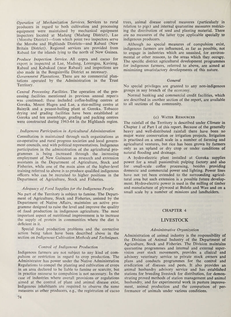 Operation of Mechanization Services. Services to rural producers in regard to both cultivation and processing equipment were maintained by mechanical equipment inspectors located at Madang (Madang District), Lae (Morobe District)—from which point two inspectors serve the Morobe and Highlands Districts—and Rabaul (New Britain District). Regional services are provided from Rabaul for the islands lying to the north of New Guinea. Produce Inspection Service. All copra and cacao for export is inspected at Lae, Madang, Lorengau, Kavieng, Rabaul and Kabakaul (near Rabaul) and inspections are also made in the Bougainville District as necessary. Government Plantations. There are no commercial plan¬ tations operated by the Administration in the Trust Territory. Central Processing Facilities. The operation of the pro¬ cessing facilities mentioned in previous annual reports was continued; these included coffee-hulling centres at Goroka, Mount Hagen and Lae, a rice-milling centre at Bainyik and a peanut-hulling plant at Goroka. Tobacco drying and grading facilities have been established at Goroka and ten assemblage, grading and packing centres were constructed during 1963-64 in the Highlands region. Indigenous Participation in Agricultural Administration Consultation is maintained through such organizations as co-operative and rural progress societies and local govern¬ ment councils, and with political representatives. Indigenous participation in the administration of the agricultural pro¬ grammes is being increased through the increasing employment of New Guineans as research and extension assistants in the Department of Agriculture, Stock and Fisheries, while one of the main aims of the higher-level training referred to above is to produce qualified indigenous officers who can be recruited to higher positions in the Department of Agriculture, Stock and Fisheries. Adequacy of Food Supplies for the Indigenous People No part of the Territory is subject to famine. The Depart¬ ment of Agriculture, Stock and Fisheries, assisted by the Department of Native Affairs, maintains an active pro¬ gramme designed to raise the level and improve the quality of food production in indigenous agriculture. The most important aspect of nutritional improvement is to increase the supply of protein in communities where the diet is deficient in it. Special food production problems and the corrective action being taken have been described above in the section on Indigenous Cultivation Methods and Techniques. Control of Indigenous Production Indigenous farmers are not subject to any kind of com¬ pulsion or restriction in regard to crop production. The Administrator has power under the Native Administration Regulations to compel the planting and cultivation of crops in an area declared to be liable to famine or scarcity, but in practice recourse to compulsion is not necessary. In the case of industries where overall provisions or regulations aimed at the control of plant and animal disease exist, indigenous inhabitants are required to observe the same measures as other producers, e.g., the registration of cacao trees, animal disease control measures (particularly in relation to pigs) and internal quarantine measures restrict¬ ing the distribution of seed and planting material. There are no measures of the latter type applicable specially to indigenous producers. Although no special measures of compulsion exist, indigenous farmers are influenced, as far as possible, not to engage in industries which are unsuited, for environ¬ mental or other reasons, to the areas which they occupy. The specific district agricultural development programmes for indigenous farmers, referred to above, are aimed at minimizing unsatisfactory developments of this nature. General No special privileges are granted to any non-indigenous groups in any branch of the economy. Normal banking and commercial credit facilities, which are described in another section of the report, are available to all sections of the community. (c) Water Resources The rainfall of the Territory is described under Climate in Chapter 1 of Part I of this report. Because of the generally heavy and well-distributed rainfall there have been no major water conservation or irrigation projects. Irrigation is practised on a small scale in a number of farming and agricultural ventures, but rice has been grown by farmers only as an upland or dry crop or under conditions of natural flooding and drainage. A hydro-electric plant installed at Goroka supplies power for a small passionfruit pulping factory and also for small-scale coffee processing, besides providing domestic and commercial power and lighting. Power lines have not yet been extended to the surrounding agricul¬ tural area but such extension is a possible future develop¬ ment. Hydro-electric power is used in the milling of timber and manufacture of plywood at Bulolo and Wau and on a small scale by a number of missions and landholders. CHAPTER 4 LIVESTOCK Administrative Organization Administration of animal industry is the responsibility of the Division of Animal Industry of the Department of Agriculture, Stock and Fisheries. The Division maintains quarantine programmes and internal and external super¬ vision over stock movements, provides a clinical and advisory veterinary service to private stock owners and plans and conducts programmes for the control and eradication of diseases and pests. It also provides an animal husbandry advisory service and has established stations for breeding livestock for distribution, for demon¬ strating proved methods of station management and animal husbandry, and for experimental work in pasture improve¬ ment, animal production and the comparison of per¬ formance of animals under various conditions.