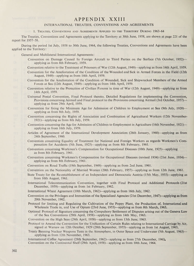 INTERNATIONAL TREATIES, CONVENTIONS AND AGREEMENTS 1. Treaties, Conventions and Agreements Applied to the Territory During 1963-64 The Treaties, Conventions and Agreements applying to the Territory at 30th June, 1958, are shown at page 221 of the report for 1957-58. During the period 1st July, 1958 to 30th June, 1964, the following Treaties, Conventions and Agreements have been applied to the Territory: General and Multilateral International Agreements: Convention on Damage Caused by Foreign Aircraft to Third Parties on the Surface (7th October, 1952)— applying as from 8th February, 1959. Convention relative to the Treatment of Prisoners of War (12th August, 1949)—applying as from 14th April, 1959. Convention for the Amelioration of the Condition of the Wounded and Sick in Armed Forces in the Field (12th August, 1949)—applying as from 14th April, 1959. Convention for the Amelioration of the Condition of Wounded, Sick and Shipwrecked Members of the Armed Forces at Sea (12th August, 1949)—applying as from 14th April, 1959. Convention relative to the Protection of Civilian Persons in time of War (12th August, 1949)—applying as from 14th April, 1959. Universal Postal Convention, Final Protocol thereto, Detailed Regulations for implementing the Convention, Provisions concerning Airmail and Final protocol to the Provisions concerning Airmail (3rd October, 1957)— applying as from 29th April, 1959. Convention for fixing the Minimum Age for Admission of Children to Employment at Sea (9th July, 1920)— applying as from 8th July, 1959. Convention concerning the Rights of Association and Combination of Agricultural Workers (12th November* 1921)—applying as from 8th July, 1959. Convention concerning the Age for Admission of Children to Employment in Agriculture (16th November, 1921)— applying as from 16th July, 1959. Articles of Agreement of the International Development Association (26th January, 1960)—applying as from 24th September, 1960. Convention concerning Equality of Treatment for National and Foreign Workers as regards Workmen’s Com¬ pensation for Accidents (5th June, 1925)—applying as from 8th February, 1961. Convention concerning Workmen’s Compensation for Occupational Diseases (10th June, 1925)—applying as from 8th February, 1961. Convention concerning Workmen’s Compensation for Occupational Diseases (revised 1934) (21st June, 1934)— applying as from 8th February, 1961. Convention on Road Traffic (19th September, 1949)—applying as from 2nd June, 1961. Convention on the Nationality of Married Women (20th February, 1957)—applying as from 12th June, 1961. State Treaty for the Re-establishment of an Independent and Democratic Austria (15th May, 1955)—applying as from 10th August, 1961. International Telecommunication Convention, together with Final Protocol and Additional Protocols (21st December, 1959)—applying as from 1st February, 1962. International Wheat Agreement (10th March, 1962)—applying as from 16th July, 1962. Convention on the Privileges and Immunities of the Specialized Agencies (21st December, 1947)—applying as from 20th November, 1962. Protocol for limiting and Regulating the Cultivation of the Poppy Plant, the Production of, International and Wholesale Trade in, and Use of Opium (23rd June, 1953)—applying as from 8th March, 1963. Optional Protocol of Signature concerning the Compulsory Settlement of Disputes arising out of the Geneva Law of the Sea Conventions (29th April, 1958)—applying as from 14th May, 1963. Convention on the Fligh Seas (29th April, 1958)—applying as from 13th June, 1963. Protocol to Amend the Convention for the Unification of Certain Rules relating to International Carriage by Air, signed at Warsaw on 12th October, 1929 (28th September, 1955)—applying as from 1st August, 1963. Treaty Banning Nuclear Weapons Tests in the Atmosphere, in Outer Space and Underwater (5th August, 1963)— applying as from 12th November, 1963. International Coffee Agreement (28th September, 1962)—applying as from 27th December, 1963. Convention on the Continental Shelf (29th April, 1958)—applying as from 10th June, 1964.