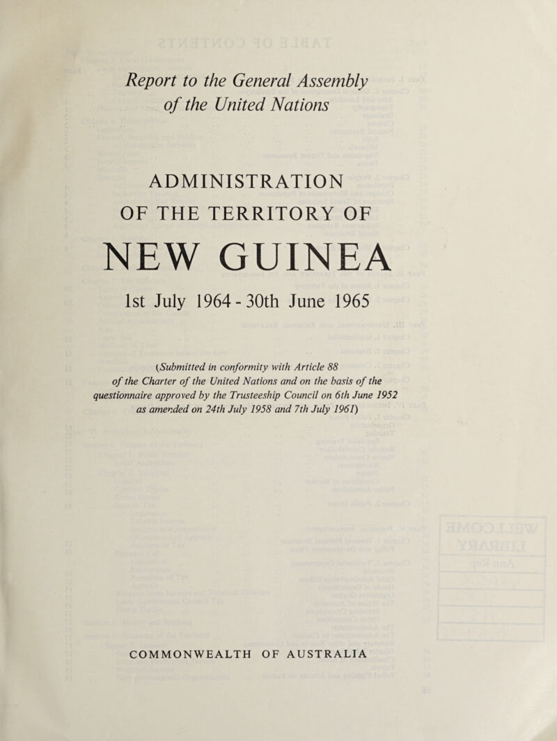 Report to the General Assembly of the United Nations ADMINISTRATION OF THE TERRITORY OF NEW GUINEA 1st July 1964-30th June 1965 {Submitted in conformity with Article 88 of the Charter of the United Nations and on the basis of the questionnaire approved by the Trusteeship Council on 6th June 1952 as amended on 24th July 1958 and 7th July 1961) COMMONWEALTH OF AUSTRALIA