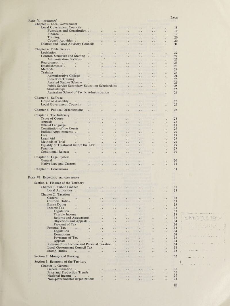 Part V.—continued Chapter 3. Local Government Local Government Councils .. .. .. .. .. .. .. 18 Functions and Constitution .. .. .. .. .. .. .. 19 Finance .. .. .. .. .. .. .. .. .. 19 Training .. .. .. .. .. .. .. .. .. 20 Council Activities .. .. .. .. .. .. .. .. 20 District and Town Advisory Councils .. .. .. .. .. .. 21 Chapter 4. Public Service Legislation .. .. .. .. .. .. .. .. .. 22 Control, Structure and Staffing .. .. .. .. .. .. .. 22 Administration Servants .. ..' .. .. .. .. .. 23 Recruitment .. .. .. .. .. .. .. .. .. 23 Establishments.. .. .. .. .. .. .. .. .. 23 Methods .. .. .. .. .. .. .. .. .. 24 Training .. .. .. .. .. .. .. .. .. 24 Administrative College .. .. .. .. .. .. .. 24 In-Service Training.. .. .. .. .. .. .. .. 25 Assisted Studies Scheme .. .. .. .. .. .. .. 25 Public Service Secondary Education Scholarships .. .. .. .. 25 Studentships .. .. .. .. .. .. .. .. 25 Australian School of Pacific Administration .. .. .. .. .. 26 Chapter 5. Suffrage House of Assembly .. .. .. .. .. .. .. .. 26 Local Government Councils .. .. .. .. .. .. .. 27 Chapter 6. Political Organizations .. .. .. .. .. .. .. 28 Chapter 7. The Judiciary Types of Courts .. .. .. .. .. .. .. .. 28 Appeals .. .. .. .. .. .. .. .. .. 28 Official Language .. .. .. .. .. .. .. .. 28 Constitution of the Courts .. .. .. .. .. .. .. 29 Judicial Appointments .. .. .. .. .. .. .. .. 29 Fees .. .. .. .. .. .. .. .. .. .. 29 Legal Aid .. .. .. .. .. .. .. .. .. 29 Methods of Trial .. .. .. .. .. .. .. .. 29 Equality of Treatment before the Law .. .. .. .. .. .. 29 Penalties .. .. .. .. .. .. .. .. .. 29 Conditional Release .. .. .. .. .. .. .. .. 30 Chapter 8. Legal System General .. .. .. .. .. .. .. .. .. 30 Native Law and Custom .. .. .. .. .. .. .. 31 Chapter 9. Conclusions .. .. .. .. .. .. .. .. 31 Part VI. Economic Advancement Section 1. Finance of the Territory Chapter 1. Public Finance .. .. .. .. .. .. .. 31 Local Authorities .. .. .. .. .. .. .. .. 33 Chapter 2. Taxation General .. .. .. .. .. .. .. .. .. 33 Customs Duties .. .. .. .. .. .. .. .. 33 Excise Duties .. .. .. .. .. .. .. .. 33 Income Tax .. .. .. .. .. .. .. .. 33 Legislation .. .. .. .. .. .. .. .. 33 Taxable Income .. .. .. .. .. .. .. 33 Returns and Assessments .. .. .. .. .. .. 33 Objections and Appeals.. .. .. .. .. .. .. 34 Payment of Tax .. .. .. .. .. .. .. 34 Personal Tax .. .. .. .. .. .. .. .. 34 Legislation .. .. .. .. .. .. .. .. 34 Exemptions .. .. .. .. .. .. .. .. 34 Payments of Tax .. .. .. .. .. .. .. 34 Appeals .. .. .. .. .. .. .. .. 34 Revenue from Income and Personal Taxation .. .. .. .. .. 34 Local Government Council Tax .. .. .. .. .. .. 34 Stamp Duties .. .. .. .. .. .. .. .. 35 Section 2. Money and Banking .. .. .. .. .. .. .. 35 Section 3. Economy of the Territory Chapter 1. General General Situation .. .. .. .. .. .. .. .. 36 Price and Production Trends .. .. .. .. .. .. 36 National Income .. .. .. .. .. .. .. .. 37 Non-governmental Organizations .. .. .. .. .. .. 38