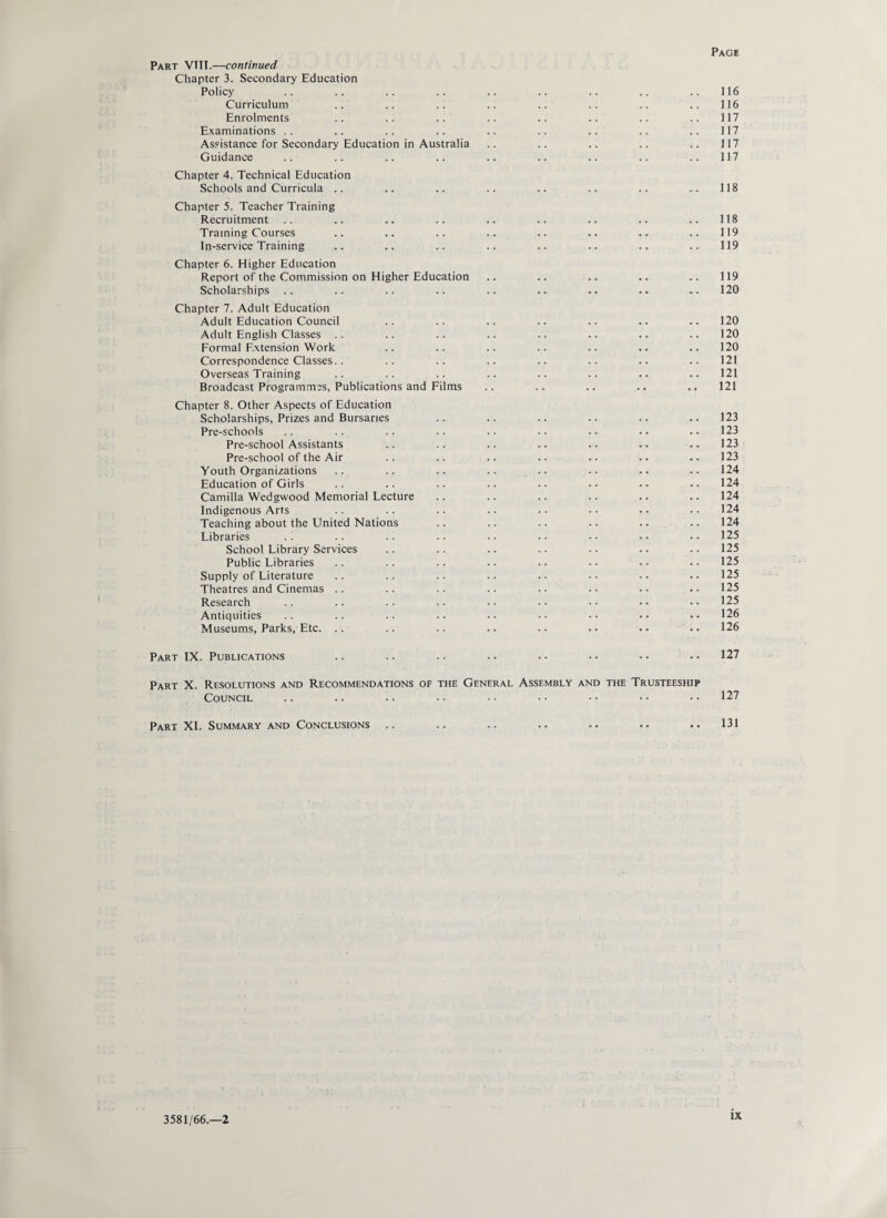 Part VTTI.—continued Chapter 3. Secondary Education Policy .. .. .. .. .. .. .. .. .. 116 Curriculum .. .. .. .. .. .. .. .. 116 Enrolments .. .. .. .. .. .. .. .. 117 Examinations .. .. .. .. .. .. .. .. .. 117 Assistance for Secondary Education in Australia .. .. .. .. .. 117 Guidance .. .. .. .. .. .. .. .. ..117 Chapter 4. Technical Education Schools and Curricula .. .. .. .. .. .. .. .. 118 Chapter 5. Teacher Training Recruitment .. .. .. .. .. .. .. .. .. 118 Training Courses .. .. .. .. .. .. .. .. 119 In-service Training .. .. .. .. .. .. .. .. 119 Chapter 6. Higher Education Report of the Commission on Higher Education .. .. .. .. .. 119 Scholarships .. .. .. .. .. .. .. .. ..120 Chapter 7. Adult Education Adult Education Council .. .. .. .. .. .. .. 120 Adult English Classes .. .. .. .. .. .. .. .. 120 Formal Extension Work .. .. .. .. .. .. .. 120 Correspondence Classes.. .. .. .. .. .. .. .. 121 Overseas Training .. .. .. .. .. .. .. .. 121 Broadcast Programmes, Publications and Films .. .. .. .. .. 121 Chapter 8. Other Aspects of Education Scholarships, Prizes and Bursaries .. .. .. .. .. .. 123 Pre-schools .. .. .. .. .. •• .. •• ..123 Pre-school Assistants .. .. .. .. .. .. .. 123 Pre-school of the Air .. .. .. .. .. .. .. 123 Youth Organizations .. .. .. .. .. .. .. .. 124 Education of Girls .. .. .. .. .. •• • • •• 124 Camilla Wedgwood Memorial Lecture .. .. .. .. .. .. 124 Indigenous Arts .. .. .. .. .. •• •• . • 124 Teaching about the United Nations .. .. .. .. .. .. 124 Libraries .. .. .. .. .. •• •• •• •• 125 School Library Services .. .. .. .. .. .. .. 125 Public Libraries .. .. .. .. .. •• .. ..125 Supply of Literature .. .. .. .. . • • • •. .. 125 Theatres and Cinemas .. .. .. .. .. .. •• •. 125 Research .. .. .. .. •• •• •• •• ..125 Antiquities .. .. .. .. .. •• •• •• •• 126 Museums, Parks, Etc. .. .. .. .. .. •• .. .. 126 Part IX. Publications .. .. .. • • • • • • • • • • 127 Part X. Resolutions and Recommendations of the General Assembly and the Trusteeship Council .. .. .. .. •• •• •• •• •• 127 Part XI. Summary and Conclusions .. .. .. .. .. • • .. 131 3581/66.-2