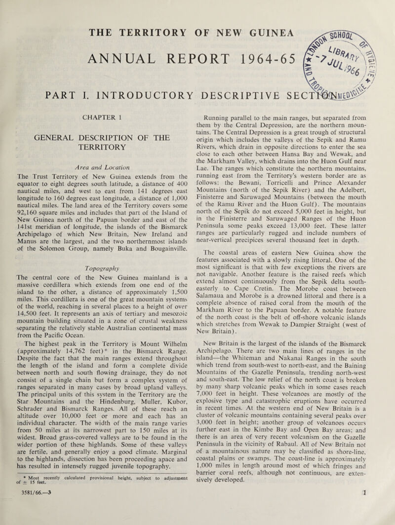 THE TERRITORY OF NEW GUINEA ANNUAL REPORT 1964-65 PART I. INTRODUCTORY DESCRIPTIVE SECT CHAPTER 1 GENERAL DESCRIPTION OF THE TERRITORY Area and Location The Trust Territory of New Guinea extends from the equator to eight degrees south latitude, a distance of 400 nautical miles, and west to east from 141 degrees east longitude to 160 degrees east longitude, a distance of 1,000 nautical miles. The land area of the Territory covers some 92,160 square miles and includes that part of the Island of New Guinea north of the Papuan border and east of the 141st meridian of longitude, the islands of the Bismarck Archipelago of which New Britain, New Ireland and Manus are the largest, and the two northernmost islands of the Solomon Group, namely Buka and Bougainville. T opography The central core of the New Guinea mainland is a massive cordillera which extends from one end of the island to the other, a distance of approximately 1,500 miles. This cordillera is one of the great mountain systems of the world, reaching in several places to a height of over 14,500 feet. It represents an axis of tertiary and mesozoic mountain building situated in a zone of crustal weakness separating the relatively stable Australian continental mass from the Pacific Ocean. The highest peak in the Territory is Mount Wilhelm (approximately 14,762 feet)* in the Bismarck Range. Despite the fact that the main ranges extend throughout the length of the island and form a complete divide between north and south flowing drainage, they do not consist of a single chain but form a complex system of ranges separated in many cases by broad upland valleys. The principal units of this system in the Territory are the Star Mountains and the Hindenburg, Muller, Rubor, Schrader and Bismarck Ranges. All of these reach an altitude over 10,000 feet or more and each has an individual character. The width of the main range varies from 50 miles at its narrowest part to 150 miles at its widest. Broad grass-covered valleys are to be found in the wider portion of these highlands. Some of these valleys are fertile, and generally enjoy a good climate. Marginal to the highlands, dissection has been proceeding apace and has resulted in intensely rugged juvenile topography. * Most recently calculated provisional height, subject to adjustment of ± 15 feet. Running parallel to the main ranges, but separated from them by the Central Depression, are the northern moun¬ tains. 'The Central Depression is a great trough of structural origin which includes the valleys of the Sepik and Ramu Rivers, which drain in opposite directions to enter the sea close to each other between Hansa Bay and Wewak, and the Markham Valley, which drains into the Huon Gulf near Lae. The ranges which constitute the northern mountains, running east from the Territory’s western border are as follows: the Bewani, Torricelli and Prince Alexander Mountains (north of the Sepik River) and the Adelbert, Finisterre and Saruwaged Mountains (between the mouth of the Ramu River and the Huon Gulf). The mountains north of the Sepik do not exceed 5,000 feet in height, but in the Finisterre and Saruwaged Ranges of the Huon Peninsula some peaks exceed 13,000 feet. These latter ranges are particularly rugged and include numbers of near-vertical precipices several thousand feet in depth. The coastal areas of eastern New Guinea show the features associated with a slowly rising littoral. One of the most significant is that with few exceptions the rivers are not navigable. Another feature is the raised reefs which extend almost continuously from the Sepik delta south¬ easterly to Cape Cretin. The Morobe coast between Salamaua and Morobe is a drowned littoral and there is a complete absence of raised coral from the mouth of the Markham River to the Papuan border. A notable feature of the north coast is the belt of off-shore volcanic islands which stretches from Wewak to Dampier Straight (west of New Britain). New Britain is the largest of the islands of the Bismarck Archipelago. There are two main lines of ranges in the island—the Whiteman and Nakanai Ranges in the south which trend from south-west to north-east, and the Baining Mountains of the Gazelle Peninsula, trending north-west and south-east. The low relief of the north coast is broken by many sharp volcanic peaks which in some cases reach 7,000 feet in height. These volcanoes are mostly of the explosive type and catastrophic eruptions have occurred in recent times. At the western end of New Britain is a cluster of volcanic mountains containing several peaks over 3,000 feet in height; another group of volcanoes occurs further east in the Kimbe Bay and Open Bay areas; and there is an area of very recent volcanism on the Gazelle Peninsula in the vicinity of Rabaul. All of New Britain not of a mountainous nature may be classified as shore-line, coastal plains or swamps. The coast-line is approximately 1,000 miles in length around most of which fringes and barrier coral reefs, although not continuous, are exten¬ sively developed.