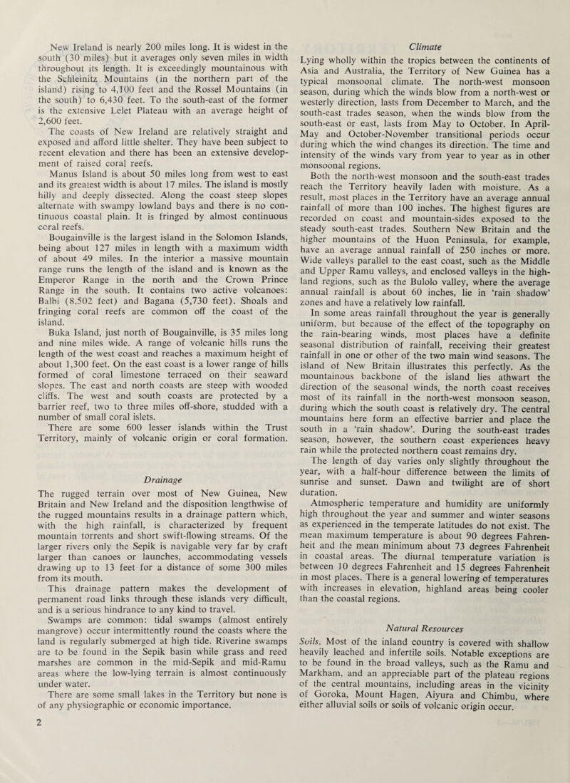 New Ireland is nearly 200 miles long. It is widest in the south (30 miles) but it averages only seven miles in width throughout its length. It is exceedingly mountainous with the Schleinitz Mountains (in the northern part of the island) rising to 4,100 feet and the Rossel Mountains (in the south) to 6,430 feet. To the south-east of the former is the extensive Lelet Plateau with an average height of 2,600 feet. The coasts of New Ireland are relatively straight and exposed and afford little shelter. They have been subject to recent elevation and there has been an extensive develop¬ ment of raised coral reefs. Manus Island is about 50 miles long from west to east and its greatest width is about 17 miles. The island is mostly hilly and deeply dissected. Along the coast steep slopes alternate with swampy lowland bays and there is no con¬ tinuous coastal plain. It is fringed by almost continuous coral reefs. Bougainville is the largest island in the Solomon Islands, being about 127 miles in length with a maximum width of about 49 miles. In the interior a massive mountain range runs the length of the island and is known as the Emperor Range in the north and the Crown Prince Range in the south. It contains two active volcanoes: Balbi (8,502 feet) and Bagana (5,730 feet). Shoals and fringing coral reefs are common off the coast of the island. Buka Island, just north of Bougainville, is 35 miles long and nine miles wide. A range of volcanic hills runs the length of the west coast and reaches a maximum height of about 1,300 feet. On the east coast is a lower range of hills formed of coral limestone terraced on their seaward slopes. The east and north coasts are steep with wooded cliffs. The west and south coasts are protected by a barrier reef, two to three miles off-shore, studded with a number of small coral islets. There are some 600 lesser islands within the Trust Territory, mainly of volcanic origin or coral formation. Drainage The rugged terrain over most of New Guinea, New Britain and New Ireland and the disposition lengthwise of the rugged mountains results in a drainage pattern which, with the high rainfall, is characterized by frequent mountain torrents and short swift-flowing streams. Of the larger rivers only the Sepik is navigable very far by craft larger than canoes or launches, accommodating vessels drawing up to 13 feet for a distance of some 300 miles from its mouth. This drainage pattern makes the development of permanent road links through these islands very difficult, and is a serious hindrance to any kind to travel. Swamps are common: tidal swamps (almost entirely mangrove) occur intermittently round the coasts where the land is regularly submerged at high tide. Riverine swamps are to be found in the Sepik basin while grass and reed marshes are common in the mid-Sepik and mid-Ramu areas where the low-lying terrain is almost continuously under water. There are some small lakes in the Territory but none is of any physiographic or economic importance. 2 Climate Lying wholly within the tropics between the continents of Asia and Australia, the Territory of New Guinea has a typical monsoonal climate. The north-west monsoon season, during which the winds blow from a north-west or westerly direction, lasts from December to March, and the south-east trades season, when the winds blow from the south-east or east, lasts from May to October. In April- May and October-November transitional periods occur during which the wind changes its direction. The time and intensity of the winds vary from year to year as in other monsoonal regions. Both the north-west monsoon and the south-east trades reach the Territory heavily laden with moisture. As a result, most places in the Territory have an average annual rainfall of more than 100 inches. The highest figures are recorded on coast and mountain-sides exposed to the steady south-east trades. Southern New Britain and the higher mountains of the Huon Peninsula, for example, have an average annual rainfall of 250 inches or more. Wide valleys parallel to the east coast, such as the Middle and Upper Ramu valleys, and enclosed valleys in the high¬ land regions, such as the Bulolo valley, where the average annual rainfall is about 60 inches, lie in ‘rain shadow’ zones and have a relatively low rainfall. In some areas rainfall throughout the year is generally uniform, but because of the effect of the topography on the rain-bearing winds, most places have a definite seasonal distribution of rainfall, receiving their greatest rainfall in one or other of the two main wind seasons. The island of New Britain illustrates this perfectly. As the mountainous backbone of the island lies athwart the direction of the seasonal winds, the north coast receives most of its rainfall in the north-west monsoon season, during which the south coast is relatively dry. The central mountains here form an effective barrier and place the south in a ‘rain shadow’. During the south-east trades season, however, the southern coast experiences heavy rain while the protected northern coast remains dry. The length of day varies only slightly throughout the year, with a half-hour difference between the limits of sunrise and sunset. Dawn and twilight are of short duration. Atmospheric temperature and humidity are uniformly high throughout the year and summer and winter seasons as experienced in the temperate latitudes do not exist. The mean maximum temperature is about 90 degrees Fahren¬ heit and the mean minimum about 73 degrees Fahrenheit in coastal areas. The diurnal temperature variation is between 10 degrees Fahrenheit and 15 degrees Fahrenheit in most places. There is a general lowering of temperatures with increases in elevation, highland areas being cooler than the coastal regions. Natural Resources Soils. Most of the inland country is covered with shallow heavily leached and infertile soils. Notable exceptions are to be found in the broad valleys, such as the Ramu and Markham, and an appreciable part of the plateau regions of the central mountains, including areas in the vicinity of Goroka, Mount Hagen, Aiyura and Chimbu, where either alluvial soils or soils of volcanic origin occur.
