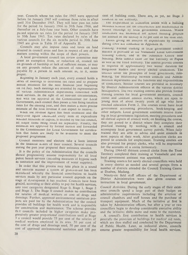 year. Councils whose tax rules for 1965 were approved before 1st January 1965 will continue those rules in effect until 31st December 1965. They will later pass tax rules for the period 1st January 1966 to 30th June 1966, and thereafter on a July-June year basis. Other councils have parsed separate tax rules for the period 1st January 1965 to 30th June 1965. Tax rates declared by rules of the various councils for the six months period to 30th June 1965 are given in Table 10 of Appendix II. Councils may also impose rates and taxes on land situated in council areas and fees in respect of any of the matters coming within the scope of their powers. A local government council tax review committee may grant an exemption from, or reduction of, council tax on grounds of hardship or lack of sufficient means, or may on any grounds reduce the amount of rates and taxes payable by a person to such amount as, to it, seems proper. Beginning in January each year, every council holds a series of meetings to determine tax rates and to prepare annual estimates for the next financial year beginning on 1st Juxy. tbuch meetings are attended by representatives of various Administration departments conceined with local services, in the light of ail relevant circumstances, and witn tne approval ox the Commissioner tor Local Government, each council then passes a rule fixing taxation rates for the ensuing year, and then makes a more precise estimate of the total revenue it can expect to receive. YVnen uie revenue nguie has been estimated and the carry-over ngure calculated every item oi expenditure wnctner recurrent or capital, is decided oy tne fun council, ail major items being voted on separately, Finally, the estimates are approved by formal motion and forwarded to the Commissioner for Local Government for certifica¬ tion that funds are likely to be available to meet the proposed programme. Council members and electors take a keen interest in the financial a^airs of their council. Several councils during the past year prepared their estimates unaided. It is the policy of the Administration that the councils should progressively assume responsibility for all local public health services (including measures of hygiene such as sanitation and the improvement of water supplies). In order that this process may take place in a sound and uniform manner a system of grants-in-aid has been introduced whereby the financial contribution to health services made by any particular council depends on the stage of development it has reached. Councils have been graded, according to their ability to pay for health services, into tour categories designated Stage 0, Stage 1, Stage 2 and Stage 3. The Stage 0 council makes no contribution for salaries of medical workers or cost of drugs and dressings. Further, approved environmental sanitation pro¬ jects are paid for by the Administration but the council provides all buildings for health work and is responsible for construction and maintenance. The scheme provides th t councils included in higher categories make pro¬ gressively greater proportional contributions until at Stage 3 a council would provide 75 per cent of the salaries of medical workers emploved in its area. 50 per cent of the cost of drugs and dressings used, 50 per cent of the cost of approved environmental sanitation and 100 per 20 cent of building costs. There are, as yet, no Stage 3 couiiwus in me rerruory. me .Department or education assists with a building suoiiuics s^iicine ior me eonoUUwUon anu maintenance ox senuoi ounumgs uy local government councils. Wnere councillors aie suoSiuiz^U ior sciiool bunuing projects tne amount ox tne suosmy is oo per cent oi tne total cos:. lames giving an analysis ox expenditure by councils during iyu4 axe contained in Appenuix ff. 1 taming. formal traimng in lo^ai government council matters is proviued at me Vunauadir .Local uovernment naming Lenire, and at the Amoenob Centre near lYrauang. botn centres cater tor tne territory oi Papua as wen as tne tru^t lerrnory. fhe centres provide courses as required of approximately two weeks’ duration for indigenous leadeis and newly elected councillors. The comses cover tne principles of local government, rule¬ making, tne relationsmp between councils and Admin¬ istration departments and the functions and responsibilities of councillors. Similar courses are provided as necessary by District Administration officers at the various district headquarters, fhe two training centres also provide formal training courses lor local government assistants, council clerks and assistant council clerks, which are open to young men of about twenty years of age who have reached education Form 2. The courses cover basic local government accounting procedures, book-keeping and other subjects. Local government assistants receive train¬ ing in local government legislation, meeting procedures and all clerical aspects of council work; on finishing the course, they are posted to a district where they complete their practical training by working with a council and accompany local government survey patrols. When fully trained they are able to advise and assist councils in most aspects of their work. After graduation clerks are posted to councils for employment. Training courses are also provided for project clerks, who will be responsible for the accounts of a cocoa fermentary. During 1964-65 thirteen council clerks from the Trust Territory completed their training at Vunadadir and one local government assistant was appointed. Training courses for newly elected councillors were held in every district as needed and several groups from a number of districts attended the Council Training Centre at Danben, Madang. Ninety-six field staff officers of the Department of District Administration were also given courses of instruction in local government. Council Activities. During the early stages of their exist¬ ence councils spend a large part of their budget on administrative requirements including the erection of council chambers and staff houses and the purchase of transport equipment. Much of the initiative at first is taken by Administration officers, but after a year or two councillors begin to develop considerable executive ability and the indiative shifts more and more to the members. A council’s first contribution to health services is generally the provision of buildings for medical aid nosts, which are then staffed and conducted by the Department of Public Health. Later, as indicated above, councils assume greater responsibility for local health services.