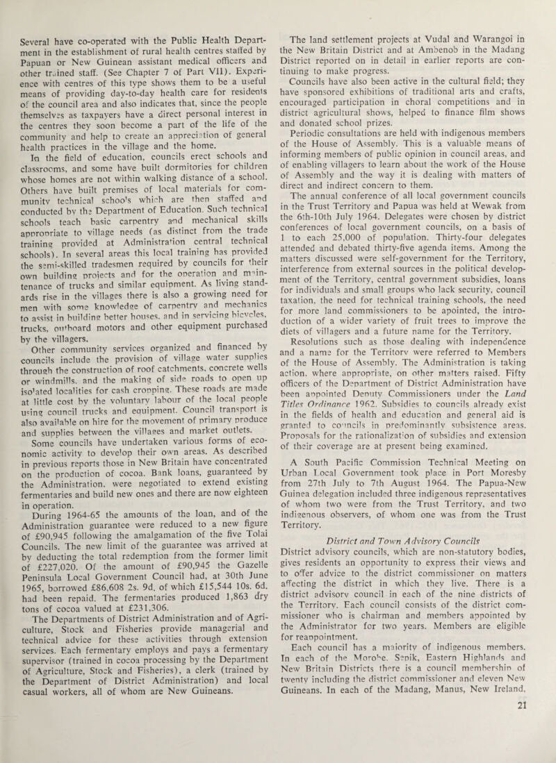Several have co-operated with the Public Health Depart¬ ment in the establishment of rural health centres staffed by Papuan or New Guinean assistant medical officers and other trained staff. (See Chapter 7 of Part Vll). Experi¬ ence with centres of this type shows them to be a useful means of providing day-to-day health care for residents of the council area and also indicates that, since the people themselves as taxpayers have a direct personal interest in the centres they soon become a part of the life of the community and help to create an appreciation of general health practices in the village and the home. In the field of education, councils erect schools and classrooms, and some have built dormitories for children whose homes are not within walking distance of a school. Others have built premises of local materials for com- mu-nitv technical school which are then staffed and conducted bv the Department of Education. Such technical schools teach basic carpentry and mechanical skills apnronriate to village needs (as distinct from the tradv. training provided at Administration central technical schools). In several areas this local training has provided the semi-skilled tradesmen required by councils for their own building projects and for the operation. and main¬ tenance of trucks and similar equipment. As living stand¬ ards rise in the villages there is also a growing need for men with some knowledge of carpentry and mechanics to assist in building better houses, and in servicing hicvcles, trucks, outboard motors and other equipment purchased by the villagers. Other community services organized and financed by councils include the provision of village water supplies through the construction of roof catchments, concrete wells or windmills, and the making of side roads to open up iso’ated localities for cash cropping. These roads are made at little cost by the voluntary labour of the local people u^ing council trucks and equipment. Council transport is also available on hire for the movement of primary produce and supplies between the villages and market outlets. Some councils have undertaken various forms of eco¬ nomic activity to develop their own areas. As described in previous reports those in New Britain have concentrated on the production of cocoa. Bank loans, guaranteed by the Administration, were negotiated to extend existing fermentaries and build new ones and there are now eighteen in operation. During 1964-65 the amounts of the loan, and of the Administration guarantee were reduced to a new figure of £90,945 following the amalgamation of the five Tolai Councils. The new limit of the guarantee was arrived at by deducting the total redemption from the former limit of £227,020. Of the amount of £90,945 the Gazelle Peninsula Local Government Council had, at 30th June 1965, borrowed £86,608 2s. 9d. of which £15,544 10s. 6d. had been repaid. The fermentaries produced 1,863 d'ry tons of cocoa valued at £231,306. The Departments of District Administration and of Agri¬ culture, Stock and Fisheries provide managerial and technical advice for these activities through extension services. Each fermentary employs and pays a fermentary supervisor (trained in cocoa processing by the Department of Agriculture, Stock and Fisheries), a clerk (trained by the Department of District Administration) and local casual workers, all of whom are New Guineans. The land settlement projects at Vudal and Warangoi in the New Britain District and at Ambenob in the Madang District reported on in detail in earlier reports are con¬ tinuing to make progress. Councils have also been active in the cultural field; they have sponsored exhibitions of traditional arts and crafts, encouraged participation in choral competitions and in district agricultural shows, helped to finance film shows and donated school prizes. Periodic consultations are held with indigenous members of the House of Assembly. This is a valuable means of informing members of public opinion in council areas, and of enabling villagers to learn about the work of the House of Assembly and the way it is dealing with matters of direct and indirect concern to them. The annual conference of all local government councils in the Trust Territory and Papua was held at Wewak from the 6th-10th July 1964. Delegates were chosen by district conferences of local government councils, on a basis of 1 to each 25,000 of population. Thirty-four delegates attended and debated thirty-five agenda items. Among the matters discussed were self-government for the Territory, interference from external sources in the political develop¬ ment of the Territory, central government subsidies, loans for individuals and small groups who lack security, council taxation, the need for technical training schools, the need for more land commissioners to be apointed, the intro¬ duction of a wider variety of fruit trees to improve the diets of villagers and a future name for the Territory. Resolutions such as those dealing with independence and a name for the Territorv were referred to Members of the House of Assembly. The Administration is taking action, where appropriate, on other matters raised. Fifty officers of the Department of District Administration have been anpointed Denutv Commissioners under the Land Titles Ordinance 1962. Subsidies to councils already exist in the fields of health and education and general aid is granted to councils in predominantly subsistence areas. Proposals for the rationalizafion of subsidies and extension of their coverage are at present being examined. A South Pacific Commission Technical Meeting on Urban Local Government took place in Port Moresby from 27th July to 7th August 1964. The Papua-New Guinea delegation included three indigenous representatives of whom two were from the Trust Territory, and two indigenous observers, of whom one was from the Trust Territory. District and Town Advisory Councils District advisory councils, which are non-statutory bodies, gives residents an opportunity to express their views and to offer advice to the district commissioner on matters affecting the district in which they live. There is a district advisory council in each of the nine districts of the Territorv. Each council consists of the district com¬ missioner who is chairman and members appointed by the Administrator for two years. Members are eligible for reaopointment. Each council has a maioritv of indigenous members. In each of the Morose, Sepik, Eastern Highlands and New Britain Districts there is a council membershin of twenty including the district commissioner and eleven New Guineans. In each of the Madang, Manus, New Ireland,