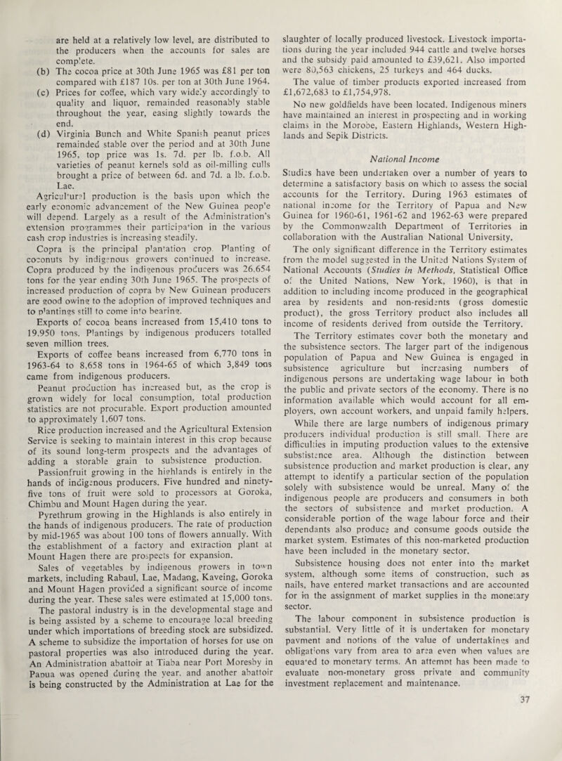 are held at a relatively low level, are distributed to the producers when the accounts for sales are complete. (b) The cocoa price at 30th June 1965 was £81 per ton compared with £187 10s. per ton at 30th June 1964. (c) Prices for coffee, which vary widely accordingly to quality and liquor, remainded reasonably stable throughout the year, easing slightly towards the end. (d) Virginia Bunch and White Spanish peanut prices remainded stable over the period and at 30th June 1965, top price was Is. 7d. per lb. f.o.b. All varieties of peanut kernels sold as oil-milling culls brought a price of between 6d. and 7d. a lb. f.o.b. Lae. Agriculture] production is the basis upon which the early economic advancement of the New Guinea peop'e will depend. Largely as a result of the Administration’s extension programmes their participation in the various cash crop industries is increasing steadily. Copra is the principal p’an^tion crop. Planting of coconuts by indigenous growers continued to increase. Copra produced by the indigenous producers was 26,654 tons for the year ending 30th June 1965. The prospects of increased production of copra by New Guinean producers are good owing to the adoption of improved techniques and to p’antings still to come info bearing. Exports of cocoa beans increased from 15,410 tons to 19.950 tons. Plantings by indigenous producers totalled seven million trees. Exports of coffee beans increased from 6,770 tons in 1963-64 to 8,658 tons in 1964-65 of which 3,849 tons came from indigenous producers. Peanut production has increased but, as the crop is grown widely for local consumption, total production statistics are not procurable. Export production amounted to approximately 1,607 tons. Rice production increased and the Agricultural Extension Service is seeking to maintain interest in this crop because of its sound long-term prospects and the advantages of adding a storable grain to subsistence production. Passionfruit growing in the highlands is entirely in the hands of indigenous producers. Five hundred and ninety- five tons of fruit were sold to processors at Goroka, Chimbu and Mount Hagen during the year. Pyrethrum growing in the Highlands is also entirely in the hands of indigenous producers. The rate of production by mid-1965 was about 100 tons of flowers annually. With the establishment of a factory and extraction plant at Mount Hagen there are prospects for expansion. Sales of vegetables by indigenous growers in town markets, including Rabaul, Lae, Madang, Kaveing, Goroka and Mount Hagen provided a significant source of income during the year. These sales were estimated at 15,000 tons. The pastoral industry is in the developmental stage and is being assisted by a scheme to encourage local breeding under which importations of breeding stock are subsidized. A scheme to subsidize the importation of horses for use on pastoral properties was also introduced during the year. An Administration abattoir at Tiaba near Port Moresby in Panua was opened during the year, and another abattoir is being constructed by the Administration at Lae for the slaughter of locally produced livestock. Livestock importa¬ tions during the year included 944 cattle and twelve horses and the subsidy paid amounted to £39,621. Also imported were 80,563 chickens, 25 turkeys and 464 ducks. The value of timber products exported increased from £1,672,683 to £1,754,978. No new goldfields have been located. Indigenous miners have maintained an interest in prospecting and in working claims in the Morobe, Eastern Highlands, Western High¬ lands and Sepik Districts. National Income Studies have been undertaken over a number of years to determine a satisfactory basis on which to assess the social accounts for the Territory. During 1963 estimates of national income for the Territory of Papua and New Guinea for 1960-61, 1961-62 and 1962-63 were prepared by the Commonwealth Department of Territories in collaboration with the Australian National University. The only significant difference in the Territory estimates from the model suggested in the United Nations System of National Accounts (Studies in Methods, Statistical Office of the United Nations, New York, 1960), is that in addition to including income produced in the geographical area by residents and non-residents (gross domestic product), the gross Territory product also includes all income of residents derived from outside the Territory. The Territory estimates cover both the monetary and the subsistence sectors. The larger part of the indigenous population of Papua and New Guinea is engaged in subsistence agriculture but increasing numbers of indigenous persons are undertaking wage labour in both the public and private sectors of the economy. There is no information available which would account for all em¬ ployers, own account workers, and unpaid family helpers. While there are large numbers of indigenous primary producers individual production is still small. There are difficulties in imputing production values to the extensive substistence area. Although the distinction between subsistence production and market production is clear, any attempt to identify a particular section of the population solely with subsistence would be unreal. Many of the indigenous people are producers and consumers in both the sectors of subsistence and market production. A considerable portion of the wage labour force and their dependants also produce and consume goods outside the market system. Estimates of this non-marketed production have been included in the monetary sector. Subsistence housing does not enter into the market system, although some items of construction, such as nails, have entered market transactions and are accounted for in the assignment of market supplies in the monetary sector. The labour component in subsistence production is substantial. Very little of it is undertaken for monetary pavment and notions of the value of undertakings and obligat’ons vary from area to area even when values are equafed to monetary terms. An attempt has been made to evaluate non-monetary gross private and community investment replacement and maintenance.