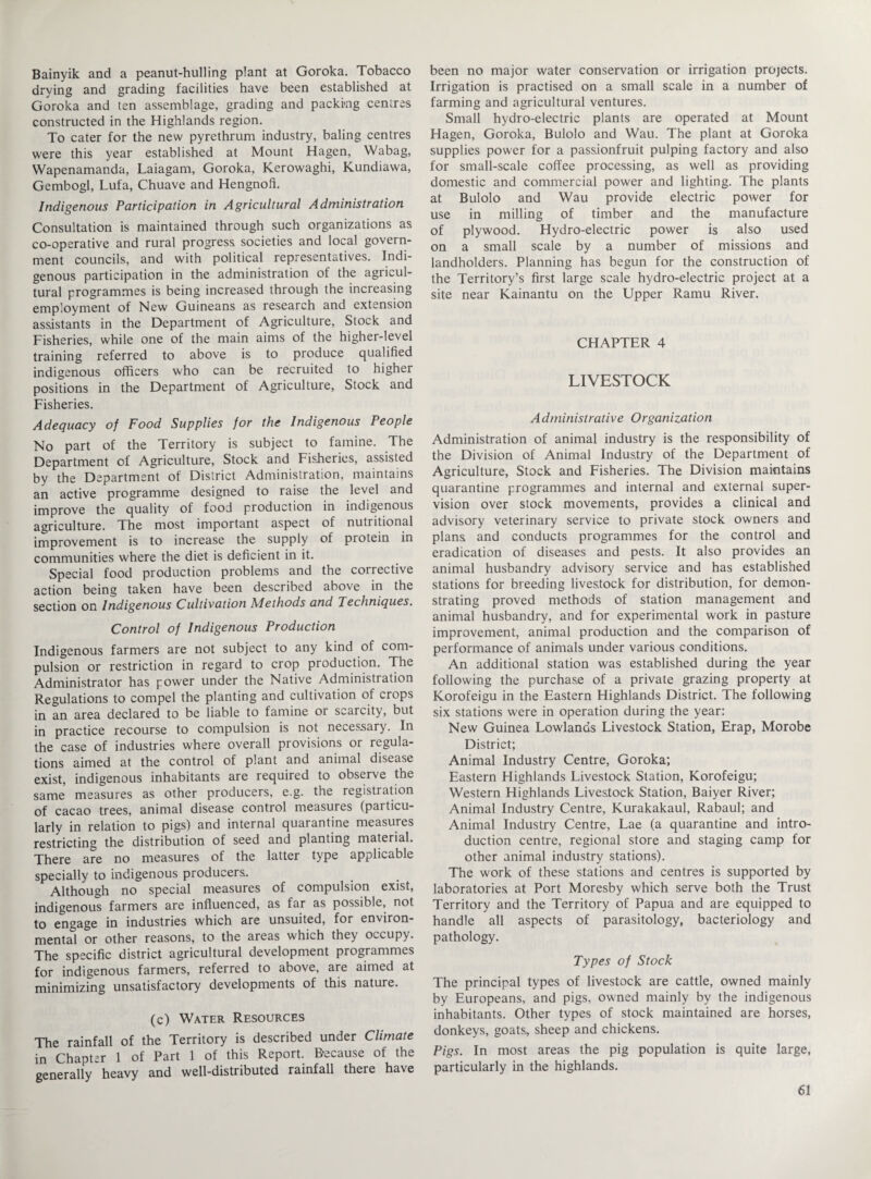 Bainyik and a peanut-hulling plant at Goroka. Tobacco drying and grading facilities have been established at Goroka and ten assemblage, grading and packing centres constructed in the Highlands region. To cater for the new pyrethrum industry, baling centres were this year established at Mount Hagen, Wabag, Wapenamanda, Laiagam, Goroka, Kerowaghi, Kundiawa, Gembogl, Lufa, Chuave and Hengnofi. Indigenous Participation in Agricultural Administration Consultation is maintained through such organizations as co-operative and rural progress societies and local govern¬ ment councils, and with political representatives. Indi¬ genous participation in the administration of the agricul¬ tural programmes is being increased through the increasing employment of New Guineans as research and extension assistants in the Department of Agriculture, Stock and Fisheries, while one of the main aims of the higher-level training referred to above is to produce qualified indigenous officers who can be recruited to higher positions in the Department of Agriculture, Stock and Fisheries. Adequacy of Food Supplies for the Indigenous People No part of the Territory is subject to famine. The Department of Agriculture, Stock and Fisheries, assisted by the Department of District Administration, maintains an active programme designed to raise the level and improve the quality of food production in indigenous agriculture. The most important aspect of nutritional improvement is to increase the supply of protein in communities where the diet is deficient in it. Special food production problems and the corrective action being taken have been described above in the section on Indigenous Cultivation Methods and Techniques. Control of Indigenous Production Indigenous farmers are not subject to any kind of com¬ pulsion or restriction in regard to crop production. The Administrator has power under the Native Administration Regulations to compel the planting and cultivation of crops in an area declared to be liable to famine or scarcity, but in practice recourse to compulsion is not necessary. In the case of industries where overall provisions or regula¬ tions aimed at the control of plant and animal disease exist, indigenous inhabitants are required to observe the same measures as other producers, e.g. the registration of cacao trees, animal disease control measures (particu¬ larly in relation to pigs) and internal quarantine measures restricting the distribution of seed and planting material. There are no measures of the latter type applicable specially to indigenous producers. Although no special measures of compulsion exist, indigenous farmers are influenced, as far as possible, not to engage in industries which are unsuited, for environ¬ mental or other reasons, to the areas which they occupy. The specific district agricultural development programmes for indigenous farmers, referred to above, are aimed at minimizing unsatisfactory developments of this nature. (c) Water Resources The rainfall of the Territory is described under Climate in Chapter 1 of Part 1 of this Report. Because of the generally heavy and well-distributed rainfall there have been no major water conservation or irrigation projects. Irrigation is practised on a small scale in a number of farming and agricultural ventures. Small hydro-electric plants are operated at Mount Hagen, Goroka, Bulolo and Wau. The plant at Goroka supplies power for a passionfruit pulping factory and also for small-scale coffee processing, as well as providing domestic and commercial power and lighting. The plants at Bulolo and Wau provide electric power for use in milling of timber and the manufacture of plywood. Hydro-electric power is also used on a small scale by a number of missions and landholders. Planning has begun for the construction of the Territory’s first large scale hydro-electric project at a site near Kainantu on the Upper Ramu River. CHAPTER 4 LIVESTOCK A dministradve Organization Administration of animal industry is the responsibility of the Division of Animal Industry of the Department of Agriculture, Stock and Fisheries. The Division maintains quarantine programmes and internal and external super¬ vision over stock movements, provides a clinical and advisory veterinary service to private stock owners and plans and conducts programmes for the control and eradication of diseases and pests. It also provides an animal husbandry advisory service and has established stations for breeding livestock for distribution, for demon¬ strating proved methods of station management and animal husbandry, and for experimental work in pasture improvement, animal production and the comparison of performance of animals under various conditions. An additional station was established during the year following the purchase of a private grazing property at Korofeigu in the Eastern Highlands District. The following six stations were in operation during the year: New Guinea Lowlands Livestock Station, Erap, Morobe District; Animal Industry Centre, Goroka; Eastern Highlands Livestock Station, Korofeigu; Western Highlands Livestock Station, Baiyer River; Animal Industry Centre, Kurakakaul, Rabaul; and Animal Industry Centre, Lae (a quarantine and intro¬ duction centre, regional store and staging camp for other animal industry stations). The work of these stations and centres is supported by laboratories at Port Moresby which serve both the Trust Territory and the Territory of Papua and are equipped to handle all aspects of parasitology, bacteriology and pathology. Types of Stock The principal types of livestock are cattle, owned mainly by Europeans, and pigs, owned mainly by the indigenous inhabitants. Other types of stock maintained are horses, donkeys, goats., sheep and chickens. Pigs. In most areas the pig population is quite large, particularly in the highlands.