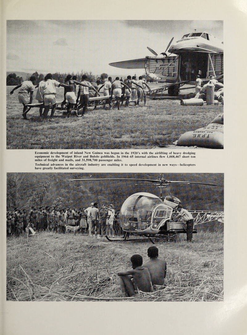 Economic development of inland New Guinea was begun in the 1920’s with the airlifting of heavy dredging equipment to the Waiput River and Bulolo goldfields. In 1964-65 internal airlines flew 1,008,467 short ton miles of freight and mails, and 31,598,700 passenger miles. Technical advances in the aircraft industry are enabling it to speed development in new ways—helicopters have greatly facilitated surveying.