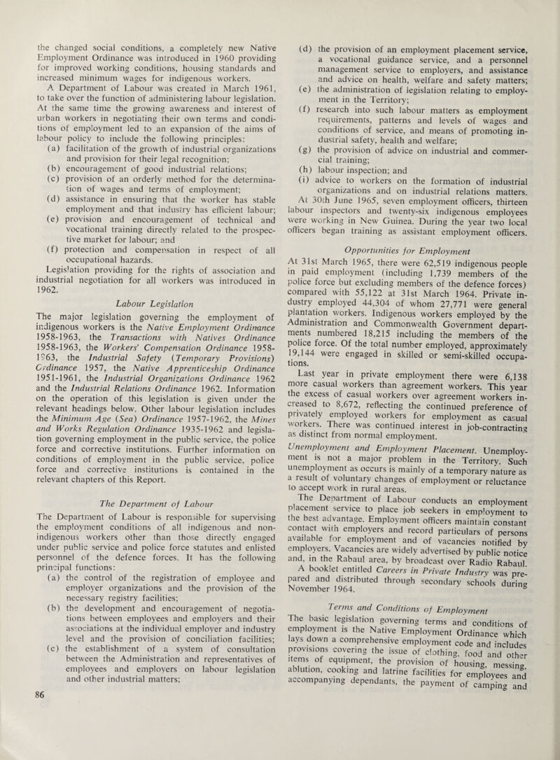 the changed social conditions, a completely new Native Employment Ordinance was introduced in 1960 providing for improved working conditions, housing standards and increased minimum wages for indigenous workers. A Department of Labour was created in March 1961, to take over the function of administering labour legislation. At the same time the growing awareness and interest of urban workers in negotiating their own terms and condi¬ tions of employment led to an expansion of the aims of labour policy to include the following principles: (a) facilitation of the growth of industrial organizations and provision for their legal recognition; (b) encouragement of good industrial relations; (c) provision of an orderly method for the determina¬ tion of wages and terms of employment; (d) assistance in ensuring that the worker has stable employment and that industry has efficient labour; (e) provision and encouragement of technical and vocational training directly related to the prospec¬ tive market for labour; and (f) protection and compensation in respect of all occupational hazards. Legislation providing for the rights of association and industrial negotiation for all workers was introduced in 1962. Labour Legislation The major legislation governing the employment of indigenous workers is the Native Employment Ordinance 1958-1963, the Transactions with Natives Ordinance 1958-1963, the Workers’ Compensation Ordinance 1958- 1963, the Industrial Safety (Temporary Provisions) Ordinance 1957, the Native Apprenticeship Ordinance 1951-1961, the Industrial Organizations Ordinance 1962 and the Industrial Relations Ordinance 1962. Information on the operation of this legislation is given under the relevant headings below. Other labour legislation includes the Minimum Age (Sea) Ordinance 1957-1962, the Mines and Works Regulation Ordinance 1935-1962 and legisla¬ tion governing employment in the public service, the police force and corrective institutions. Lurther information on conditions of employment in the public service, police force and corrective institutions is contained in the relevant chapters of this Report. The Department of Labour The Department of Labour is responsible for supervising the employment conditions of all indigenous and non- indigenous workers other than those directly engaged under public service and police force statutes and enlisted personnel of the defence forces. It has the following principal functions: (a) the control of the registration of employee and employer organizations and the provision of the necessary registry facilities; (b) the development and encouragement of negotia¬ tions between employees and employers and their associations at the individual employer and industry level and the provision of conciliation facilities; (c) the establishment of a system of consultation between the Administration and representatives of employees and employers on labour legislation and other industrial matters; (d) the provision of an employment placement service, a vocational guidance service, and a personnel management service to employers, and assistance and advice on health, welfare and safety matters; (e) the administration of legislation relating to employ¬ ment in the Territory; (f) research into such labour matters as employment requirements, patterns and levels of wages and conditions of service, and means of promoting in¬ dustrial safety, health and welfare; (g) the provision of advice on industrial and commer¬ cial training; (h) labour inspection; and (i) advice to workers on the formation of industrial organizations and on industrial relations matters. At 30th June 1965, seven employment officers, thirteen labour inspectors and twenty-six indigenous employees were working in New Guinea. During the year two local officers began training as assistant employment officers. Opportunities for Employment At 31st March 1965, there were 62,519 indigenous people in paid employment (including 1,739 members of the police force but excluding members of the defence forces) compared with 55,122 at 31st March 1964. Private in¬ dustry employed 44,304 of whom 27,771 were general plantation workers. Indigenous workers employed by the Administration and Commonwealth Government depart¬ ments numbered 18,215 including the members of the police force. Of the total number employed, approximately 19,144 were engaged in skilled or semi-skilled occupa¬ tions. Last year in private employment there were 6,138 more casual workers than agreement workers. This year the excess of casual workers over agreement workers in¬ creased to 8,672, reflecting the continued preference of privately employed workers for employment as casual workers. There was continued interest in job-contracting as distinct from normal employment. Unemployment and Employment Placement. Unemploy¬ ment is not a major problem in the Territory. Such unemployment as occurs is mainly of a temporary nature as a result of voluntary changes of employment or reluctance to accept work in rural areas. The Department of Labour conducts an employment placement service to place job seekers in employment to the best advantage. Employment officers maintain constant contact with employers and record particulars of persons available for employment and of vacancies notified by employers. Vacancies are widely advertised by public notice and, in the Rabaul area, by broadcast over Radio Rabaul A booklet entitled Careers in Private Industry was pre¬ pared and distributed through secondary schools during November 1964. 5 The basic legislation governing terms and conditions of employment is the Native Employment Ordinance which lays down a comprehensive employment code and includes provisions covering the issue of clothing, food and other items of equipment, the provision of housing, messing ablution, cooking and latrine facilities for employees and accompanying dependants, the payment of cLpin* and
