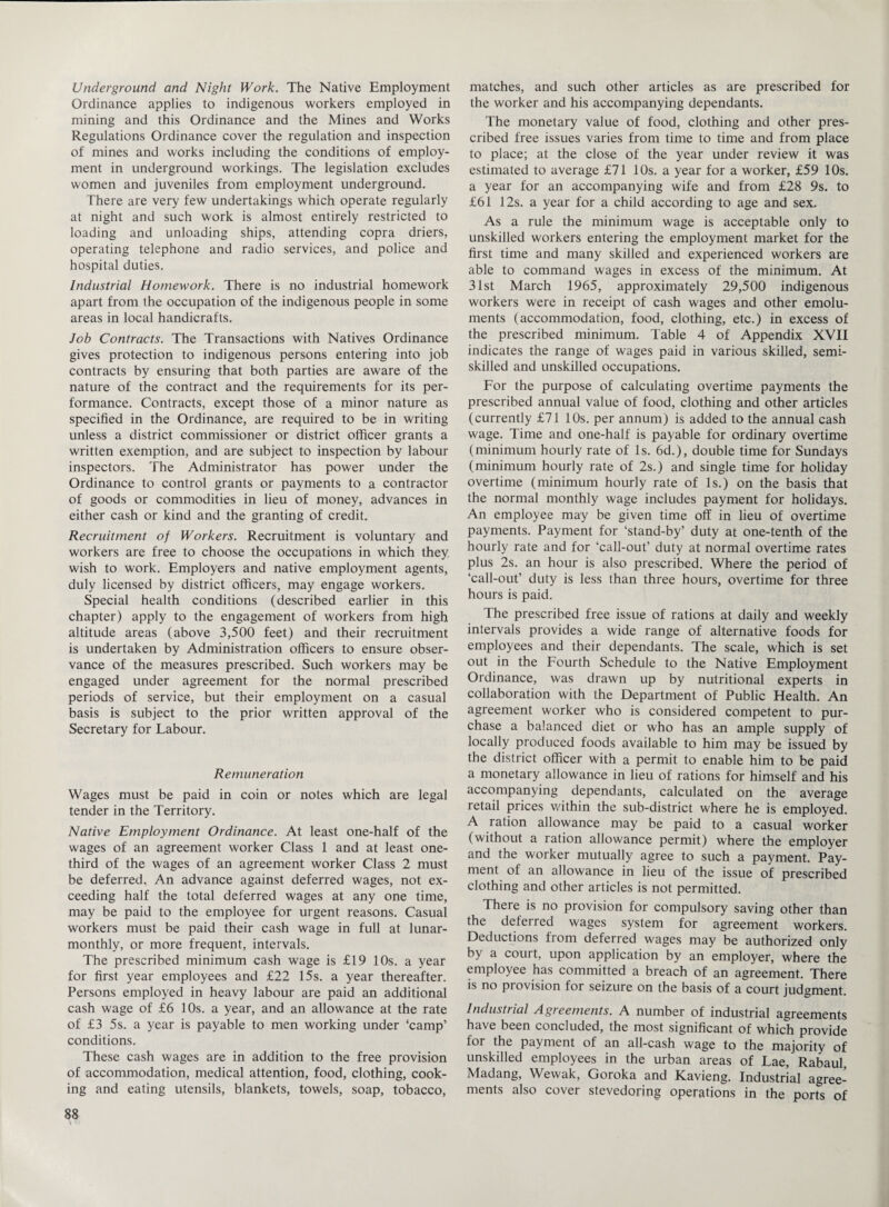 Underground and Night Work. The Native Employment Ordinance applies to indigenous workers employed in mining and this Ordinance and the Mines and Works Regulations Ordinance cover the regulation and inspection of mines and works including the conditions of employ¬ ment in underground workings. The legislation excludes women and juveniles from employment underground. There are very few undertakings which operate regularly at night and such work is almost entirely restricted to loading and unloading ships, attending copra driers, operating telephone and radio services, and police and hospital duties. Industrial Homework. There is no industrial homework apart from the occupation of the indigenous people in some areas in local handicrafts. Job Contracts. The Transactions with Natives Ordinance gives protection to indigenous persons entering into job contracts by ensuring that both parties are aware of the nature of the contract and the requirements for its per¬ formance. Contracts, except those of a minor nature as specified in the Ordinance, are required to be in writing unless a district commissioner or district officer grants a written exemption, and are subject to inspection by labour inspectors. The Administrator has power under the Ordinance to control grants or payments to a contractor of goods or commodities in lieu of money, advances in either cash or kind and the granting of credit. Recruitment of Workers. Recruitment is voluntary and workers are free to choose the occupations in which they wish to work. Employers and native employment agents, duly licensed by district officers, may engage workers. Special health conditions (described earlier in this chapter) apply to the engagement of workers from high altitude areas (above 3,500 feet) and their recruitment is undertaken by Administration officers to ensure obser¬ vance of the measures prescribed. Such workers may be engaged under agreement for the normal prescribed periods of service, but their employment on a casual basis is subject to the prior written approval of the Secretary for Labour. Remuneration Wages must be paid in coin or notes which are legal tender in the Territory. Native Employment Ordinance. At least one-half of the wages of an agreement worker Class 1 and at least one- third of the wages of an agreement worker Class 2 must be deferred. An advance against deferred wages, not ex¬ ceeding half the total deferred wages at any one time, may be paid to the employee for urgent reasons. Casual workers must be paid their cash wage in full at lunar- monthly, or more frequent, intervals. The prescribed minimum cash wage is £19 10s. a year for first year employees and £22 15s. a year thereafter. Persons employed in heavy labour are paid an additional cash wage of £6 10s. a year, and an allowance at the rate of £3 5s. a year is payable to men working under ‘camp’ conditions. These cash wages are in addition to the free provision of accommodation, medical attention, food, clothing, cook¬ ing and eating utensils, blankets, towels, soap, tobacco, matches, and such other articles as are prescribed for the worker and his accompanying dependants. The monetary value of food, clothing and other pres¬ cribed free issues varies from time to time and from place to place; at the close of the year under review it was estimated to average £71 10s. a year for a worker, £59 10s. a year for an accompanying wife and from £28 9s. to £61 12s. a year for a child according to age and sex. As a rule the minimum wage is acceptable only to unskilled workers entering the employment market for the first time and many skilled and experienced workers are able to command wages in excess of the minimum. At 31st March 1965, approximately 29,500 indigenous workers were in receipt of cash wages and other emolu¬ ments (accommodation, food, clothing, etc.) in excess of the prescribed minimum. Table 4 of Appendix XVII indicates the range of wages paid in various skilled, semi¬ skilled and unskilled occupations. For the purpose of calculating overtime payments the prescribed annual value of food, clothing and other articles (currently £71 10s. per annum) is added to the annual cash wage. Time and one-half is payable for ordinary overtime (minimum hourly rate of Is. 6d.), double time for Sundays (minimum hourly rate of 2s.) and single time for holiday overtime (minimum hourly rate of Is.) on the basis that the normal monthly wage includes payment for holidays. An employee may be given time off in lieu of overtime payments. Payment for ‘stand-by’ duty at one-tenth of the hourly rate and for ‘call-out’ duty at normal overtime rates plus 2s. an hour is also prescribed. Where the period of ‘call-out’ duty is less than three hours, overtime for three hours is paid. The prescribed free issue of rations at daily and weekly intervals provides a wide range of alternative foods for employees and their dependants. The scale, which is set out in the Fourth Schedule to the Native Employment Ordinance, was drawn up by nutritional experts in collaboration with the Department of Public Health. An agreement worker who is considered competent to pur¬ chase a balanced diet or who has an ample supply of locally produced foods available to him may be issued by the district officer with a permit to enable him to be paid a monetary allowance in lieu of rations for himself and his accompanying dependants, calculated on the average retail prices within the sub-district where he is employed. A ration allowance may be paid to a casual worker (without a ration allowance permit) where the employer and the worker mutually agree to such a payment. Pay¬ ment of an allowance in lieu of the issue of prescribed clothing and other articles is not permitted. There is no provision for compulsory saving other than the deferred wages system for agreement workers. Deductions from deferred wages may be authorized only by a court, upon application by an employer, where the employee has committed a breach of an agreement. There is no provision for seizure on the basis of a court judgment. Industrial Agreements. A number of industrial agreements have been concluded, the most significant of which provide for the payment of an all-cash wage to the majority of unskilled employees in the urban areas of Lae, Rabaul, Madang, Wewak, Goroka and Kavieng. Industrial agree¬ ments also cover stevedoring operations in the ports of