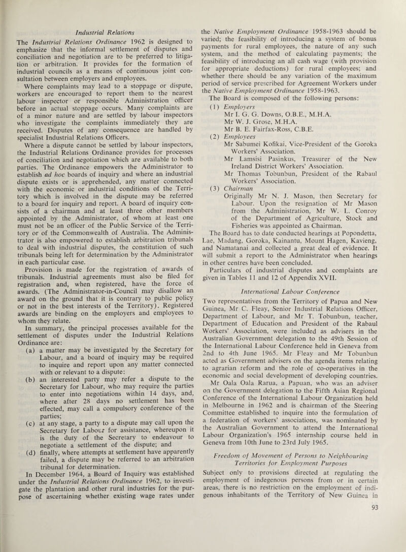 Industrial Relations The Industrial Relations Ordinance 1962 is designed to emphasize that the informal settlement of disputes and conciliation and negotiation are to be preferred to litiga¬ tion or arbitration. It provides for the formation of industrial councils as a means of continuous joint con¬ sultation between employers and employees. Where complaints may lead to a stoppage or dispute, workers are encouraged to report them to the nearest labour inspector or responsible Administration officer before an actual stoppage occurs. Many complaints are of a minor nature and are settled by labour inspectors who investigate the complaints immediately they are received. Disputes of any consequence are handled by specialist Industrial Relations Officers. Where a dispute cannot be settled by labour inspectors, the Industrial Relations Ordinance provides for processes of conciliation and negotiation which are available to both parties. The Ordinance empowers the Administrator to establish ad hoc boards of inquiry and where an industrial dispute exists or is apprehended, any matter connected with the economic or industrial conditions of the Terri¬ tory which is involved in the dispute may be referred to a board for inquiry and report. A board of inquiry con¬ sists of a chairman and at least three other members appointed by the Administrator, of whom at least one must not be an officer of the Public Service of the Terri¬ tory or of the Commonwealth of Australia. The Adminis¬ trator is also empowered to establish arbitration tribunals to deal with industrial disputes, the constitution of such tribunals being left for determination by the Administrator in each particular case. Provision is made for the registration of awards of tribunals. Industrial agreements must also be filed for registration and, when registered, have the force of awards. (The Administrator-in-Council may disallow an award on the ground that it is contrary to public policy or not in the best interests of the Territory). Registered awards are binding on the employers and employees to whom they relate. In summary, the principal processes available for the settlement of disputes under the Industrial Relations Ordinance are: (a) a matter may be investigated by the Secretary for Labour, and a board of inquiry may be required to inquire and report upon any matter connected with or relevant to a dispute: (b) an interested party may refer a dispute to the Secretary for Labour, who may require the parties to enter into negotiations within 14 days, and, where after 28 days no settlement has been effected, may call a compulsory conference of the parties; (c) at any stage, a party to a dispute may call upon the Secretary for Labour for assistance, whereupon it is the duty of the Secretary to endeavour to negotiate a settlement of the dispute; and (d) finally, where attempts at settlement have apparently failed, a dispute may be referred to an arbitration tribunal for determination. In December 1964, a Board of Inquiry was established under the Industrial Relations Ordinance 1962, to investi¬ gate the plantation and other rural industries for the pur¬ pose of ascertaining whether existing wage rates under the Native Employment Ordinance 1958-1963 should be varied; the feasibility of introducing a system of bonus payments for rural employees, the nature of any such system, and the method of calculating payments; the feasibility of introducing an all cash wage (with provision for appropriate deductions) for rural employees; and whether there should be any variation of the maximum period of service prescribed for Agreement Workers under the Native Employment Ordinance 1958-1963. The Board is composed of the following persons: (1) Employers Mr I. G. G. Downs, O.B.E., M.H.A. Mr W. J. Grose, M.H.A. Mr B. E. Fairfax-Ross, C.B.E. (2) Employees Mr Sabumei Kofikai, Vice-President of the Goroka Workers’ Association. Mr Lamsisi Pasinkus, Treasurer of the New Ireland District Workers’ Association. Mr Thomas Tobunbun, President of the Rabaul Workers’ Association. (3) Chairman Originally Mr N. J. Mason, then Secretary for Labour. Upon the resignation of Mr Mason from the Administration, Mr W. L. Conroy of the Department of Agriculture, Stock and Fisheries was appointed as Chairman. The Board has to date conducted hearings at Popondetta, Lae, Madang, Goroka, Kainantu, Mount Hagen, Kavieng, and Namatanai and collected a great deal of evidence. It will submit a report to the Administrator when hearings in other centres have been concluded. Particulars of industrial disputes and complaints are given in Tables 11 and 12 of Appendix XVII. International Labour Conference Two representatives from the Territory of Papua and New Guinea, Mr C. Fleay, Senior Industrial Relations Officer, Department of Labour, and Mr T. Tobunbun, teacher, Department of Education and President of the Rabaul Workers’ Association, were included as advisers in the Australian Government delegation to the 49th Session of the International Labour Conference held in Geneva from 2nd to 4th June 1965. Mr Fleay and Mr Tobunbun acted as Government advisers on the agenda items relating to agrarian reform and the role of co-operatives in the economic and social development of developing countries. Mr Oala Oala Rarua, a Papuan, who was an adviser on the Government delegation to the Fifth Asian Regional Conference of the International Labour Organization held in Melbourne in 1962 and is chairman of the Steering Committee established to inquire into the formulation of a federation of workers’ associations, was nominated by the Australian Government to attend the International Labour Organization’s 1965 internship course held in Geneva from 10th June to 23rd July 1965. Freedom of Movement of Persons to Neighbouring Territories for Employment Purposes Subject only to provisions directed at regulating the employment of indegenous persons from or in certain areas, there is no restriction on the employment of indi¬ genous inhabitants of the Territory of New Guinea in