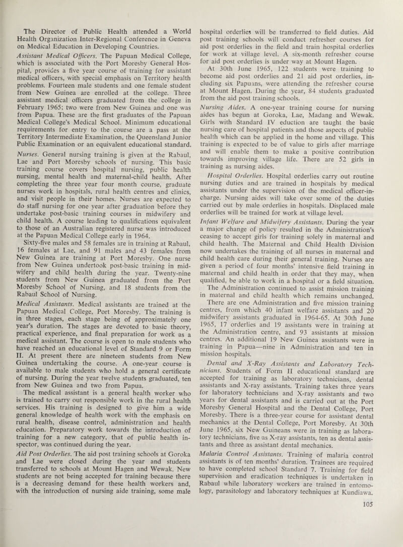 The Director of Public Health attended a World Health Organization Inter-Regional Conference in Geneva on Medical Education in Developing Countries. Assistant Medical Officers. The Papuan Medical College, which is associated with the Port Moresby General Hos¬ pital, provides a five year course of training for assistant medical officers, with special emphasis on Territory health problems. Fourteen male students and one female student from New Guinea are enrolled at the college. Three assistant medical officers graduated from the college in February 1965; two were from New Guinea and one was from Papua. These are the first graduates of the Papuan Medical College’s Medical School. Minimum educational requirements for entry to the course are a pass at the Territory Intermediate Examination, the Queensland Junior Public Examination or an equivalent educational standard. Nurses. General nursing training is given at the Rabaul, Lae and Port Moresby schools of nursing. This basic training course covers hospital nursing, public health nursing, mental health and maternal-child health. After completing the three year four month course, graduate nurses work in hospitals, rural health centres and clinics, and visit people in their homes. Nurses are expected to do staff nursing for one year after graduation before they undertake post-basic training courses in midwifery and child health. A course leading to qualifications equivalent to those of an Australian registered nurse was introduced at the Papuan Medical College early in 1964. Sixty-five males and 58 females are in training at Rabaul, 16 females at Lae, and 91 males and 43 females from New Guinea are training at Port Moresby. One nurse from New Guinea undertook post-basic training in mid¬ wifery and child health during the year. Twenty-nine students from New Guinea graduated from the Port Moresby School of Nursing, and 18 students from the Rabaul School of Nursing. Medical Assistants. Medical assistants are trained at the Papuan Medical College, Port Moresby. The training is in three stages, each stage being of approximately one year’s duration. The stages are devoted to basic theory, practical experience, and final preparation for work as a medical assistant. The course is open to male students who have reached an educational level of Standard 9 or Form II. At present there are nineteen students from New Guinea undertaking the course. A one-year course is available to male students who hold a general certificate of nursing. During the year twelve students graduated, ten from New Guinea and two from Papua. The medical assistant is a general health worker who is trained to carry out responsible work in the rural health services. His training is designed to give him a wide general knowledge of health work with the emphasis on rural health, disease control, administration and health education. Preparatory work towards the introduction of training for a new category, that of public health in¬ spector, was continued during the year. Aid Post Orderlies. The aid post training schools at Goroka and Lae were closed during the year and students transferred to schools at Mount Hagen and Wewak. New students are not being accepted for training because there is a decreasing demand for these health workers and, with the introduction of nursing aide training, some male hospital orderlies will be transferred to field duties. Aid post training schools will conduct refresher courses for aid post orderlies in the field and train hospital orderlies for work at village level. A six-month refresher course for aid post orderlies is under way at Mount Hagen. At 30th June 1965, 122 students were training to become aid post orderlies and 21 aid post orderlies, in¬ cluding six Papuans, were attending the refresher course at Mount Hagen. During the year, 84 students graduated from the aid post training schools. Nursing Aides. A one-year training course for nursing aides has begun at Goroka, Lae, Madang and Wewak. Girls with Standard IV eduction are taught the basic nursing care of hospital patients and those aspects of public health which can be applied in the home and village. This training is expected to be of value to girls after marriage and will enable them to make a positive contribution towards improving village life. There are 52 girls in training as nursing aides. Hospital Orderlies. Hospital orderlies carry out routine nursing duties and are trained in hospitals by medical assistants under the supervision of the medical officer-in- charge. Nursing aides will take over some of the duties carried out by male orderlies in hospitals. Displaced male orderlies will be trained for work at village level. Infant Welfare and Midwifery Assistants. During the year a major change of policy resulted in the Administration’s ceasing to accept girls for training solely in maternal and child health. The Maternal and Child Health Division now undertakes the training of all nurses in maternal and child health care during their general training. Nurses are given a period of four months’ intensive field training in maternal and child health in order that they may, when qualified, be able to work in a hospital or a field situation. The Administration continued to assist mission training in maternal and child health which remains unchanged. There are one Administration and five mission training centres, from which 40 infant welfare assistants and 20 midwifery assistants graduated in 1964-65. At 30th June 1965, 17 orderlies and 19 assistants were in training at the Administration centre, and 93 assistants at mission centres. An additional 19 New Guinea assistants were in training in Papua—nine in Administration and ten in mission hospitals. Dental and X-Ray Assistants and Laboratory Tech¬ nicians. Students of Form II educational standard are accepted for training as laboratory technicians, dental assistants and X-ray assistants. Training takes three years for laboratory technicians and X-ray assistants and two years for dental assistants and is carried out at the Port Moresby General Hospital and the Dental College, Port Moresby. There is a three-year course for assistant dental mechanics at the Dental College, Port Moresby. At 30th June 1965, six New Guineans were in training as labora¬ tory technicians, five as X-ray assistants, ten as dental assis¬ tants and three as assistant dental mechanics. Malaria Control Assistants. Training of malaria control assistants is of ten months’ duration. Trainees are required to have completed school Standard 7. Training for field supervision and eradication techniques is undertaken in Rabaul while laboratory workers are trained in entomo¬ logy, parasitology and laboratory techniques at Kundiawa.
