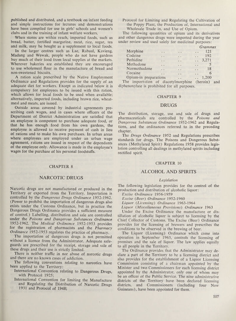 published and distributed, and a textbook on infant feeding and simple instructions for lectures and demonstrations have been compiled for use in girls’ schools and women’s clubs and in the training of infant welfare workers. When stores are within reach, imported foods, such as bread, butter, fortified margarine, meat, rice, sugar, tea and milk, may be bought as a supplement to local foods. In the larger centres such as Lae, Rabaul, Kavieng, Madang and Wewak, people who do not have gardens buy much of their food from local supplies at the markets. Wherever bakeries are established they are encouraged to use wholemeal flour in the manufacture of bread and non-sweetened biscuits. A ration scale prescribed by the Native Employment Ordinance and Regulations provides for the supply of an adequate diet for workers. Except as indicated below it is compulsory for employees to be issued with this ration, which allows for local foods to be used when available; alternatively, imported foods, including brown rice, wheat- meal and meats, are issued. Outside areas covered by industrial agreements pre¬ scribing cash wages, and in cases where officers of the Department of District Administration are satisfied that an employee is competent to purchase adequate food, or that he has enough food from his own gardens, the employee is allowed to receive payment of cash in lieu of rations and to make his own purchases. In urban areas where employees are employed under an urban wage agreement, rations are issued in respect of the dependants of the employee only. Allowance is made in the employee’s wages for the purchase of his personal foodstuffs. CHAPTER 8 NARCOTIC DRUGS Narcotic drugs are not manufactured or produced in the Territory or exported from the Territory. Importation is controlled by the Dangerous Drugs Ordinance 1952-1962. (Power to prohibit the importation of dangerous drugs also exists under the Customs Ordinance, but in practice the Dangerous Drugs Ordinance provides a sufficient measure of control.) Labelling, distribution and sale are controlled under the Poisons and Dangerous Substances Ordinance 1952-1962. The Medical Ordinance 1952-1953 provides for the registration of pharmacists and the Pharmacy Ordinance 1952-1953 regulates the practice of pharmacy. The importation of dangerous drugs is not permitted without a licence from the Administrator. Adequate safe¬ guards are prescribed for the receipt, storage and sale of these drugs and their use is strictly limited. There is neither traffic in nor abuse of narcotic drugs and there are no known cases of addiction. The following conventions relating to narcotics have been applied to the Territory: International Convention relating to Dangerous Drugs, with Protocol 1925; International Convention for limiting the Manufacture and Regulating the Distribution of Narcotic Drugs 1931 and Protocol of 1948; Protocol for Limiting and Regulating the Cultivation of the Poppy Plant, the Production of, International and Wholesale Trade in, and Use of Opium. The following quantities of opium and its derivatives and other dangerous drugs were imported during the year under review and used solely for medicinal purposes: Grammes Morphine . . . . . . 121 Codeine . . . . . . 192 Pethidine .. .. .. 3,271 Methadone . . . . . . 5 Normethadone . . . . .. 18 Cocaine . . . . . . 6 Opium-in preparations . . . . 1,200 The importation of diacetylmorphine (heroin) and diphenoxylate is prohibited for all purposes. CHAPTER 9 DRUGS The distribution, storage, use and sale of drugs and pharmaceuticals are controlled by the Poisons and Dangerous Substances Ordinance 1952-1962 and Regula¬ tions, and the ordinances referred to in the preceding chapter. The Drugs Ordinance 1952 and Regulations prescribes standards for drugs. The Poisons and Dangerous Subst¬ ances (Methylated Spirit) Regulations 1958 provides legis¬ lation controlling all dealings in methylated spirits including rectified spirit. CHAPTER 10 ALCOHOL AND SPIRITS Legislation The following legislation provides for the control of the production and distribution of alcoholic liquor: Excise Ordinance 1956-1959 Excise {Beer) Ordinance 1952-1960 Liquor (Licensing) Ordinance 1963-1964 Liquor (Miscellaneous Provisions) Ordinance 1963 Under the Excise Ordinance the manufacture or dis¬ tillation of alcoholic liquor is subject to licensing by the Chief Collector of Customs. The Excise (Beer) Ordinance provides for the licensing of brewers and prescribes the conditions to be observed in the brewing of beer. The Liquor (Licensing) Ordinance which came into operation in September 1963, controls the licensing of premises and the sale of liquor. The law applies equally to all people in the Territory. The Ordinance provides that the Administrator may de¬ clare a part of the Territory to be a licensing district and also provides for the establishment of a Liquor Licensing Commission consisting of a chairman appointed by the Minister and two Commissioners for each licensing district appointed by the Administrator, only one of whom may be an officer of the Public Service. The nine administrative districts of the Territory have been declared licensing districts, and Commissioners (including four New Guineans), have been appointed for them.