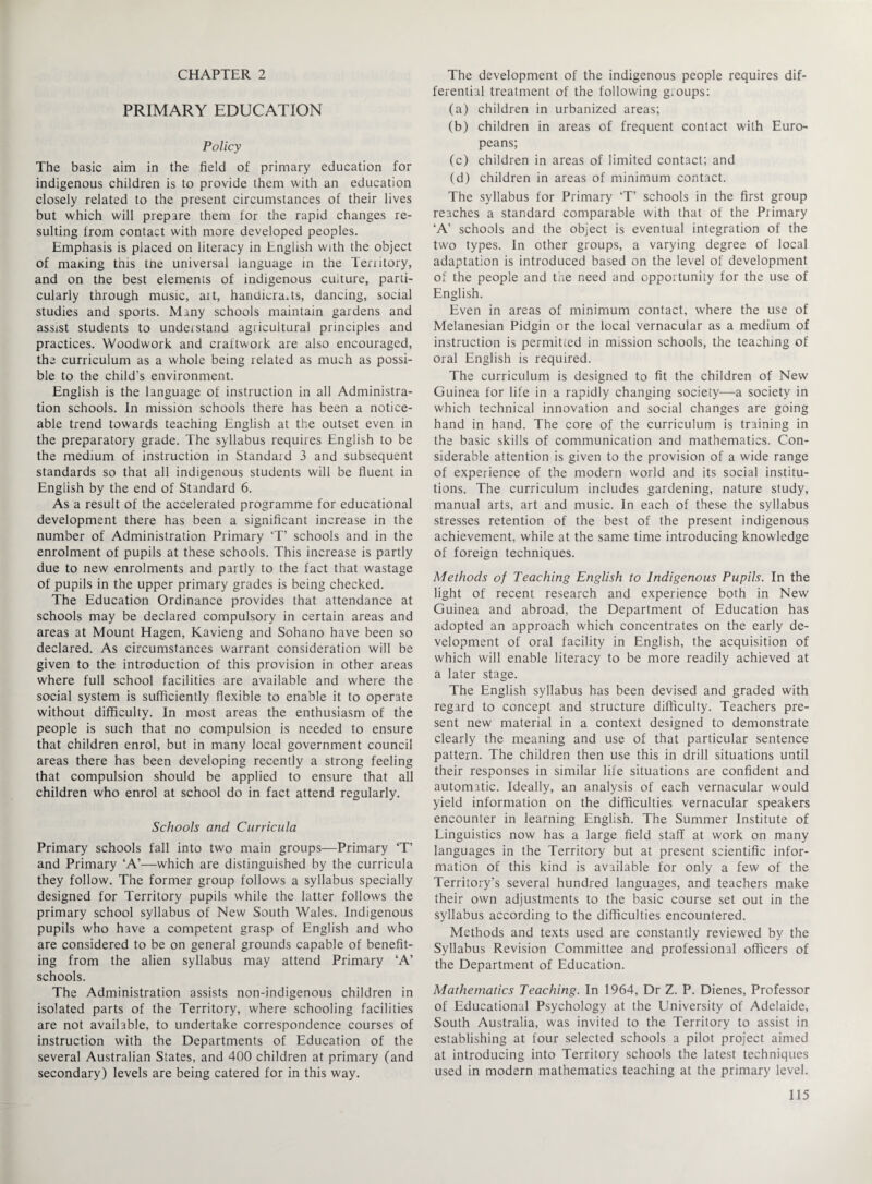 CHAPTER 2 PRIMARY EDUCATION Policy The basic aim in the field of primary education for indigenous children is to provide them with an education closely related to the present circumstances of their lives but which will prepare them for the rapid changes re¬ sulting from contact with more developed peoples. Emphasis is placed on literacy in English with the object of rnaKing this tne universal language in the Teriitory, and on the best elements of indigenous culture, parti¬ cularly through music, ait, handicrafts, dancing, social studies and sports. Many schools maintain gardens and assist students to understand agricultural principles and practices. Woodwork and craftwork are also encouraged, the curriculum as a whole being related as much as possi¬ ble to the child’s environment. English is the language of instruction in all Administra¬ tion schools. In mission schools there has been a notice¬ able trend towards teaching English at the outset even in the preparatory grade. The syllabus requires English to be the medium of instruction in Standard 3 and subsequent standards so that all indigenous students will be fluent in English by the end of Standard 6. As a result of the accelerated programme for educational development there has been a significant increase in the number of Administration Primary T’ schools and in the enrolment of pupils at these schools. This increase is partly due to new enrolments and partly to the fact that wastage of pupils in the upper primary grades is being checked. The Education Ordinance provides that attendance at schools may be declared compulsory in certain areas and areas at Mount Hagen, Kavieng and Sohano have been so declared. As circumstances warrant consideration will be given to the introduction of this provision in other areas where full school facilities are available and where the social system is sufficiently flexible to enable it to operate without difficulty. In most areas the enthusiasm of the people is such that no compulsion is needed to ensure that children enrol, but in many local government council areas there has been developing recently a strong feeling that compulsion should be applied to ensure that all children who enrol at school do in fact attend regularly. Schools and Curricula Primary schools fall into two main groups—Primary ‘T’ and Primary ‘A’—which are distinguished by the curricula they follow. The former group follows a syllabus specially designed for Territory pupils while the latter follows the primary school syllabus of New South Wales. Indigenous pupils who have a competent grasp of English and who are considered to be on general grounds capable of benefit¬ ing from the alien syllabus may attend Primary ‘A’ schools. The Administration assists non-indigenous children in isolated parts of the Territory, where schooling facilities are not available, to undertake correspondence courses of instruction with the Departments of Education of the several Australian States, and 400 children at primary (and secondary) levels are being catered for in this way. The development of the indigenous people requires dif¬ ferential treatment of the following g.oups: (a) children in urbanized areas; (b) children in areas of frequent contact with Euro¬ peans; (c) children in areas of limited contact; and (d) children in areas of minimum contact. The syllabus for Primary ‘T’ schools in the first group reaches a standard comparable with that of the Primary ‘A’ schools and the object is eventual integration of the two types. In other groups, a varying degree of local adaptation is introduced based on the level of development of the people and the need and opportunity for the use of English. Even in areas of minimum contact, where the use of Melanesian Pidgin or the local vernacular as a medium of instruction is permitted in mission schools, the teaching of oral English is required. The curriculum is designed to fit the children of New Guinea for life in a rapidly changing society—a society in which technical innovation and social changes are going hand in hand. The core of the curriculum is training in the basic skills of communication and mathematics. Con¬ siderable attention is given to the provision of a wide range of experience of the modern world and its social institu¬ tions. The curriculum includes gardening, nature study, manual arts, art and music. In each of these the syllabus stresses retention of the best of the present indigenous achievement, while at the same time introducing knowledge of foreign techniques. Methods of Teaching English to Indigenous Pupils. In the light of recent research and experience both in New Guinea and abroad, the Department of Education has adopted an approach which concentrates on the early de¬ velopment of oral facility in English, the acquisition of which will enable literacy to be more readily achieved at a later stage. The English syllabus has been devised and graded with regard to concept and structure difficulty. Teachers pre¬ sent new material in a context designed to demonstrate clearly the meaning and use of that particular sentence pattern. The children then use this in drill situations until their responses in similar life situations are confident and automatic. Ideally, an analysis of each vernacular would yield information on the difficulties vernacular speakers encounter in learning English. The Summer Institute of Linguistics now has a large field staff at work on many languages in the Territory but at present scientific infor¬ mation of this kind is available for only a few of the Territory’s several hundred languages, and teachers make their own adjustments to the basic course set out in the syllabus according to the difficulties encountered. Methods and texts used are constantly reviewed by the Syllabus Revision Committee and professional officers of the Department of Education. Mathematics Teaching. In 1964, Dr Z. P. Dienes, Professor of Educational Psychology at the University of Adelaide, South Australia, was invited to the Territory to assist in establishing at four selected schools a pilot project aimed at introducing into Territory schools the latest techniques used in modern mathematics teaching at the primary level.