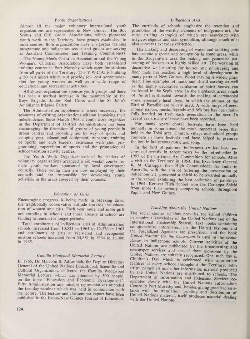 Youth Organizations Almost all the major voluntary international youth organizations aTe represented in New Guinea. The Boy Scouts and Girl Guide Associations, which pioneered youth work in the Territory, have groups established in most centres. Both organizations have a vigorous training programme and indigenous scouts and guides are serving as Assistant Commisioner and Training Commisioners. The Young Men’s Christian Association and the Young Women’s Christian Association have both established training centres in Port Moresby which cater for students from all parts of the Territory. The Y.W.C.A. is building a 50 bed hostel which will provide low cost accommoda¬ tion for young women as well as a wide range of educational and recreational activities. All church organizations sponsor youth groups and there has been a marked increase in the membership of the Boys Brigade, Junior Red Cross and the St John’s Ambulance Brigade Cadets. The Administration supplements, where necessary, the resources of existing organizations without impairing their independence. Since March 1963 a youth work organizer in the Department of District Administration has been encouraging the formation of groups of young people in urban centres and providing aid by way of sports and camping gear, educational equipment, transport, training of sports and club leaders, assistance with club pro¬ gramming, supervision of sports and the promotion of school vacation activity centres. The Youth Work Organizer assisted by leaders of voluntary organizations arranged a six weeks’ course for male youth workers sponsored by local government councils. These young men are now employed by their councils and are responsible for developing youth activities in the areas covered by their councils. Education of Girls Encouraging progress is being made in breaking down the traditionally conservative attitude towards the educa¬ tion of women and girls. Each year more and more girls are enrolling in schools and those already at school are tending to remain for longer periods. Total enrolments of indigenous girls at Administration schools increased from 10,531 in 1964 to 12,576 in 1965 and enrolments of girls at registered and recognized mission schools increased from 34,681 in 1964 to 36,000 in 1965. Camilla Wedgood Memorial Lecture In 1965, Dr Malcolm S. Adiseshiah, the Deputy Director- General of the United Nations Educational, Scientific and Cultural Organization, delivered the Camilla Wedgwood Memorial Lecture, which was attended by 500 people, on the topic ‘ Education and Economic Development ’. Fifty Administration and mission representatives attended the two-day seminar which was held in conjunction with the lecture. The lecture and the seminar report have been published in the Papua-New Guinea Journal of Education. Indigenous Arts The curricula of schools emphasize the retention and promotion of the worthy elements of indigenous art, the most striking examples of which are associated with magico-religious and clan symbolism, although much of it also concerns everyday existence. The making and decorating of water and cooking pots has become a specialized occupation in some areas, while in the Bougainville area the making and geometric pat¬ terning of baskets is a highly skilled art. The weaving of decorative wall matting for houses and of sleeping and floor mats has reached a high level of development in many parts of New Guinea. Wood carving is widely prac¬ tised. Fine examples of mask and shield carving as well as the highly decorative tambaran of spirit houses can be found in the Sepik area. In the highlands areas much of the art is directed towards the making of ceremonial dress, esDecially head dress, in which the phimes of the Bird of Paradise are widely used. A wide range of cere¬ monial dances, music, legends and fo'klore has been faith¬ fully handed on from each generation to the next. In recent years many of these have been recorded. For many years choral festivals have been held annually in some areas, the most important being that held in the Tolai area. Church, village and school groups comnete in these festivals and have helped to preserve the best in indigenous music and song. In the field of painting, indigenous art has b^en en- cnmaeed ereatlv in recent ve^rs bv the int'odnetion in 1955 of the CanaDDa Art Comnetition for schools. After a visit to the Territory in 1954, His Excellency General K. M. Cariappa, then High Commissioner for India in Australia, with the aim of fostering the preservation of indigenous art, presented a shield to be awarded annually to the school exhibiting the best collection of paintings. In 1964, Keravat High School won the Cariappa Shield from more than seventy competing schools throughout Papua and New Guinea. Teaching about the United Nations The social studies svllabus provides for school children to acquire a knowledge of the United Nations and of the International Trusteeship System. Text books containing comprehensive information on the United Nations and the Specialized Agencies are prescribed, and the book United Nations for the Classroom is used in the senior classes in indigenous schools. Current activities of the United Nations are publicized by the broadcasting and newspaper services and special days sponsored by the United Nations are suitably recognized. One such day is Children’s Day which is celebrated with appropriate features at every school throughout the Territory. Film strips, pamphlets and other information material produced by the United Nations are distributed to schools. The Department of Information and Extension Services co¬ operates closely with the United Nations Information Centre in Port Moresby and, besides giving practical assis- tance with the translation, printing and distribution of United Nations material, itself produces material dealing with the United Nations.