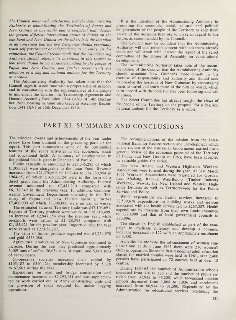 The Council notes with satisfaction that the Administering Authority is administering the Territories of Papua and New Guinea as one entity and is confident that, despite the present different international status of Papua on the one hand and New Guinea on the other, it is the intention of all concerned that the two Territories should eventually reach self-government or independence as an entity. In this connexion, the Council recommends that the Administering Authority should reiterate its intentions in this respect so that there should be no misunderstanding by the people of Papua and New Guinea, and further recommends the adoption of a flag and national anthem for the Territory as a whole. The Administering Authority has taken note that the Council urges it to continue with a proper sense of urgency and in consultation with the representatives of the people to implement the Charter, the Trusteeship Agreement and General Assembly Resolution 1514 (XV) of 14th Decem¬ ber 1960, bearing in mind also General Assembly Resolu¬ tion 1541 (XV) of 15th December 1960. PART XI. SUMMARY The principal events and achievements of the year under review have been outlined in the preceding parts of the report. This part summarizes some of the outstanding features of the year’s activities in the economic, social and educational fields. A summary of developments in the political field is given in Chapter 9 of Part V. Public expenditure amounted to £26,345,285 of which £1,955,331 were chargeable to the Loan Fund. Revenue increased from £21,370,606 in 1963-64 to £24,389,954 in 1964-65, of which £16,936,724 were in the form of a direct grant from the Administering Authority. Internal revenue amounted to £7,453,230 compared with £6,132,349 in the previous year. In addition, Common¬ wealth Government Departments operating in the Ter¬ ritory of Papua and New Guinea spent a further £7,400,000 of which £3,300,000 were on capital works. The estimated value of Territory trade was £47,103,691. Exports of Territory produce were valued at £18,618,499, an increase of £2,947,354 over the previous year, while re-exports were valued at £1,428,895 compared with £1,185,921 for the previous year. Imports during the year were valued at £27,056,297. The value of timber products exported was £1,754,978 and gold £538,086. Agricultural production by New Guineans continued to increase. During the year they produced approximately 3,489 tons of coffee, 26,654 tons of copra, and 5,061 tons of cacao beans. Co-operative societies increased their capital by £105,182 to £510,421; membership increased by 5,628 to 67,563 during the year. Expenditure on road and bridge construction and maintenance increased to £2,293,151 and was supplemen¬ ted by work carried out by Army construction units and the provision of roads required for timber logging operations. It is the intention of the Administering Authority in promoting the economic, social, cultural and political enlightenment of the people of the Territory to keep them aware of the decisions they are to make in regard to the future, as recommended by the Council. The Council may be confident that the Administering Authority will not remain content with advances already made and will await with interest the report of the select committee of the House of Assembly on constitutional development. The Administering Authority takes note of the recom¬ mendation of the Council that the Administering Authority should associate New Guineans more closely in the exercise of responsibility and authority and should seek to broaden the horizons of New Guineans by encouraging them to travel and learn more of the outside world, which is in accord with the policy it has been following and will continue. 1 he Select Committee has already sought the views of the people of the Territory on the proposal for a flag and national anthem for the Territory as a whole. AND CONCLUSIONS The recommendations of the mission from the Inter¬ national Bank for Reconstruction and Development which at the request of the Australian Government carried out a general review of the economic potential of the Territory of Papua and New Guinea in 1963, have been accepted as valuable guides for action. The New Ireland and Western Highlands Workers’ Associations were formed during the year. At 31st March 1965 Workers’ Associations were registered for Goroka, Lae, Madang, Rabaul, Wau-Bulolo (Timber Industry Workers), Wewak, the New Ireland and Western High¬ lands Districts as well as Territory-wide for the Public Service and Police. While expenditure on health services increased to £2,539,678 expenditure on building works and services associated with the health service fell to £267,387. Health expenditure by missions from their own funds amounted to £220,909 and that of local government councils to £33,896. The classes in English established as part of the cam- paign to eradicate illiteracy and develop a common language increased to 122 with an approximate enrolment of 3,450. Activities to promote the advancement of women con¬ tinued and at 30th June 1965 there were 236 women’s clubs in operation. Since the first residential adult education classes for married couples were held in 1961, over 2,400 persons have participated in 72 courses held’at over 15 centres. During 1964-65 the number of Administration schools increased from 316 to 326 and the number of pupils en¬ rolled from 37,932 to 46,208, while recognized mission schools decreased from 1,068 to 1,036 and enrolments increased from 86,974 to 91,380. Expenditure by the Administration on educational services (excluding the