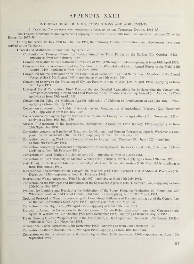 INTERNATIONAL TREATIES, CONVENTIONS AND AGREEMENTS 1. Treaties, Conventions and Agreements Applied to the Territory During 1964-65 The Treaties, Conventions and Agreements applying to the Territory at 30th June 1958, are shown at page 221 of the Report for 1957-58. During the period 1st July 1958 to 30th June 1965, the following Treaties, Conventions and Agreements have been applied to the Territory: General and Multilateral International Agreements: Convention on Damage Caused by Foreign Aircraft to Third Parties on the Surface (7th October 1952)— applying as from 8th February 1959. Convention relative to the Treatment of Prisoners of War (12th August, 1949)—applying as from 14th April 1959. Convention for the Amelioration of the Condition of the Wounded and Sick in Armed Forces in the Field (12th August 1949)—applying as from 14th April 1959. Convention for the Amelioration of the Condition of Wounded, Sick and Shipwrecked Members of the Armed Forces at Sea (12th August 1949)—applying as from 14th April 1959. Convention relative to the Protection of Civilian Persons in time of War (12th August 1949)—applying as from 14th April 1959. Universal Postal Convention, Final Protocol thereto, Detailed Regulations for implementing the Convention, Provisions concerning Airmail and Final Protocol to the Provisions concerning Airmail (3rd October 1957)— applying as from 29th April 1959. Convention for fixing the Minimum Age for Admission of Children to Employment at Sea (9th July 1920)— applying as from 8th July 1959. Convention concerning the Rights of Association and Combination of Agricultural Workers (12th November 1921)—applying as from 8th July 1959. Convention concerning the Age for Admission of Children to Employment in Agriculture (16th November 1921)— applying as from 16th July 1959. Articles of Agreement of the International Development Association (26th January 1960)—applying as from 24th September 1960. Convention concerning Equality of Treatment for National and Foreign Workers as regards Workmen’s Com¬ pensation for Accidents (5th June 1925)—applying as from 8th February 1961. Convention concerning Workmen’s Compensation for Occupational Diseases (10th June 1925)—applying as from 8th February 1961. Convention concerning Workmen’s Compensation for Occupational Diseases (revised 1934) (21st June 1934)— applying as from 8th February 1961. Convention on Road Traffic (19th September 1949)—applying as from 2nd June 1961. Convention on the Nationality of Married Women (20th February 1957)—applying as from 12th June 1961. State Treaty for the Re-establishment of an Independent and Democratic Austria (15th May 1955)—applying as from 10th August 1961. International Telecommunication Convention, together with Final Protocol and Additional Protocols (21st December 1959)—applying as from 1st February 1962. International Wheat Agreement (10th March 1962)—applying as from 16th July 1962. Convention on the Privileges and Immunities of the Specialized Agencies (21st December 1947)—applying as from 20th November 1962. Protocol for Limiting and Regulating the Cultivation of the Poppy Plant, the Production of, International and Wholesale Trade in, and Use of Opium (23rd June 1953)—applying as from 8th March 1963. Optional Protocol of Signature concerning the Compulsory Settlement of Disputes arising out of the Geneva Law of the Sea Conventions (29th April 1958)—applying as from 14th May 1963. Convention on the High Seas (29th April 1958)—applying as from 13th June 1963. Protocol to Amend the Convention for the Unification of Certain Rules relating to International Carriage by Air, signed at Warsaw on 12th October 1929 (28th September 1955)—applying as from 1st August 1963. Treaty Banning Nuclear Weapons Tests in the Atmosphere, in Outer Space and Underwater (5th August 1963)— applying as from 12th November 1963. International Coffee Agreement (28th September 1962)—applying as from 27th December 1963. Convention on the Continental Shelf (29th April 1958)—applying as from 10th June 1964. Convention on the Territorial Sea and the Contigous Zone (10th September 1964)—applying as from 10th September 1964.