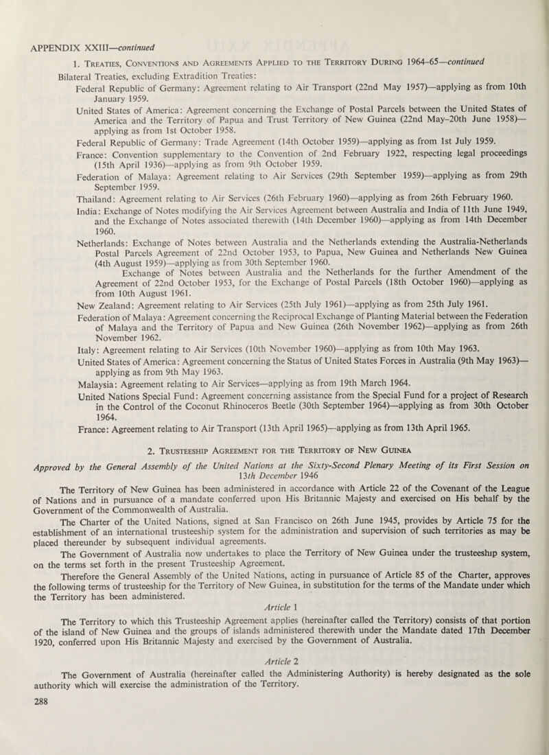 1. Treaties, Conventions and Agreements Applied to the Territory During 1964-65—continued Bilateral Treaties, excluding Extradition Treaties: Federal Republic of Germany: Agreement relating to Air Transport (22nd May 1957)—applying as from 10th January 1959. United States of America: Agreement concerning the Exchange of Postal Parcels between the United States of America and the Territory of Papua and Trust Territory of New Guinea (22nd May-20th June 1958)— applying as from 1st October 1958. Federal Republic of Germany: Trade Agreement (14th October 1959)—applying as from 1st July 1959. France: Convention supplementary to the Convention of 2nd February 1922, respecting legal proceedings (15th April 1936)—applying as from 9th October 1959. Federation of Malaya: Agreement relating to Air Services (29th September 1959)—applying as from 29th September 1959. Thailand: Agreement relating to Air Services (26th February I960)—applying as from 26th February 1960. India: Exchange of Notes modifying the Air Services Agreement between Australia and India of 11th June 1949, and the Exchange of Notes associated therewith (14th December 1960)—applying as from 14th December 1960. Netherlands: Exchange of Notes between Australia and the Netherlands extending the Australia-Netherlands Postal Parcels Agreement of 22nd October 1953, to Papua, New Guinea and Netherlands New Guinea (4th August 1959)—applying as from 30th September 1960. Exchange of Notes between Australia and the Netherlands for the further Amendment of the Agreement of 22nd October 1953, for the Exchange of Postal Parcels (18th October I960)—applying as from 10th August 1961. New Zealand: Agreement relating to Air Services (25th July 1961)—applying as from 25th July 1961. Federation of Malaya: Agreement concerning the Reciprocal Exchange of Planting Material between the Federation of Malaya and the Territory of Papua and New Guinea (26th November 1962)—applying as from 26th November 1962. Italy: Agreement relating to Air Services (10th November I960)—applying as from 10th May 1963. United States of America: Agreement concerning the Status of United States Forces in Australia (9th May 1963)— applying as from 9th May 1963. Malaysia: Agreement relating to Air Services—applying as from 19th March 1964. United Nations Special Fund: Agreement concerning assistance from the Special Fund for a project of Research in the Control of the Coconut Rhinoceros Beetle (30th September 1964)—applying as from 30th October 1964. France: Agreement relating to Air Transport (13th April 1965)—applying as from 13th April 1965. 2. Trusteeship Agreement for the Territory of New Guinea Approved by the General Assembly of the United Nations at the Sixty-Second Plenary Meeting of its First Session on \3th December 1946 The Territory of New Guinea has been administered in accordance with Article 22 of the Covenant of the League of Nations and in pursuance of a mandate conferred upon His Britannic Majesty and exercised on His behalf by the Government of the Commonwealth of Australia. The Charter of the United Nations, signed at San Francisco on 26th June 1945, provides by Article 75 for the establishment of an international trusteeship system for the administration and supervision of such territories as may be placed thereunder by subsequent individual agreements. The Government of Australia now undertakes to place the Territory of New Guinea under the trusteeship system, on the terms set forth in the present Trusteeship Agreement. Therefore the General Assembly of the United Nations, acting in pursuance of Article 85 of the Charter, approves the following terms of trusteeship for the Territory of New Guinea, in substitution for the terms of the Mandate under which the Territory has been administered. Article 1 The Territory to which this Trusteeship Agreement applies (hereinafter called the Territory) consists of that portion of the island of New Guinea and the groups of islands administered therewith under the Mandate dated 17th December 1920, conferred upon His Britannic Majesty and exercised by the Government of Australia. Article 2 The Government of Australia (hereinafter called the Administering Authority) is hereby designated as the sole authority which will exercise the administration of the Territory.