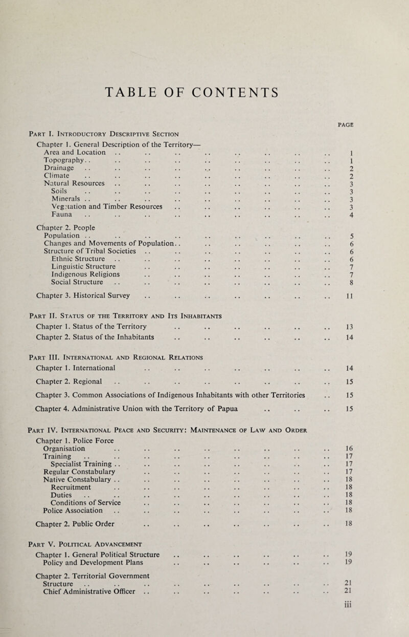 TABLE OF CONTENTS PAGE Part I. Introductory Descriptive Section Chapter I. General Description of the Territory— Area and Location .. .. .. .. .. .. .. .. l Topography.. .. .. .. .. .. .. .. .. l Drainage .. .. .. .. .. .. .. .. .. 2 Climate .. .. .. .. .. .. .. .. .. 2 Natural Resources .. .. .. .. .. .. .. .. 3 Soils .. .. .. .. .. .. .. .. .. 3 Minerals .. .. .. .. .. .. .. .. .. 3 Vegnation and Timber Resources .. .. .. .. .. .. 3 Fauna .. .. .. .. .. .. .. .. .. 4 Chapter 2. People Population .. .. .. .. .. .. .. .. .. 5 Changes and Movements of Population.. .. .. .. .. .. 6 Structure of Tribal Societies .. .. .. .. .. .. .. 6 Ethnic Structure .. .. .. .. .. .. .. .. 6 Linguistic Structure .. .. .. .. .. .. .. 7 Indigenous Religions .. .. .. .. .. .. .. 7 Social Structure .. .. .. .. .. .. .. .. 8 Chapter 3. Historical Survey .. .. .. .. .. .. .. 11 Part II. Status of the Territory and Its Inhabitants Chapter 1. Status of the Territory .. .. .. .. .. .. 13 Chapter 2. Status of the Inhabitants .. .. .. .. .. .. 14 Part III. International and Regional Relations Chapter 1. International .. .. .. .. .. .. .. 14 Chapter 2. Regional .. .. .. .. .. .. .. .. 15 Chapter 3. Common Associations of Indigenous Inhabitants with other Territories .. 15 Chapter 4. Administrative Union with the Territory of Papua .. .. .. 15 Part IV. International Peace and Security: Maintenance of Law and Order Chapter 1. Police Force Organisation .. .. .. .. .. .. .. .. 16 Training .. .. .. .. .. .. .. .. .. 17 Specialist Training .. .. .. .. .. .. .. .. 17 Regular Constabulary .. .. .. .. .. .. .. 17 Native Constabulary .. .. .. .. .. .. .. .. 18 Recruitment .. .. .. .. .. .. .. .. 18 Duties .. .. .. .. .. .. .. .. .. 18 Conditions of Service .. .. .. .. .. .. .. 18 Police Association .. .. .. .. .. .. .. .. 18 Chapter 2. Public Order .. .. .. .. .. .. .. 18 Part V. Political Advancement Chapter 1. General Political Structure .. .. .. .. .. .. 19 Policy and Development Plans .. .. .. .. .. .. 19 Chapter 2. Territorial Government Structure Chief Administrative Officer .. .. .. .. .. .. .. 21 • • • ill