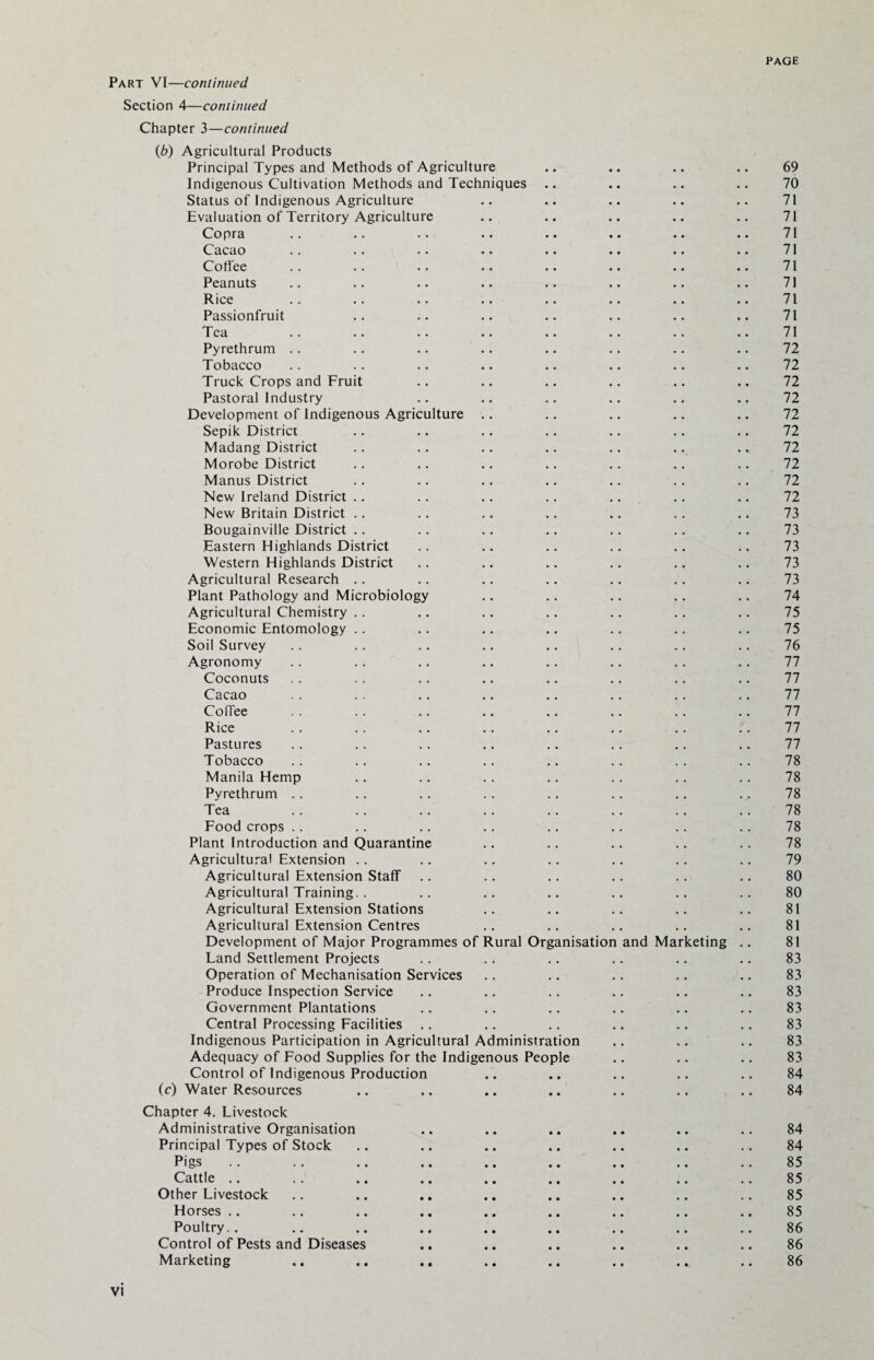 Part VI—continued Section 4—continued Chapter 3—continued (b) Agricultural Products Principal Types and Methods of Agriculture .. .. .. .. 69 Indigenous Cultivation Methods and Techniques .. .. .. .. 70 Status of Indigenous Agriculture .. .. .. .. .. 71 Evaluation of Territory Agriculture .. .. .. .. .. 71 Copra .. .. .. .. .. .. .. .. 71 Cacao .. .. .. .. .. .. .. .. 71 Coffee .. .. •. .. .. .. .. .. 71 Peanuts .. .. .. .. .. .. .. .. 71 Rice .. .. .. .. .. .. .. .. 71 Passionfruit .. .. .. .. .. .. .. 71 Tea .. .. .. .. .. .. .. .. 71 Pyrethrum .. .. .. .. .. .. .. .. 72 Tobacco .. .. .. .. .. .. .. .. 72 Truck Crops and Fruit .. .. .. .. .. .. 72 Pastoral Industry .. .. .. .. .. .. 72 Development of Indigenous Agriculture .. .. .. .. .. 72 Sepik District .. .. .. .. .. .. .. 72 Madang District .. .. .. .. .. .. .. 72 Morobe District .. .. .. .. .. .. .. 72 Manus District .. .. .. .. .. .. .. 72 New Ireland District .. .. .. .. .. .. .. 72 New Britain District .. .. .. .. .. . . .. 73 Bougainville District .. .. .. .. .. .. .. 73 Eastern Highlands District .. .. .. .. .. .. 73 Western Highlands District .. .. .. .. .. .. 73 Agricultural Research .. .. .. .. .. .. .. 73 Plant Pathology and Microbiology .. .. .. .. .. 74 Agricultural Chemistry .. .. .. .. .. .. .. 75 Economic Entomology .. .. .. .. .. .. .. 75 Soil Survey .. .. .. .. .. .. .. .. 76 Agronomy . . .. .. .. .. .. .. .. 77 Coconuts . . .. .. .. .. .. .. .. 77 Cacao . . . . .. .. .. .. .. .. 77 Coffee . . .. .. .. .. .. .. .. 77 Rice .. .. .. .. .. .. .. .. 77 Pastures .. .. .. .. .. .. .. .. 77 Tobacco .. .. .. .. .. .. .. .. 78 Manila Hemp .. .. .. .. .. .. .. 78 Pyrethrum .. .. .. .. .. .. .. .. 78 Tea .. .. .. .. .. .. .. .. 78 Food crops .. .. .. .. .. .. .. .. 78 Plant Introduction and Quarantine .. .. .. .. .. 78 Agricultural Extension .. .. .. .. .. .. .. 79 Agricultural Extension Staff .. .. .. .. .. .. 80 Agricultural Training.. .. .. .. .. .. .. 80 Agricultural Extension Stations .. .. .. .. .. 81 Agricultural Extension Centres .. .. .. .. .. 81 Development of Major Programmes of Rural Organisation and Marketing .. 81 Land Settlement Projects .. .. .. .. .. .. 83 Operation of Mechanisation Services .. .. .. .. .. 83 Produce Inspection Service .. .. .. .. .. .. 83 Government Plantations .. .. .. .. .. .. 83 Central Processing Facilities .. .. .. .. .. .. 83 Indigenous Participation in Agricultural Administration .. .. .. 83 Adequacy of Food Supplies for the Indigenous People .. .. .. 83 Control of Indigenous Production .. .. .. .. .. 84 (c) Water Resources .. .. .. .. .. .. .. 84 Chapter 4. Livestock Administrative Organisation .. .. .. .. .. .. 84 Principal Types of Stock .. .. .. .. .. .. .. 84 Pigs .. .. .. .. .. .. .. .. .. 85 Cattle .. .. .. .. .. .. .. .. .. 85 Other Livestock .. .. .. .. .. .. .. .. 85 Horses .. .. .. .. .. .. .. .. .. 85 Poultry.. .. .. .. .. .. .. .. .. 86 Control of Pests and Diseases .. .. .. .. .. .. 86 Marketing .. .. .. .. .. .. .. .. 86