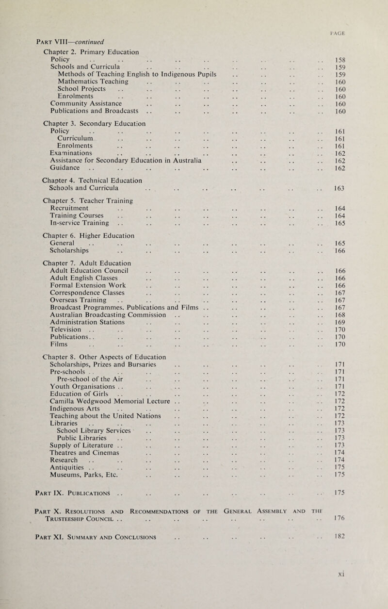 Part VIII—continued Chapter 2. Primary Education Policy .. .. .. .. .. .. .. .. ..158 Schools and Curricula .. .. .. .. .. .. .. 159 Methods of Teaching English to Indigenous Pupils .. .. .. .. 159 Mathematics Teaching .. .. .. .. .. .. .. 160 School Projects .. .. .. .. .. .. .. .. 160 Enrolments .. .. .. .. .. .. .. .. 160 Community Assistance .. .. .. .. .. .. .. 160 Publications and Broadcasts .. .. .. .. .. .. .. 160 Chapter 3. Secondary Education Policy .. .. .. .. .. .. .. .. .. 161 Curriculum .. .. .. .. .. .. .. .. 161 Enrolments .. .. .. .. .. .. .. ..161 Examinations .. .. .. .. .. .. .. .. 162 Assistance for Secondary Education in Australia .. .. .. .. 162 Guidance .. .. .. .. .. .. .. .. .. 162 Chapter 4. Technical Education Schools and Curricula .. .. .. .. .. .. .. 163 Chapter 5. Teacher Training Recruitment .. .. .. .. .. .. .. .. 164 Training Courses .. .. .. .. .. .. .. .. 164 In-service Training .. .. .. .. .. .. .. .. 165 Chapter 6. Higher Education General .. .. .. .. .. .. .. .. .. 165 Scholarships .. .. .. .. .. .. .. .. 166 Chapter 7. Adult Education Adult Education Council .. .. .. .. .. .. .. 166 Adult English Classes .. .. .. .. .. .. .. 166 Formal Extension Work .. .. .. .. .. .. .. 166 Correspondence Classes .. .. .. .. .. .. .. 167 Overseas Training .. .. .. .. .. .. .. .. 167 Broadcast Programmes, Publications and Films .. .. .. .. .. 167 Australian Broadcasting Commission .. .. .. .. .. .. 168 Administration Stations .. .. .. .. .. .. .. 169 Television .. .. .. .. .. .. .. .. .. 170 Publications.. .. .. .. .. .. .. .. .. 170 Films . . . . . . . . . . . . . . . . . . 170 Chapter 8. Other Aspects of Education Scholarships, Prizes and Bursaries .. .. .. .. .. .. 171 Pre-schools . . .. .. .. .. .. .. .. .. 171 Pre-school of the Air .. .. .. .. .. .. .. 171 Youth Organisations . . .. .. .. .. .. .. .. 171 Education of Girls .. .. .. .. .. .. .. .. 172 Camilla Wedgwood Memorial Lecture .. .. .. .. .. .. 172 Indigenous Arts .. .. .. .. .. .. .. .. 172 Teaching about the United Nations .. .. .. .. .. .. 172 Libraries .. .. .. .. .. .. .. .. .. 173 School Library Services .. .. .. .. .. .. .. 173 Public Libraries .. .. .. .. .. .. .. .. 173 Supply of Literature .. .. .. .. .. .. .. .. 173 Theatres and Cinemas .. .. .. .. .. .. .. 174 Research .. .. .. .. .. .. .. .. .. 174 Antiquities .. .. .. .. .. .. .. .. .. 175 Museums, Parks, Etc. .. .. .. .. .. .. .. 175 Part IX. Publications .. .. .. .. .. .. .. .. 175 Part X. Resolutions and Recommendations of the General Assembly and the Trusteeship Council .. .. .. .. .. .. • • • • 176 Part XI. Summary and Conclusions .. .. .. .. •• •• 182