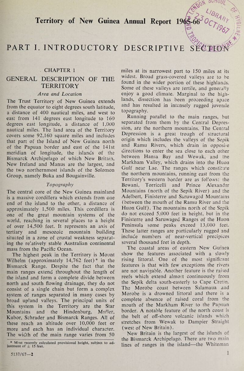 o\*nuU{ Territory of New Guinea Annual Report 19( w o. PART I. INTRODUCTORY DESCRIPTIVE S CHAPTER 1 GENERAL DESCRIPTION OF THE TERRITORY Area and Location The Trust Territory of New Guinea extends from the equator to eight degrees south latitude, a distance of 400 nautical miles, and west to east from 141 degrees east longitude to 160 degrees east longitude, a distance of 1,000 nautical miles. The land area of the Territory covers some 92,160 square miles and includes that part of the Island of New Guinea north of the Papuan border and east of the 141st meridian of longitude, the islands of the Bismarck Archipelago of which New Britain, New Ireland and Manus are the largest, and the two northernmost islands of the Solomon Group, namely Buka and Bougainville. Topography The central core of the New Guinea mainland is a massive cordillera which extends from one end of the island to the other, a distance of approximately 1,500 miles. This cordillera is one of the great mountain systems of the world, reaching in several places to a height of over 14,500 feet. It represents an axis of tertiary and mesozoic mountain building situated in a zone of crustal weakness separat¬ ing the re'atively stable Australian continental mass from the Pacific Ocean. The highest peak in the Territory is Mount Wilhelm (approximately 14,762 feet)* in the Bismarck Range. Despite the fact that the main ranges extend throughout the length of the island and form a complete divide between north and south flowing drainage, they do not consist of a single chain but form a complex system of ranges separated in many cases by broad upland valleys. The principal units of this system in the Territory are the Star Mountains and the Hindenburg, Muller, Kubor, Schrader and Bismarck Ranges. All of these reach an altitude over 10,000 feet or more and each has an individual character. The width of the main range varies from 50 * Most recently calculated provisional height, subject to ad¬ justment of ± 15 feet. miles at its narrowest part to 150 miles at its widest. Broad grass-covered valleys are to be found in the wider portion of these highlands. Some of these valleys are fertile, and generally enjoy a good climate. Marginal to the high¬ lands, dissection has been proceeding apace and has resulted in intensely rugged juvenile topography. Running parallel to the main ranges, but separated from them by the Central Depres¬ sion, are the northern mountains. The Central Depression is a great trough of structural origin which includes the valleys of the Sepik and Ramu Rivers, which drain in opposiie directions to enter the sea close to each other between Hansa Bay and Wewak, and the Markham Valley, which drains into the Huon Gulf near Lae. The ranges which constitute the northern mountains, running east from the Territory’s western border are as fol’ows: the Bewani, Torricelli and Prince Alexander Mountains (north of the Sepik River) and the Adelbert, Finisterre and Saruwaged Mountains (between the mouth of the Ramu River and the Huon Gulf). The mountains north of the Sepik do not exceed 5,000 feet in height, but in the Finisterre and Saruwaged Ranges of the Huon Peninsula some peaks exceed 13,000 feet. These latter ranges are particularly rugged and include numbers of near-vertical precipices several thousand feet in depth. The coastal areas of eastern New Guinea show the features associated with a slowly rising littoral. One of the most significant features is that with few exceptions the rivers are not navigable. Another feature is the raised reefs which extend almost continuously from the Sepik delta south-easterly to Cape Cretin. The Morobe coast between Salamaua and Morobe is a drowned littoral and there is a complete absence of raised coral from the mouth of the Markham River to the Papuan border. A notable feature of the north coast is the belt of off-shore volcanic islands which stretches from Wewak to Dampier Straight (west of New Britain). New Britain is the largest of the islands of the Bismarck Archipelago. There are two main lines of ranges in the island—the Whiteman 5137/67—2 •^AGiokVv