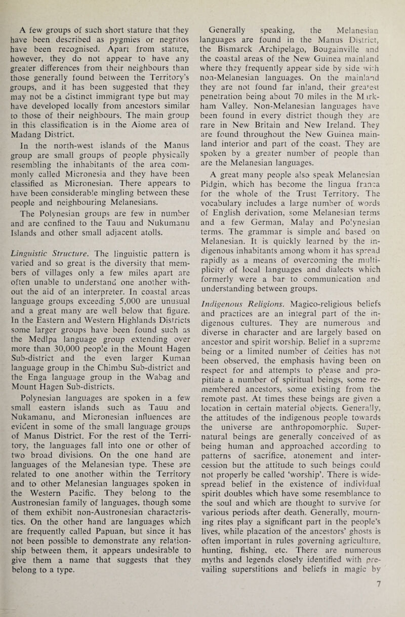 A few groups of such short stature that they have been described as pygmies or negritos have been recognised. Apart from stature, however, they do not appear to have any greater differences from their neighbours than those generally found between the Territory’s groups, and it has been suggested that they may not be a distinct immigrant type but may have developed locally from ancestors similar to those of their neighbours. The main group in this classification is in the Aiome area of Madang District. In the north-west islands of the Manus group are small groups of people physically resembling the inhabitants of the area com¬ monly called Micronesia and they have been classified as Micronesian. There appears to have been considerable mingling between these people and neighbouring Melanesians. The Polynesian groups are few in number and are confined to the Tauu and Nukumanu Islands and other small adjacent atolls. Linguistic Structure. The linguistic pattern is varied and so great is the diversity that mem¬ bers of villages only a few miles apart are often unable to understand one another with¬ out the aid of an interpreter. In coastal areas language groups exceeding 5,000 are unusual and a great many are well below that figure. In the Eastern and Western Highlands Districts some larger groups have been found such as the Medlpa language group extending over more than 30,000 people in the Mount Hagen Sub-district and the even larger Kuman language group in the Chimbu Sub-district and the Enga language group in the Wabag and Mount Hagen Sub-districts. Polynesian languages are spoken in a few small eastern islands such as Tauu and Nukamanu, and Micronesian influences are evident in some of the small language groups of Manus District. For the rest of the Terri¬ tory, the languages fall into one or other of two broad divisions. On the one hand are languages of the Melanesian type. These are related to one another within the Territory and to other Melanesian languages spoken in the Western Pacific. They belong to the Austronesian family of languages, though some of them exhibit non-Austronesian characteris¬ tics. On the other hand are languages which are frequently called Papuan, but since it has not been possible to demonstrate any relation¬ ship between them, it appears undesirable to give them a name that suggests that they belong to a type. Generally speaking, the Melanesian languages are found in the Manus District, the Bismarck Archipelago, Bougainville and the coastal areas of the New Guinea mainland where they frequently appear side by side with non-Melanesian languages. On the mainland they are not found far inland, their greatest penetration being about 70 miles in the M irk- ham Valley. Non-Melanesian languages have been found in every district though they are rare in New Britain and New Ireland. They are found throughout the New Guinea main¬ land interior and part of the coast. They are spoken by a greater number of people than are the Melanesian languages. A great many people also speak Melanesian Pidgin, which has become the lingua franca for the whole of the Trust Territory. The vocabulary includes a large number of words of English derivation, some Melanesian terms and a few German, Malay and Polynesian terms. The grammar is simple and based on Melanesian. It is quickly learned by the in¬ digenous inhabitants among whom it has spread rapidly as a means of overcoming the multi¬ plicity of local languages and dialects which formerly were a bar to communication and understanding between groups. Indigenous Religions. Magico-religious beliefs and practices are an integral part of the in¬ digenous cultures. They are numerous and diverse in character and are largely based on ancestor and spirit worship. Belief in a supreme being or a limited number of deities has not been observed, the emphasis having been on respect for and attempts to please and pro¬ pitiate a number of spiritual beings, some re¬ membered ancestors, some existing from the remote past. At times these beings are given a location in certain material objects. Generally, the attitudes of the indigenous people towards the universe are anthropomorphic. Super¬ natural beings are generally conceived of as being human and approached according to patterns of sacrifice, atonement and inter¬ cession but the attitude to such beings could not properly be called ‘worship’. There is wide¬ spread belief in the existence of individual spirit doubles which have some resemblance to the soul and which are thought to survive for various periods after death. Generally, mourn¬ ing rites play a significant part in the people’s lives, while placation of the ancestors’ ghosts is often important in rules governing agriculture, hunting, fishing, etc. There are numerous myths and legends closely identified with pre¬ vailing superstitions and beliefs in magic by