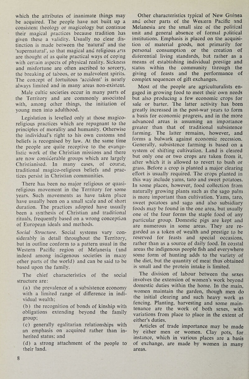 which the attributes of inanimate things may be acquired. The people have not built up a consistent theology or magicology but continue their magical practices because tradition has given these a validity. Usually no clear dis¬ tinction is made between the ‘natural’ and the ‘supernatural’, so that magical and religious arts are thought of as quite practical ways of coping with certain aspects of physical reality. Sickness and misfortune are often ascribed to sorcery, the breaking of taboos, or to malevolent spirits. The concept of fortuitous ‘accident’ is nearly always limited and in many areas non-existent. Male cultic societies occur in many parts of the Territory and are commonly associated with, among other things, the initiation of young men into adulthood. Legislation is levelled only at those magico- religious practices which are repugnant to the principles of morality and humanity. Otherwise the individual’s right to his own customs and beliefs is recognised by law. At the same time the people are quite receptive to the evange¬ listic work of the Christian missions and there are now considerable groups which are largely Christianised. In many cases, of course, traditional magico-religious beliefs and prac¬ tices persist in Christian communities. There has been no major religious or quasi¬ religious movement in the Territory for some years. Such movements as have taken place have usually been on a small scale and of short duration. The practices adopted have usually been a synthesis of Christian and traditional rituals, frequently based on a wrong conception of European ideals and methods. Social Structure. Social systems vary con¬ siderably in detail throughout the Territory, but in outline conform to a pattern usual in the Western Pacific region of Melanesia (and indeed among indigenous societies in many other parts of the world) and can be said to be based upon the family. The chief characteristics of the social structure are: (a) the prevalence of a subsistence economy with a limited range of difference in indi¬ vidual wealth; (b) the recognition of bonds of kinship with obligations extending beyond the family group; (c) generally egalitarian relationships with an emphasis on acquired rather than in¬ herited status; and (d) a strong attachment of the people to their land. Other characteristics typical of New Guinea and other parts of the Western Pacific and Melanesia are the small size of the political unit and general absence of formal political institutions. Emphasis is placed on the acquisi¬ tion of material goods, not primarily for personal consumption or the creation of differential living standards, but rather as a means of establishing individual prestige and status within the community through the giving of feasts and the performance of complex sequences of gift exchanges. Most of the people are agriculturalists en¬ gaged in growing food to meet their own needs but also producing a few economic crops for sale or barter. The latter activity has been greatly increased in the post-war years to form a basis for economic progress, and in the more advanced areas is assuming an importance greater than that of traditional subsistence farming. The latter remains, however, and forms a bulwark against economic recession. Generally, subsistence farming is based on a system of shifting cultivation. Land is cleared but only one or two crops are taken from it, after which it is allowed to revert to bush or grass. Before a crop is planted a major clearing effort is usually required. The crops planted in this way include yams, taro and sweet potatoes. In some places, however, food collection from naturally growing plants such as the sago palm is more important than cultivation. Yams, taro, sweet potatoes and sago and also subsidiary foods may be found in the one area, but usually one of the four forms the staple food of any particular group. Domestic pigs are kept and are numerous in some areas. They are re¬ garded as a token of wealth and prestige to be reserved for feasts and special occasions, rather than as a source of daily food. In coastal areas the indigenous people fish and everywhere some form of hunting adds to the variety of the diet, but the quantity of meat thus obtained is small and the protein intake is limited. The division of labour between the sexes involves the extension of women’s work beyond domestic duties within the home. In the main, women maintain the garden, though men do the initial clearing and such heavy work as fencing. Planting, harvesting and some main¬ tenance are the work of both sexes, with variations from place to place in the extent of either’s duties. Articles of trade importance may be made by either men or women. Clay pots, for instance, which in various places are a basis of exchange, are made by women in many areas.