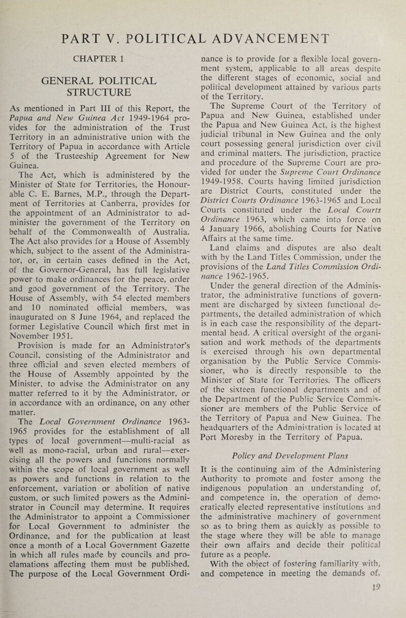 PART V. POLITICAL ADVANCEMENT CHAPTER 1 GENERAL POLITICAL STRUCTURE As mentioned in Part III of this Report, the Papua and New Guinea Act 1949-1964 pro¬ vides for the administration of the Trust Territory in an administrative union with the Territory of Papua in accordance with Article 5 of the Trusteeship Agreement for New Guinea. The Act, which is administered by the Minister of State for Territories, the Honour¬ able C. E. Barnes, M.P., through the Depart¬ ment of Territories at Canberra, provides for the appointment of an Administrator to ad¬ minister the government of the Territory on behalf of the Commonwealth of Australia. The Act also provides for a House of Assembly which, subject to the assent of the Administra¬ tor, or, in certain cases defined in the Act, of the Governor-General, has full legislative power to make ordinances for the peace, order and good government of the Territory. The House of Assembly, with 54 elected members and 10 nominated official members, was inaugurated on 8 June 1964, and replaced the former Legislative Council which first met in November 1951. Provision is made for an Administrator’s Council, consisting of the Administrator and three official and seven elected members of the House of Assembly appointed by the Minister, to advise the Administrator on any matter referred to it by the Administrator, or in accordance with an ordinance, on any other matter. The Local Government Ordinance 1963- 1965 provides for the establishment of all types of local government—multi-racial as well as mono-racial, urban and rural—exer¬ cising all the powers and functions normally within the scope of local government as well as powers and functions in relation to the enforcement, variation or abolition of native custom, or such limited powers as the Admini¬ strator in Council may determine. It requires the Administrator to appoint a Commissioner for Local Government to administer the Ordinance, and for the publication at least once a month of a Local Government Gazette in which all rules made by councils and pro¬ clamations affecting them must be published. The purpose of the Local Government Ordi¬ nance is to provide for a flexible local govern¬ ment system, applicable to all areas despite the different stages of economic, social and political development attained by various parts of the Territory. The Supreme Court of the Territory of Papua and New Guinea, established under the Papua and New Guinea Act, is the highest judicial tribunal in New Guinea and the only court possessing general jurisdiction over civil and criminal matters. The jurisdiction, practice and procedure of the Supreme Court are pro¬ vided for under the Supreme Court Ordinance 1949-1958. Courts having limited jurisdiction are District Courts, constituted under the District Courts Ordinance 1963-1965 and Local Courts constituted under the Local Courts Ordinance 1963, which came into force on 4 January 1966, abolishing Courts for Native Affairs at the same time. Land claims and disputes are also dealt with by the Land Titles Commission, under the provisions of the Land Titles Commission Ordi¬ nance 1962-1965. Under the general direction of the Adminis¬ trator, the administrative functions of govern¬ ment are discharged by sixteen functional de¬ partments, the detailed administration of which is in each case the responsibility of the depart¬ mental head. A critical oversight of the organi¬ sation and work methods of the departments is exercised through his own departmental organisation by the Public Service Commis¬ sioner, who is directly responsible to the Minister of State for Territories. The officers of the sixteen functional departments and of the Department of the Public Service Commis¬ sioner are members of the Public Service of the Territory of Papua and New Guinea. The headquarters of the Administration is located at Port Moresby in the Territory of Papua. Policy and Development Plans It is the continuing aim of the Administering Authority to promote and foster among the indigenous population an understanding of, and competence in, the operation of demo¬ cratically elected representative institutions and the administrative machinery of government so as to bring them as quickly as possible to the stage where they will be able to manage their own affairs and decide their political future as a people. With the object of fostering familiarity with, and competence in meeting the demands of,