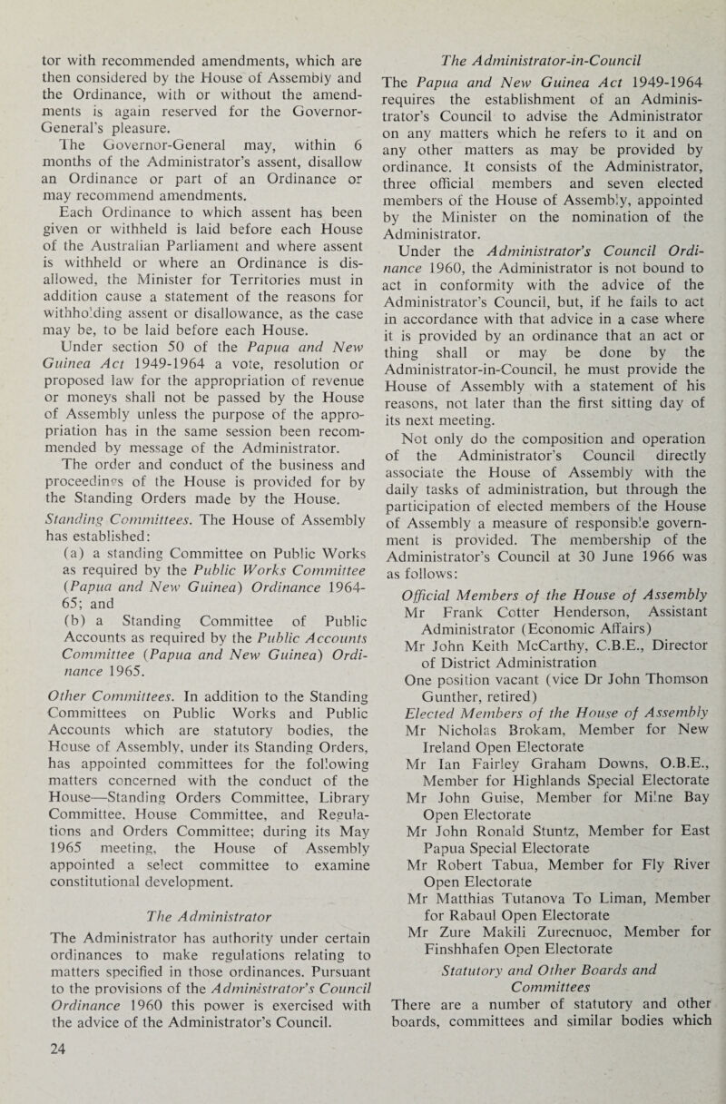 tor with recommended amendments, which are then considered by the House of Assembly and the Ordinance, with or without the amend¬ ments is again reserved for the Governor- General’s pleasure. The Governor-General may, within 6 months of the Administrator’s assent, disallow an Ordinance or part of an Ordinance or may recommend amendments. Each Ordinance to which assent has been given or withheld is laid before each House of the Australian Parliament and where assent is withheld or where an Ordinance is dis¬ allowed, the Minister for Territories must in addition cause a statement of the reasons for withholding assent or disallowance, as the case may be, to be laid before each House. Under section 50 of the Papua and New Guinea Act 1949-1964 a vote, resolution or proposed law for the appropriation of revenue or moneys shall not be passed by the House of Assembly unless the purpose of the appro¬ priation has in the same session been recom¬ mended by message of the Administrator. The order and conduct of the business and proceedings of the House is provided for by the Standing Orders made by the House. Standing Committees. The House of Assembly has established: (a) a standing Committee on Public Works as required by the Public Works Committee (Papua and New Guinea) Ordinance 1964- 65; and (b) a Standing Committee of Public Accounts as required by the Public Accounts Committee (Papua and New Guinea) Ordi¬ nance 1965. Other Committees. In addition to the Standing Committees on Public Works and Public Accounts which are statutory bodies, the House of Assembly, under its Standing Orders, has appointed committees for the following matters concerned with the conduct of the House—Standing Orders Committee, Library Committee, House Committee, and Regula¬ tions and Orders Committee; during its May 1965 meeting, the House of Assembly appointed a select committee to examine constitutional development. The Administrator The Administrator has authority under certain ordinances to make regulations relating to matters specified in those ordinances. Pursuant to the provisions of the Administrator's Council Ordinance 1960 this power is exercised with the advice of the Administrator’s Council. The A dministr at or-in-Council The Papua and New Guinea Act 1949-1964 requires the establishment of an Adminis¬ trator’s Council to advise the Administrator on any matters which he refers to it and on any other matters as may be provided by ordinance. It consists of the Administrator, three official members and seven elected members of the House of Assembly, appointed by the Minister on the nomination of the Administrator. Under the Administrator's Council Ordi¬ nance 1960, the Administrator is not bound to act in conformity with the advice of the Administrator’s Council, but, if he fails to act in accordance with that advice in a case where it is provided by an ordinance that an act or thing shall or may be done by the Administrator-in-Council, he must provide the House of Assembly with a statement of his reasons, not later than the first sitting day of its next meeting. Not only do the composition and operation of the Administrator’s Council directly associate the House of Assembly with the daily tasks of administration, but through the participation of elected members of the House of Assembly a measure of responsible govern¬ ment is provided. The membership of the Administrator’s Council at 30 June 1966 was as follows: Official Members of the House of Assembly Mr Frank Cotter Henderson, Assistant Administrator (Economic Affairs) Mr John Keith McCarthy, C.B.E., Director of District Administration One position vacant (vice Dr John Thomson Gunther, retired) Elected Members of the House of Assembly Mr Nicholas Brokam, Member for New Ireland Open Electorate Mr Ian Fairley Graham Downs, O.B.E., Member for Highlands Special Electorate Mr John Guise, Member for Milne Bay Open Electorate Mr John Ronald Stuntz, Member for East Papua Special Electorate Mr Robert Tabua, Member for Fly River Open Electorate Mr Matthias Tutanova To Liman, Member for Rabaul Open Electorate Mr Zure Makili Zurecnuoc, Member for Finshhafen Open Electorate Statutory and Other Boards and Committees There are a number of statutory and other boards, committees and similar bodies which