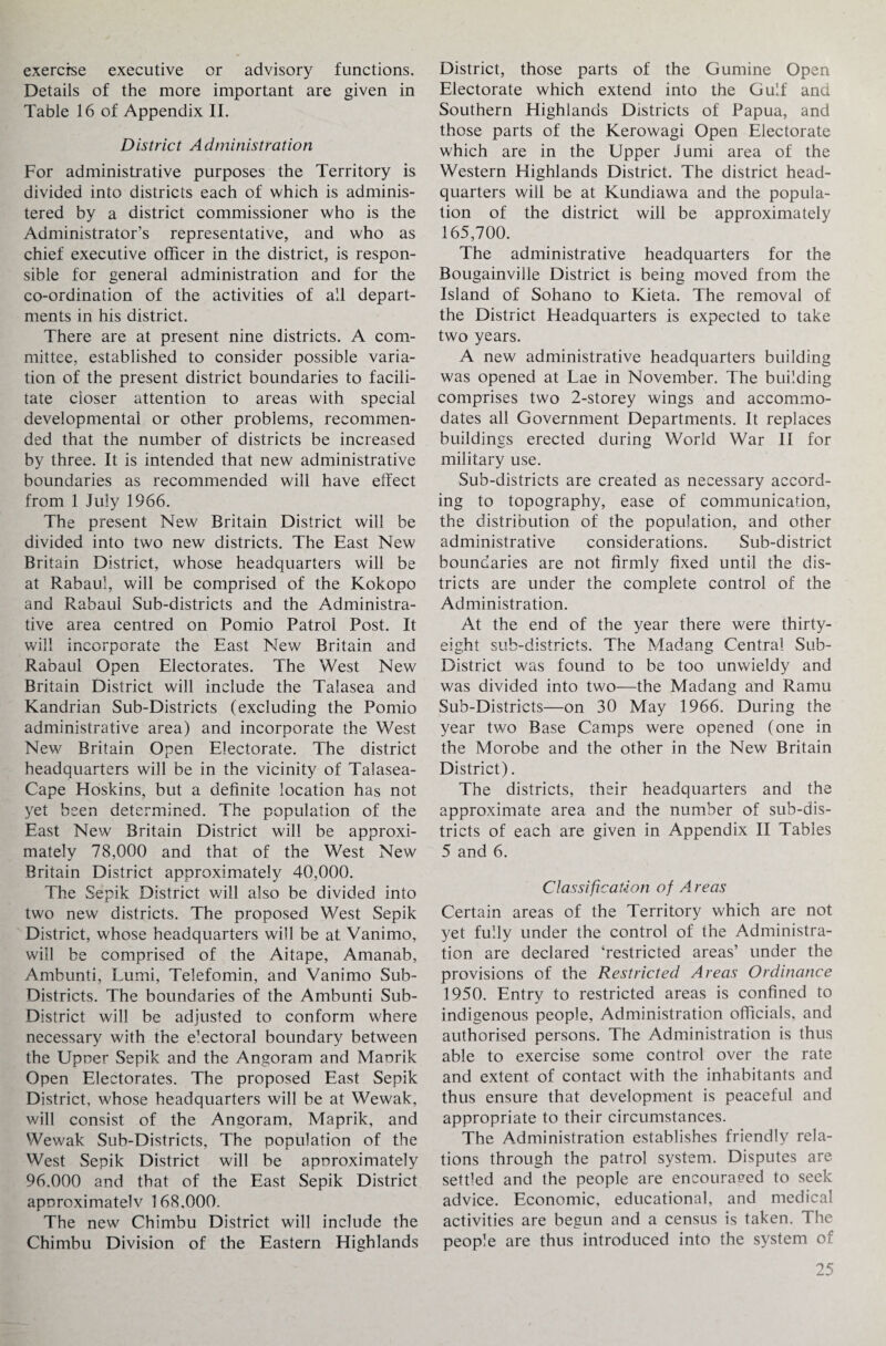 exercise executive or advisory functions. Details of the more important are given in Table 16 of Appendix II. District Administration For administrative purposes the Territory is divided into districts each of which is adminis¬ tered by a district commissioner who is the Administrator’s representative, and who as chief executive officer in the district, is respon¬ sible for general administration and for the co-ordination of the activities of all depart¬ ments in his district. There are at present nine districts. A com¬ mittee, established to consider possible varia¬ tion of the present district boundaries to facili¬ tate closer attention to areas with special developmental or other problems, recommen¬ ded that the number of districts be increased by three. It is intended that new administrative boundaries as recommended will have effect from 1 July 1966. The present New Britain District will be divided into two new districts. The East New Britain District, whose headquarters will be at Rabaul, will be comprised of the Kokopo and Rabaul Sub-districts and the Administra¬ tive area centred on Pomio Patrol Post. It will incorporate the East New Britain and Rabaul Open Electorates. The West New Britain District will include the Talasea and Kandrian Sub-Districts (excluding the Pomio administrative area) and incorporate the West New Britain Open Electorate. The district headquarters will be in the vicinity of Talasea- Cape Hoskins, but a definite location has not yet been determined. The population of the East New Britain District will be approxi¬ mately 78,000 and that of the West New Britain District approximately 40,000. The Sepik District will also be divided into two new districts. The proposed West Sepik District, whose headquarters will be at Vanimo, will be comprised of the Aitape, Amanab, Ambunti, Lumi, Telefomin, and Vanimo Sub- Districts. The boundaries of the Ambunti Sub- District will be adjusted to conform where necessary with the e’ectoral boundary between the Upner Sepik and the Angoram and Manrik Open Electorates. The proposed East Sepik District, whose headquarters will be at Wewak, will consist of the Angoram, Maprik, and Wewak Sub-Districts, The population of the West Sepik District will be apnroximately 96.000 and that of the East Sepik District aporoximatelv 168,000. The new Chimbu District will include the Chimbu Division of the Eastern Highlands District, those parts of the Gumine Open Electorate which extend into the Gulf and Southern Highlands Districts of Papua, and those parts of the Kerowagi Open Electorate which are in the Upper Jumi area of the Western Highlands District. The district head¬ quarters will be at Kundiawa and the popula¬ tion of the district will be approximately 165,700. The administrative headquarters for the Bougainville District is being moved from the Island of Sohano to Kieta. The removal of the District Headquarters is expected to take two years. A new administrative headquarters building was opened at Lae in November. The building comprises two 2-storey wings and accommo¬ dates all Government Departments. It replaces buildings erected during World War II for military use. Sub-districts are created as necessary accord¬ ing to topography, ease of communication, the distribution of the population, and other administrative considerations. Sub-district boundaries are not firmly fixed until the dis¬ tricts are under the complete control of the Administration. At the end of the year there were thirty- eight sub-districts. The Madang Central Sub- District was found to be too unwieldy and was divided into two—the Madang and Ramu Sub-Districts—on 30 May 1966. During the year two Base Camps were opened (one in the Morobe and the other in the New Britain District). The districts, their headquarters and the approximate area and the number of sub-dis¬ tricts of each are given in Appendix II Tables 5 and 6. Classification of Areas Certain areas of the Territory which are not yet fully under the control of the Administra¬ tion are declared ‘restricted areas’ under the provisions of the Restricted Areas Ordinance 1950. Entry to restricted areas is confined to indigenous people, Administration officials, and authorised persons. The Administration is thus able to exercise some control over the rate and extent of contact with the inhabitants and thus ensure that development is peaceful and appropriate to their circumstances. The Administration establishes friendly rela¬ tions through the patrol system. Disputes are settled and the people are encouraged to seek advice. Economic, educational, and medical activities are begun and a census is taken. The people are thus introduced into the system of