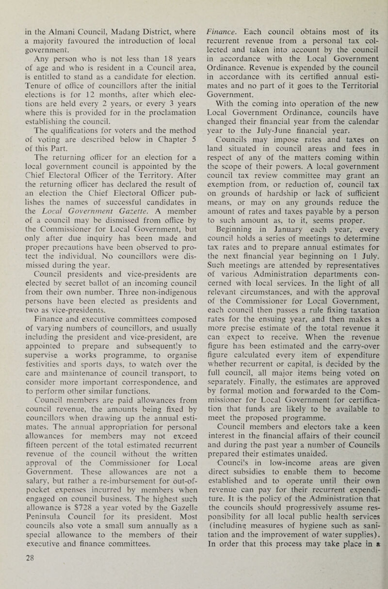 in the Almani Council, Madang District, where a majority favoured the introduction of local government. Any person who is not less than 18 years of age and who is resident in a Council area, is entitled to stand as a candidate for election. Tenure of office of councillors after the initial elections is for 12 months, after which elec¬ tions are held every 2 years, or every 3 years where this is provided for in the proclamation establishing the council. The qualifications for voters and the method of voting are described below in Chapter 5 of this Part. The returning officer for an election for a local government council is appointed by the Chief Electoral Officer of the Territory. After the returning officer has declared the result of an election the Chief Electoral Officer pub¬ lishes the names of successful candidates in the Local Government Gazette. A member of a council may be dismissed from office by the Commissioner for Local Government, but only after due inquiry has been made and proper precautions have been observed to pro¬ tect the individual. No councillors were dis¬ missed during the year. Council presidents and vice-presidents are elected by secret ballot of an incoming council from their own number. Three non-indigenous persons have been elected as presidents and two as vice-presidents. Finance and executive committees composed of varying numbers of councillors, and usually including the president and vice-president, are appointed to prepare and subsequently to supervise a works programme, to organise festivities and sports days, to watch over the care and maintenance of council transport, to consider more important correspondence, and to perform other similar functions. Council members are paid allowances from council revenue, the amounts being fixed by councillors when drawing up the annual esti¬ mates. The annual appropriation for personal allowances for members may not exceed fifteen percent of the total estimated recurrent revenue of the council without the written approval of the Commissioner for Local Government. These allowances are not a salary, but rather a re-imbursement for out-of- pocket expenses incurred by members when engaged on council business. The highest such allowance is $728 a year voted by the Gazelle Peninsula Council for its president. Most councils also vote a small sum annually as a special allowance to the members of their executive and finance committees. Finance. Each council obtains most of its recurrent revenue from a personal tax col¬ lected and taken into account by the council in accordance with the Local Government Ordinance. Revenue is expended by the council in accordance with its certified annual esti¬ mates and no part of it goes to the Territorial Government. With the coming into operation of the new Local Government Ordinance, councils have changed their financial year from the calendar year to the July-June financial year. Councils may impose rates and taxes on land situated in council areas and fees in respect of any of the matters coming within the scope of their powers. A local government council tax review committee may grant an exemption from, or reduction of, council tax on grounds of hardship or lack of sufficient means, or may on any grounds reduce the amount of rates and taxes payable by a person to such amount as, to it, seems proper. Beginning in January each year, every council holds a series of meetings to determine tax rates and to prepare annual estimates for the next financial year beginning on 1 July. Such meetings are attended by representatives of various Administration departments con¬ cerned with local services. In the light of all relevant circumstances, and with the approval of the Commissioner for Local Government, each council then passes a rule fixing taxation rates for the ensuing year, and then makes a more precise estimate of the total revenue it can expect to receive. When the revenue figure has been estimated and the carry-over figure calculated every item of expenditure whether recurrent or capital, is decided by the full council, all major items being voted on separately. Finally, the estimates are approved by formal motion and forwarded to the Com¬ missioner for Local Government for certifica¬ tion that funds are likely to be available to meet the proposed programme. Council members and electors take a keen interest in the financial affairs of their council and during the past year a number of Councils prepared their estimates unaided. Councils in low-income areas are given direct subsidies to enable them to become established and to operate until their own revenue can pay for their recurrent expendi¬ ture. It is the policy of the Administration that the councils should progressively assume res¬ ponsibility for all local public health services (including measures of hygiene such as sani¬ tation and the improvement of water supplies). In order that this process may take place in a
