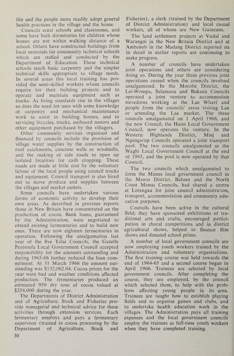 life and the people more readily adopt general health practices in the village and the home. Councils erect schools and classrooms, and some have built dormitories for children whose homes are not within walking distance of a school. Others have constructed buildings from local materials for community technical schools which are staffed and conducted by the Department of Education. These technical schools teach basic carpentry and the simpler technical skills appropriate to village needs. In several areas this local training has pro¬ vided the semi-skilled workers whom councils require for their building projects and to operate and maintain equipment such as trucks. As living standards rise in the villages so does the need for men with some knowledge of carpentry and mechanical maintenance work to assist in building houses, and in servicing bicycles, trucks, outboard motors and other equipment purchased by the villagers. Other community services organised and financed by councils include the provision of village water supplies by the construction of roof catchments, concrete wells or windmills, and the making of side roads to open up isolated localities for cash cropping. These roads are made at little cost by the voluntary labour of the local people using council trucks and equipment. Council transport is also hired out to move produce and supplies between the villages and market outlets. Some councils have undertaken various forms of economic activity to develop their own areas. As described in previous reports those in New Britain have concentrated on the production of cocoa. Bank loans, guaranteed by the Administration, were negotiated to extend existing fermentaries and to build new ones. There are now eighteen fermentaries in operation. Following the amalgamation last year of the five Tolai Councils, the Gazelle Peninsula Local Government Council accepted responsibility for the amounts outstanding and during 1965-66 further reduced the loan com¬ mitment. At 31 March 1966 the amount out¬ standing was $132,062.04. Cocoa prices for the year were bad and weather conditions affected production. The fermentaries produced an estimated 950 dry tons of cocoa valued at $254,000 during the year. The Departments of District Administration and of Agriculture, Stock and Fisheries pro¬ vide managerial and technical advice for these activities through extension services. Each fermentary employs and pays a fermentary supervisor (trained in cocoa processing by the Department of Agriculture, Stock and 30 Fisheries), a clerk (trained by the Department of District Administration) and local casual workers, all of whom are New Guineans. The land settlement projects at Vudal and Warangoi in the New Britain District and at Ambenob in the Madang District reported on in detail in earlier reports are continuing to make progress. A number of councils have undertaken joint operations and others are considering doing so. During the year three previous joint operations ceased when the councils involved amalgamated. In the Morobe District, the Lei-Wompa, Salamaua and Bukana Councils operated a joint venture to accommodate stevedores working at the Lae Wharf and people from the councils’ areas visiting Lae or attending the Lae market. The three councils amalgamated on 1 April 1966, and the new Council, the Huon Local Government Council, now operates the venture. In the Western Highlands District, Minj and Ngangarup Councils operated a joint transport pool. The two councils amalgamated as the Waghi Local Government Council at the end of 1965, and the pool is now operated by that Council. The two councils which amalgamated to form the Manus local government council in the Manus District, Baluan and the North Coast Manus Councils, had shared a centre at Lorengau for joint council administration, transport, accommodation and community edu¬ cation purposes. Councils have been active in the cultural field; they have sponsored exhibitions of tra¬ ditional arts and crafts, encouraged partici¬ pation in choral competitions and in district agricultural shows, helped to finance film shows and donated school prizes. A number of local government councils are now employing youth workers trained by the Administration and voluntary organisations. The first training course was held towards the end of 1964-65 and a second course began in April 1966. Trainees are selected by local government councils. After completing the course, they are employed, by the council which selected them, to help with the prob¬ lems affecting young people in its area. Trainees are taught how to establish playing fields and to organise games and clubs, and to undertake health education work in the villages. The Administration pays all training expenses and the local government councils employ the trainees as full-time youth workers when they have completed training.