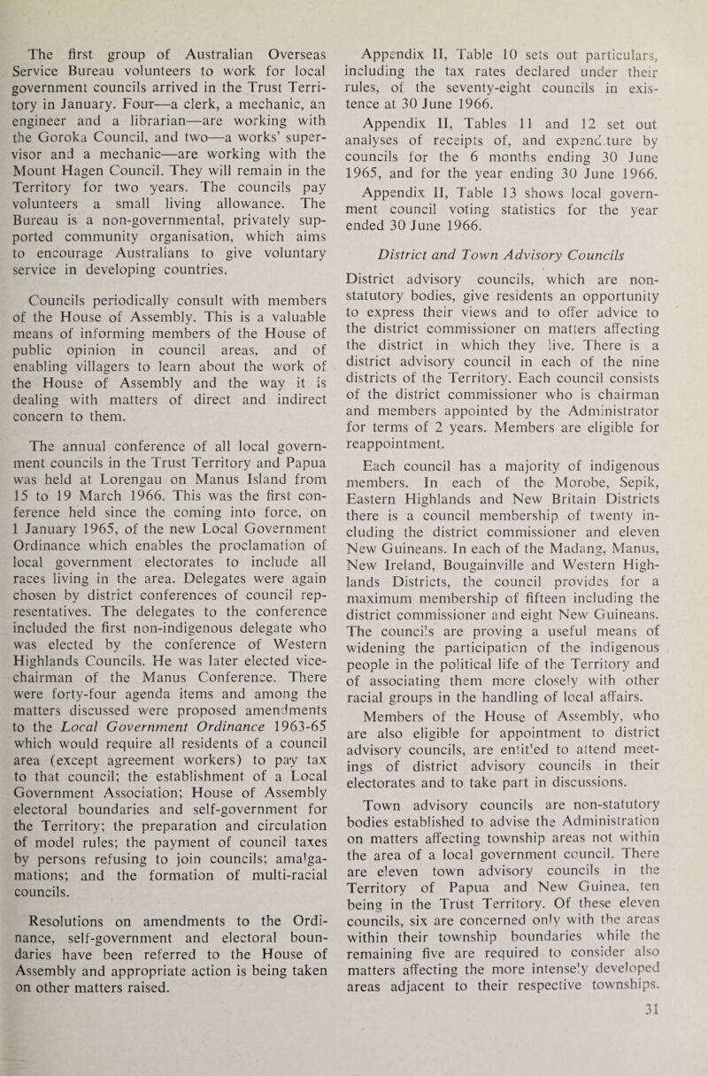 The first group of Australian Overseas Service Bureau volunteers to work for local government councils arrived in the Trust Terri¬ tory in January. Fout—a clerk, a mechanic, an engineer and a librarian—are working with the Goroka Council, and two—a works’ super¬ visor and a mechanic—are working with the Mount Hagen Council. They will remain in the Territory for two years. The councils pay volunteers a small living allowance. The Bureau is a non-governmental, privately sup¬ ported community organisation, which aims to encourage Australians to give voluntary service in developing countries. Councils periodically consult with members of the House of Assembly. This is a valuable means of informing members of the House of public opinion in council areas, and of enabling villagers to learn about the work of the House of Assembly and the way it is dealing with matters of direct and indirect concern to them. The annual conference of all local govern¬ ment councils in the Trust Territory and Papua was held at Lorengau on Manus Island from 15 to 19 March 1966. This was the first con¬ ference held since the coming into force, on 1 January 1965, of the new Local Government Ordinance which enables the proclamation of local government electorates to include all races living in the area. Delegates were again chosen by district conferences of council rep¬ resentatives. The delegates to the conference included the first non-indigenous delegate who was elected by the conference of Western Highlands Councils. He was later elected vice- chairman of the Manus Conference. There were forty-four agenda items and among the matters discussed were proposed amendments to the Local Government Ordinance 1963-65 which would require all residents of a council area (except agreement workers) to pay tax to that council; the establishment of a Local Government Association; House of Assembly electoral boundaries and self-government for the Territory; the preparation and circulation of model rules; the payment of council taxes by persons refusing to join councils; amalga¬ mations; and the formation of multi-racial councils. Resolutions on amendments to the Ordi¬ nance, self-government and electoral boun¬ daries have been referred to the House of Assembly and appropriate action is being taken on other matters raised. Appendix II, Table 10 sets out particulars, including the tax rates declared under their rules, of the seventy-eight councils in exis¬ tence at 30 June 1966. Appendix II, Tables 11 and 12 set out analyses of receipts of, and expend ture by councils for the 6 months ending 30 June 1965, and for the year ending 30 June 1966. Appendix II, Table 13 shows local govern¬ ment council voting statistics for the year ended 30 June 1966. District and Town Advisory Councils District advisory councils, which are non- statutory bodies, give residents an opportunity to express their views and to offer advice to the district commissioner on matters affecting the district in which they live. There is a district advisory council in each of the nine districts of the Territory. Each council consists of the district commissioner who is chairman and members appointed by the Administrator for terms of 2 years. Members are eligible for reappointment. Each council has a majority of indigenous members. In each of the Morobe, Sepik, Eastern Highlands and New Britain Districts there is a council membership of twenty in¬ cluding the district commissioner and eleven New Guineans. In each of the Madang, Manus, New Ireland, Bougainville and Western High¬ lands Districts, the council provides for a maximum membership of fifteen including the district commissioner and eight New Guineans. The councils are proving a useful means of widening the participation of the indigenous people in the political life of the Territory and of associating them more closely with other racial groups in the handling of local affairs. Members of the House of Assembly, who are also eligible for appointment to district advisory councils, are entit'ed to attend meet¬ ings of district advisory councils in their electorates and to take part in discussions. Town advisory councils are non-statutory bodies established to advise the Administration on matters affecting township areas not within the area of a local government council. There are eleven town advisory councils in the Territory of Papua and New Guinea, ten being in the Trust Territory. Of these eleven councils, six are concerned only with the areas within their township boundaries while the remaining five are required to consider also matters affecting the more intensely developed areas adjacent to their respective townships,