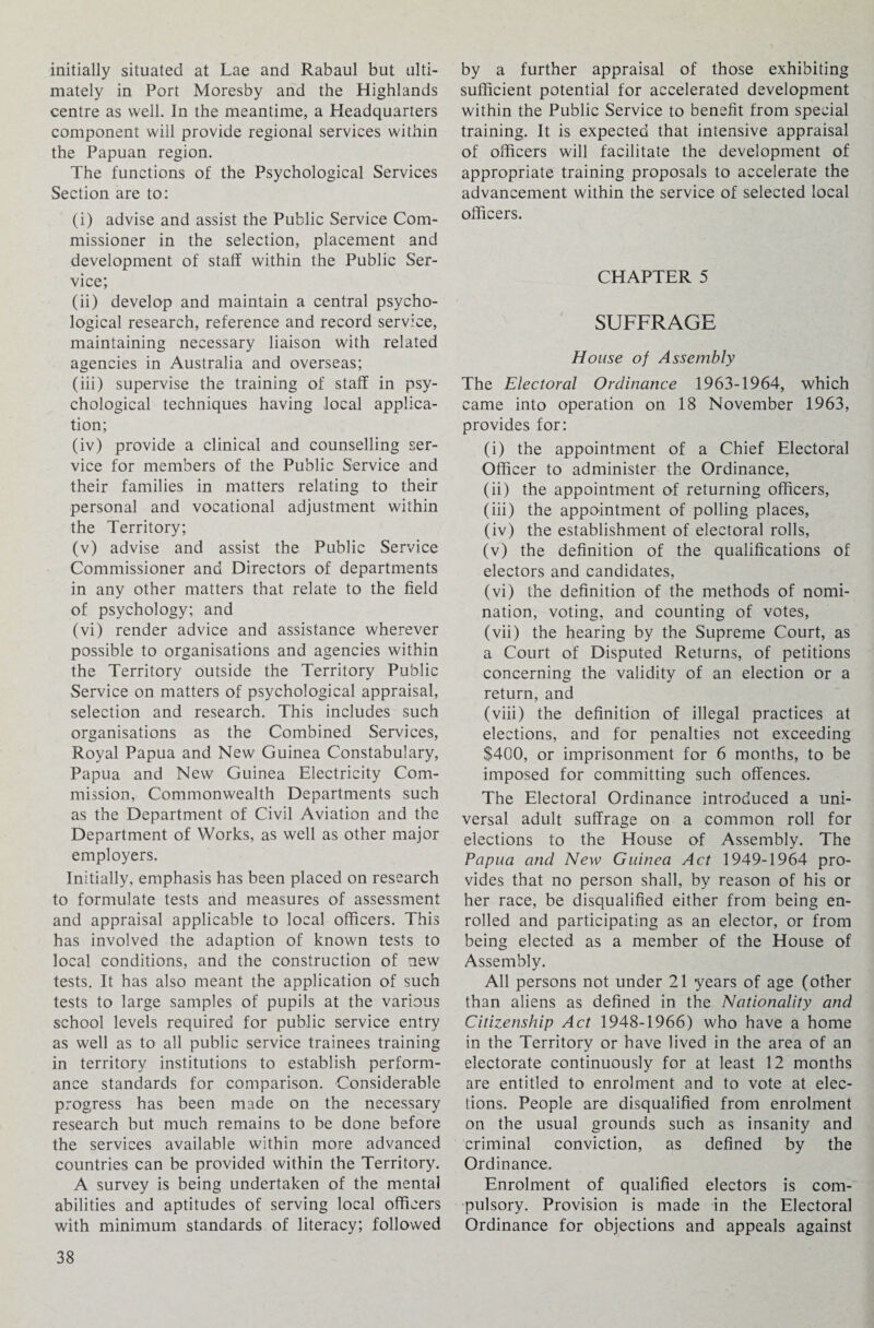 initially situated at Lae and Rabaul but ulti¬ mately in Port Moresby and the Highlands centre as well. In the meantime, a Headquarters component will provide regional services within the Papuan region. The functions of the Psychological Services Section are to: (i) advise and assist the Public Service Com¬ missioner in the selection, placement and development of staff within the Public Ser¬ vice; (ii) develop and maintain a central psycho¬ logical research, reference and record service, maintaining necessary liaison with related agencies in Australia and overseas; (iii) supervise the training of staff in psy¬ chological techniques having local applica¬ tion; (iv) provide a clinical and counselling ser¬ vice for members of the Public Service and their families in matters relating to their personal and vocational adjustment within the Territory; (v) advise and assist the Public Service Commissioner and Directors of departments in any other matters that relate to the field of psychology; and (vi) render advice and assistance wherever possible to organisations and agencies within the Territory outside the Territory Public Service on matters of psychological appraisal, selection and research. This includes such organisations as the Combined Services, Royal Papua and New Guinea Constabulary, Papua and New Guinea Electricity Com¬ mission, Commonwealth Departments such as the Department of Civil Aviation and the Department of Works, as well as other major employers. Initially, emphasis has been placed on research to formulate tests and measures of assessment and appraisal applicable to local officers. This has involved the adaption of known tests to local conditions, and the construction of new tests. It has also meant the application of such tests to large samples of pupils at the various school levels required for public service entry as well as to all public service trainees training in territory institutions to establish perform¬ ance standards for comparison. Considerable progress has been made on the necessary research but much remains to be done before the services available within more advanced countries can be provided within the Territory. A survey is being undertaken of the mental abilities and aptitudes of serving local officers with minimum standards of literacy; followed by a further appraisal of those exhibiting sufficient potential for accelerated development within the Public Service to benefit from special training. It is expected that intensive appraisal of officers will facilitate the development of appropriate training proposals to accelerate the advancement within the service of selected local officers. CHAPTER 5 SUFFRAGE House of Assembly The Electoral Ordinance 1963-1964, which came into operation on 18 November 1963, provides for: (i) the appointment of a Chief Electoral Officer to administer the Ordinance, (ii) the appointment of returning officers, (iii) the appointment of polling places, (iv) the establishment of electoral rolls, (v) the definition of the qualifications of electors and candidates, (vi) the definition of the methods of nomi¬ nation, voting, and counting of votes, (vii) the hearing by the Supreme Court, as a Court of Disputed Returns, of petitions concerning the validity of an election or a return, and (viii) the definition of illegal practices at elections, and for penalties not exceeding $400, or imprisonment for 6 months, to be imposed for committing such offences. The Electoral Ordinance introduced a uni¬ versal adult suffrage on a common roll for elections to the House of Assembly. The Papua and New Guinea Act 1949-1964 pro¬ vides that no person shall, by reason of his or her race, be disqualified either from being en¬ rolled and participating as an elector, or from being elected as a member of the House of Assembly. All persons not under 21 years of age (other than aliens as defined in the Nationality and Citizenship Act 1948-1966) who have a home in the Territory or have lived in the area of an electorate continuously for at least 12 months are entitled to enrolment and to vote at elec¬ tions. People are disqualified from enrolment on the usual grounds such as insanity and criminal conviction, as defined by the Ordinance. Enrolment of qualified electors is com¬ pulsory. Provision is made in the Electoral Ordinance for objections and appeals against