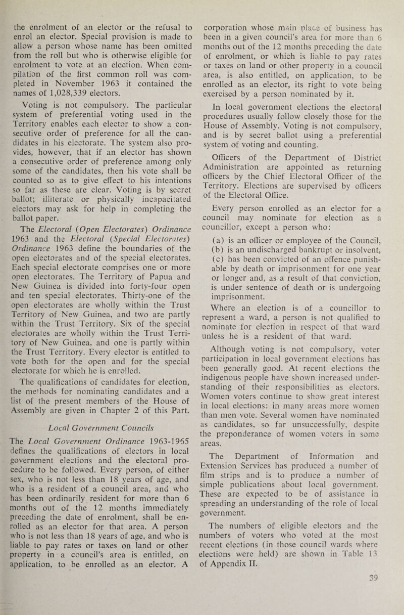 the enrolment of an elector or the refusal to enrol an elector. Special provision is made to allow a person whose name has been omitted from the roll but who is otherwise eligible for enrolment to vote at an election. When com¬ pilation of the first common roil was com¬ pleted in November 1963 it contained the names of 1,028,339 electors. Voting is not compulsory. The particular system of preferential voting used in the Territory enables each elector to show a con¬ secutive order of preference for all the can¬ didates in his electorate. The system also pro¬ vides, however, that if an elector has shown a consecutive order of preference among only some of the candidates, then his vote shall be counted so as to give effect to his intentions so far as these are clear. Voting is by secret ballot; illiterate or physically incapacitated electors may ask for help in completing the ballot paper. The Electoral (Open Electorates) Ordinance 1963 and the Electoral (Special Electorates) Ordinance 1963 define the boundaries of the open electorates and of the special electorates. Each special electorate comprises one or more open electorates. The Territory of Papua and New Guinea is divided into forty-four open and ten special electorates. Thirty-one of the open electorates are wholly within the Trust Territory of New Guinea, and two are partly within the Trust Territory. Six of the special electorates are wholly within the Trust Terri¬ tory of New Guinea, and one is partly within the Trust Territory. Every elector is entitled to vote both for the open and for the special electorate for which he is enrolled. The qualifications of candidates for election, the meffiods for nominating candidates and a list of the present members of the House of Assembly are given in Chapter 2 of this Part. Local Government Councils The Local Government Ordinance 1963-1965 defines the qualifications of electors in local government elections and the electoral pro¬ cedure to be followed. Every person, of either sex, who is not less than 18 years of age, and who is a resident of a council area, and who has been ordinarily resident for more than 6 months out of the 12 months immediately preceding the date of enrolment, shall be en¬ rolled as an elector for that area. A person who is not less than 18 years of age, and who is liable to pay rates or taxes on land or other property in a council’s area is entitled, on application, to be enrolled as an elector. A corporation whose main place of business has been in a given council’s area for more than 6 months out of the 12 months preceding the date of enrolment, or which is liable to pay rates or taxes on land or other property in a council area, is also entitled, on application, to be enrolled as an elector, its right to vote being exercised by a person nominated by it. In local government elections the electoral procedures usually follow closely those for the House of Assembly. Voting is not compulsory, and is by secret ballot using a preferential system of voting and counting. Officers of the Department of District Administration are appointed as returning officers by the Chief Electoral Officer of the Territory. Elections are supervised by officers of the Electoral Office. Every person enrolled as an elector for a council may nominate for election as a councillor, except a person who: (a) is an officer or employee of the Council, (b) is an undischarged bankrupt or insolvent, (c) has been convicted of an offence punish¬ able by death or imprisonment for one year or longer and, as a result of that conviction, is under sentence of death or is undergoing imprisonment. Where an election is of a councillor to represent a ward, a person is not qualified to nominate for election in respect of that ward unless he is a resident of that ward. Although voting is not compulsory, voter participation in local government elections has been generally good. At recent elections the indigenous people have shown increased under¬ standing of their responsibilities as electors. Women voters continue to show great interest in local elections: in many areas more women than men vote. Several women have nominated as candidates, so far unsuccessfully, despite the preponderance of women voters in some areas. The Department of Information and Extension Services has produced a number of film strips and is to produce a number of simple publications about local government. These are expected to be of assistance in spreading an understanding of the role of local government. The numbers of eligible electors and the numbers of voters who voted at the most recent elections (in those council wards where elections were held) are shown in Table 13 of Appendix II.