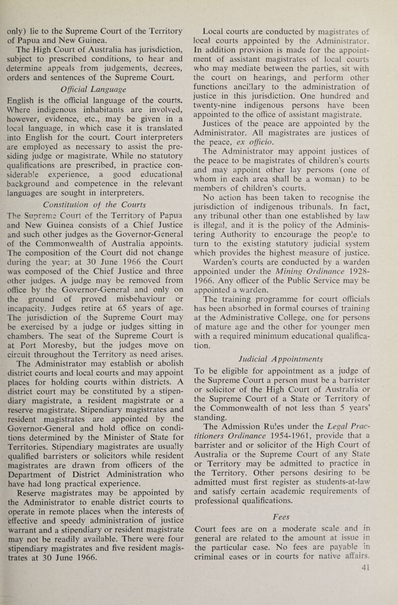 only) lie to the Supreme Court of the Territory of Papua and New Guinea. The High Court of Australia has jurisdiction, subject to prescribed conditions, to hear and determine appeals from judgements, decrees, orders and sentences of the Supreme Court. Official Language English is the official language of the courts. Where indigenous inhabitants are involved, however, evidence, etc., may be given in a local language, in which case it is translated into English for the court. Court interpreters are employed as necessary to assist the pre¬ siding judge or magistrate. While no statutory qualifications are prescribed, in practice con¬ siderable experience, a good educational background and competence in the relevant languages are sought in interpreters. Constitution of the Courts The Supreme Court of the Territory of Papua and New Guinea consists of a Chief Justice and such other judges as the Governor-General of the Commonwealth of Australia appoints. The composition of the Court did not change during the year; at 30 June 1966 the Court was composed of the Chief Justice and three other judges. A judge may be removed from office by the Governor-General and only on the ground of proved misbehaviour or incapacity. Judges retire at 65 years of age. The jurisdiction of the Supreme Court may be exercised by a judge or judges sitting in chambers. The seat of the Supreme Court is at Port Moresby, but the judges move on circuit throughout the Territory as need arises. The Administrator may establish or abolish district courts and local courts and may appoint places for holding courts within districts. A district court may be constituted by a stipen¬ diary magistrate, a resident magistrate or a reserve magistrate. Stipendiary magistrates and resident magistrates are appointed by the Governor-General and hold office on condi¬ tions determined by the Minister of State for Territories. Stipendiary magistrates are usually qualified barristers or solicitors while resident magistrates are drawn from officers of the Department of District Administration who have had long practical experience. Reserve magistrates may be appointed by the Administrator to enable district courts to operate in remote places when the interests of effective and speedy administration of justice warrant and a stipendiary or resident magistrate may not be readily available. There were four stipendiary magistrates and five resident magis¬ trates at 30 June 1966. Local courts are conducted by magistrates of local courts appointed by the Administrator. In addition provision is made for the appoint¬ ment of assistant magistrates of local courts who may mediate between the parties, sit with the court on hearings, and perform other functions ancillary to the administration of justice in this jurisdiction. One hundred and twenty-nine indigenous persons have been appointed to the office of assistant magistrate. Justices of the peace are appointed by the Administrator. All magistrates are justices of the peace, ex officio. The Administrator may appoint justices of the peace to be magistrates of children’s courts and may appoint other lay persons (one of whom in each area shall be a woman) to be members of children’s courts. No action has been taken to recognise the jurisdiction of indigenous tribunals. In fact, any tribunal other than one established by law is illegal, and it is the policy of the Adminis¬ tering Authority to encourage the people to turn to the existing statutory judicial system which provides the highest measure of justice. Warden’s courts are conducted by a warden appointed under the Mining Ordinance 1928- 1966. Any officer of the Public Service may be appointed a warden. The training programme for court officials has been absorbed in formal courses of training at the Administrative College, one for persons of mature age and the other for younger men with a required minimum educational qualifica¬ tion. Judicial Appointments To be eligible for appointment as a judge of the Supreme Court a person must be a barrister or solicitor of the High Court of Australia or the Supreme Court of a State or Territory of the Commonwealth of not less than 5 years’ standing. The Admission Rules under the Legal Prac¬ titioners Ordinance 1954-1961, provide that a barrister and or solicitor of the High Court of Australia or the Supreme Court of any State or Territory may be admitted to practice in the Territory. Other persons desiring to be admitted must first register as students-at-law and satisfy certain academic requirements of professional qualifications. Fees Court fees are on a moderate scale and in general are related to the amount at issue in the particular case. No fees are payable in criminal cases or in courts for native afiairs.