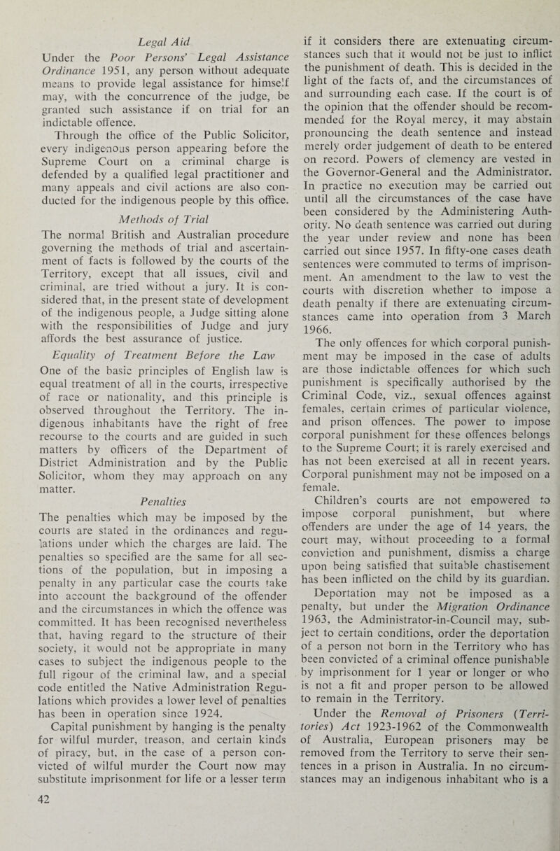 Legal Aid Under the Poor Persons’ Legal Assistance Ordinance 1951, any person without adequate means to provide legal assistance for himself may, with the concurrence of the judge, be granted such assistance if on trial for an indictable offence. Through the office of the Public Solicitor, every indigenous person appearing before the Supreme Court on a criminal charge is defended by a qualified legal practitioner and many appeals and civil actions are also con¬ ducted for the indigenous people by this office. Methods of Trial The normal British and Australian procedure governing the methods of trial and ascertain¬ ment of facts is followed by the courts of the Territory, except that all issues, civil and criminal, are tried without a jury. It is con¬ sidered that, in the present state of development of the indigenous people, a Judge sitting alone with the responsibilities of Judge and jury affords the best assurance of justice. Equality of Treatment Before the Law One of the basic principles of English law is equal treatment of all in the courts, irrespective of race or nationality, and this principle is observed throughout the Territory. The in¬ digenous inhabitants have the right of free recourse to the courts and are guided in such matters by officers of the Department of District Administration and by the Public Solicitor, whom they may approach on any matter. Penalties The penalties which may be imposed by the courts are stated in the ordinances and regu¬ lations under which the charges are laid. The penalties so specified are the same for all sec¬ tions of the population, but in imposing a penalty in any particular case the courts take into account the background of the offender and the circumstances in which the offence was committed. It has been recognised nevertheless that, having regard to the structure of their society, it would not be appropriate in many cases to subject the indigenous people to the full rigour of the criminal law, and a special code entitled the Native Administration Regu¬ lations which provides a lower level of penalties has been in operation since 1924. Capital punishment by hanging is the penalty for wilful murder, treason, and certain kinds of piracy, but, in the case of a person con¬ victed of wilful murder the Court now may substitute imprisonment for life or a lesser term if it considers there are extenuating circum¬ stances such that it would not be just to inflict the punishment of death. This is decided in the light of the facts of, and the circumstances of and surrounding each case. If the court is of the opinion that the offender should be recom¬ mended for the Royal mercy, it may abstain pronouncing the death sentence and instead merely order judgement of death to be entered on record. Powers of clemency are vested in the Governor-General and the Administrator. In practice no execution may be carried out until all the circumstances of the case have been considered by the Administering Auth¬ ority. No death sentence was carried out during the year under review and none has been carried out since 1957. In fifty-one cases death sentences were commuted to terms of imprison¬ ment. An amendment to the law to vest the courts with discretion whether to impose a death penalty if there are extenuating circum¬ stances came into operation from 3 March 1966. The only offences for which corporal punish¬ ment may be imposed in the case of adults are those indictable offences for which such punishment is specifically authorised by the Criminal Code, viz., sexual offences against females, certain crimes of particular violence, and prison offences. The power to impose corporal punishment for these offences belongs to the Supreme Court; it is rarely exercised and has not been exercised at all in recent years. Corporal punishment may not be imposed on a female. Children’s courts are not empowered to impose corporal punishment, but where offenders are under the age of 14 years, the court may, without proceeding to a formal conviction and punishment, dismiss a charge upon being satisfied that suitable chastisement has been inflicted on the child by its guardian. Deportation may not be imposed as a penalty, but under the Migration Ordinance 1963, the Administrator-in-Council may, sub¬ ject to certain conditions, order the deportation of a person not born in the Territory who has been convicted of a criminal offence punishable by imprisonment for 1 year or longer or who is not a fit and proper person to be allowed to remain in the Territory. Under the Removal of Prisoners (Terri¬ tories) Act 1923-1962 of the Commonwealth of Australia, European prisoners may be removed from the Territory to serve their sen¬ tences in a prison in Australia. In no circum¬ stances may an indigenous inhabitant who is a