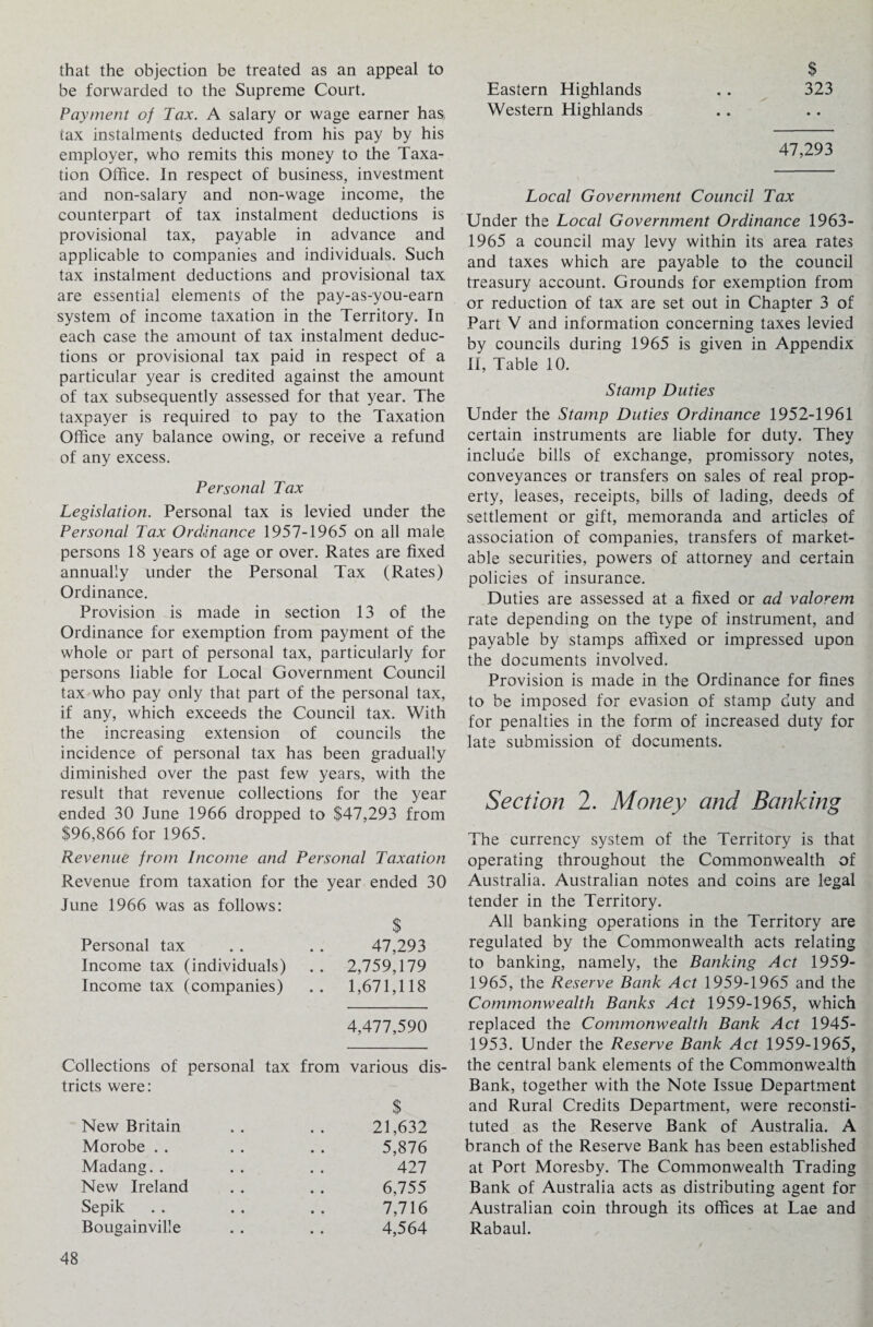 that the objection be treated as an appeal to be forwarded to the Supreme Court. Payment of Tax. A salary or wage earner has, tax instalments deducted from his pay by his employer, who remits this money to the Taxa¬ tion Office. In respect of business, investment and non-salary and non-wage income, the counterpart of tax instalment deductions is provisional tax, payable in advance and applicable to companies and individuals. Such tax instalment deductions and provisional tax are essential elements of the pay-as-you-earn system of income taxation in the Territory. In each case the amount of tax instalment deduc¬ tions or provisional tax paid in respect of a particular year is credited against the amount of tax subsequently assessed for that year. The taxpayer is required to pay to the Taxation Office any balance owing, or receive a refund of any excess. Personal Tax Legislation. Personal tax is levied under the Personal Tax Ordinance 1957-1965 on all male persons 18 years of age or over. Rates are fixed annually under the Personal Tax (Rates) Ordinance. Provision is made in section 13 of the Ordinance for exemption from payment of the whole or part of personal tax, particularly for persons liable for Local Government Council tax who pay only that part of the personal tax, if any, which exceeds the Council tax. With the increasing extension of councils the incidence of personal tax has been gradually diminished over the past few years, with the result that revenue collections for the year ended 30 June 1966 dropped to $47,293 from $96,866 for 1965. Revenue from Income and Personal Taxation Revenue from taxation for the year ended 30 June 1966 was as follows: $ Personal tax . . . . 47,293 Income tax (individuals) . . 2,759,179 Income tax (companies) .. 1,671,118 4,477,590 Collections of personal tax from various dis¬ tricts were: $ New Britain . . . . 21,632 Morobe . . . . . . 5,876 Madang. . . . . . 427 New Ireland . . . . 6,755 Sepik .. .. .. 7,716 Bougainville . . . . 4,564 $ , Eastern Highlands .. 323 Western Highlands 47,293 Local Government Council Tax Under the Local Government Ordinance 1963- 1965 a council may levy within its area rates and taxes which are payable to the council treasury account. Grounds for exemption from or reduction of tax are set out in Chapter 3 of Part V and information concerning taxes levied by councils during 1965 is given in Appendix II, Table 10. Stamp Duties Under the Stamp Duties Ordinance 1952-1961 certain instruments are liable for duty. They include bills of exchange, promissory notes, conveyances or transfers on sales of real prop¬ erty, leases, receipts, bills of lading, deeds of settlement or gift, memoranda and articles of association of companies, transfers of market¬ able securities, powers of attorney and certain policies of insurance. Duties are assessed at a fixed or ad valorem rate depending on the type of instrument, and payable by stamps affixed or impressed upon the documents involved. Provision is made in the Ordinance for fines to be imposed for evasion of stamp duty and for penalties in the form of increased duty for late submission of documents. Section 2. Money and Banking The currency system of the Territory is that operating throughout the Commonwealth of Australia. Australian notes and coins are legal tender in the Territory. All banking operations in the Territory are regulated by the Commonwealth acts relating to banking, namely, the Banking Act 1959- 1965, the Reserve Bank Act 1959-1965 and the Commonwealth Banks Act 1959-1965, which replaced the Commonwealth Bank Act 1945- 1953. Under the Reserve Bank Act 1959-1965, the central bank elements of the Commonwealth Bank, together with the Note Issue Department and Rural Credits Department, were reconsti¬ tuted as the Reserve Bank of Australia. A branch of the Reserve Bank has been established at Port Moresby. The Commonwealth Trading Bank of Australia acts as distributing agent for Australian coin through its offices at Lae and Rabaul.