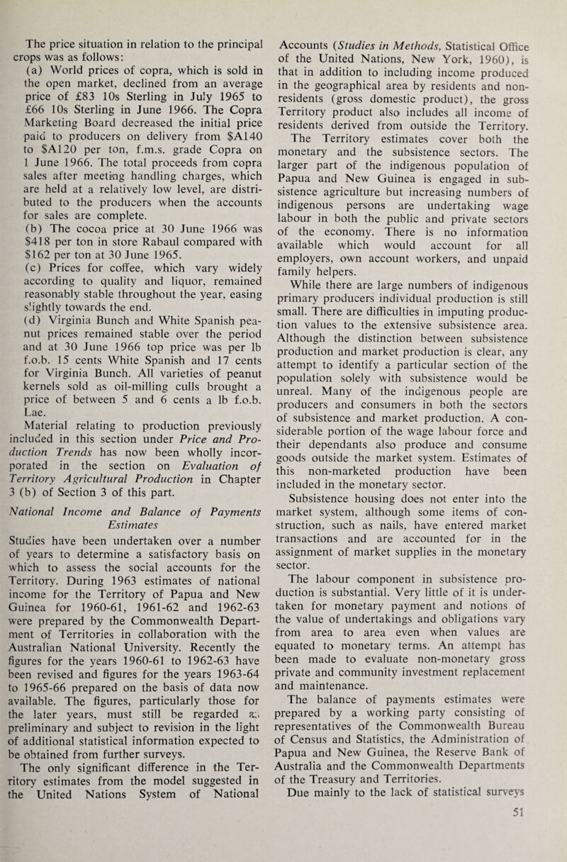 The price situation in relation to the principal crops was as follows: (a) World prices of copra, which is sold in the open market, declined from an average price of £83 10s Sterling in July 1965 to £66 10s Sterling in June 1966. The Copra Marketing Board decreased the initial price paid to producers on delivery from $A140 to $A120 per ton, f.m.s. grade Copra on 1 June 1966. The total proceeds from copra sales after meeting handling charges, which are held at a relatively low level, are distri¬ buted to the producers when the accounts for sales are complete. (b) The cocoa price at 30 June 1966 was $418 per ton in store Rabaul compared with $162 per ton at 30 June 1965. (c) Prices for coffee, which vary widely according to quality and liquor, remained reasonably stable throughout the year, easing slightly towards the end. (d) Virginia Bunch and White Spanish pea¬ nut prices remained stable over the period and at 30 June 1966 top price was per lb f.o.b. 15 cents White Spanish and 17 cents for Virginia Bunch. All varieties of peanut kernels sold as oil-milling culls brought a price of between 5 and 6 cents a lb f.o.b. Lae. Material relating to production previously included in this section under Price and Pro¬ duction Trends has now been wholly incor¬ porated in the section on Evaluation of Territory Agricultural Production in Chapter 3 (b) of Section 3 of this part. National Income and Balance of Payments Estimates Studies have been undertaken over a number of years to determine a satisfactory basis on which to assess the social accounts for the Territory. During 1963 estimates of national income for the Territory of Papua and New Guinea for 1960-61, 1961-62 and 1962-63 were prepared by the Commonwealth Depart¬ ment of Territories in collaboration with the Australian National University. Recently the figures for the years 1960-61 to 1962-63 have been revised and figures for the years 1963-64 to 1965-66 prepared on the basis of data now available. The figures, particularly those for the later years, must still be regarded a;, preliminary and subject to revision in the light of additional statistical information expected to be obtained from further surveys. The only significant difference in the Ter¬ ritory estimates from the model suggested in the United Nations System of National Accounts (Studies in Methods, Statistical Office of the United Nations, New York, 1960), is that in addition to including income produced in the geographical area by residents and non¬ residents (gross domestic product), the gross Territory product also includes all income of residents derived from outside the Territory. The Territory estimates cover both the monetary and the subsistence sectors. The larger part of the indigenous population of Papua and New Guinea is engaged in sub¬ sistence agriculture but increasing numbers of indigenous persons are undertaking wage labour in both the public and private sectors of the economy. There is no information available which would account for all employers, own account workers, and unpaid family helpers. While there are large numbers of indigenous primary producers individual production is still small. There are difficulties in imputing produc¬ tion values to the extensive subsistence area. Although the distinction between subsistence production and market production is clear, any attempt to identify a particular section of the population solely with subsistence would be unreal. Many of the indigenous people are producers and consumers in both the sectors of subsistence and market production. A con¬ siderable portion of the wage labour force and their dependants also produce and consume goods outside the market system. Estimates of this non-marketed production have been included in the monetary sector. Subsistence housing does not enter into the market system, although some items of con¬ struction, such as nails, have entered market transactions and are accounted for in the assignment of market supplies in the monetary sector. The labour component in subsistence pro¬ duction is substantial. Very little of it is under¬ taken for monetary payment and notions of the value of undertakings and obligations vary from area to area even when values are equated to monetary terms. An attempt has been made to evaluate non-monetary gross private and community investment replacement and maintenance. The balance of payments estimates were prepared by a working party consisting of representatives of the Commonwealth Bureau of Census and Statistics, the Administration of Papua and New Guinea, the Reserve Bank of Australia and the Commonwealth Departments of the Treasury and Territories. Due mainly to the lack of statistical surveys