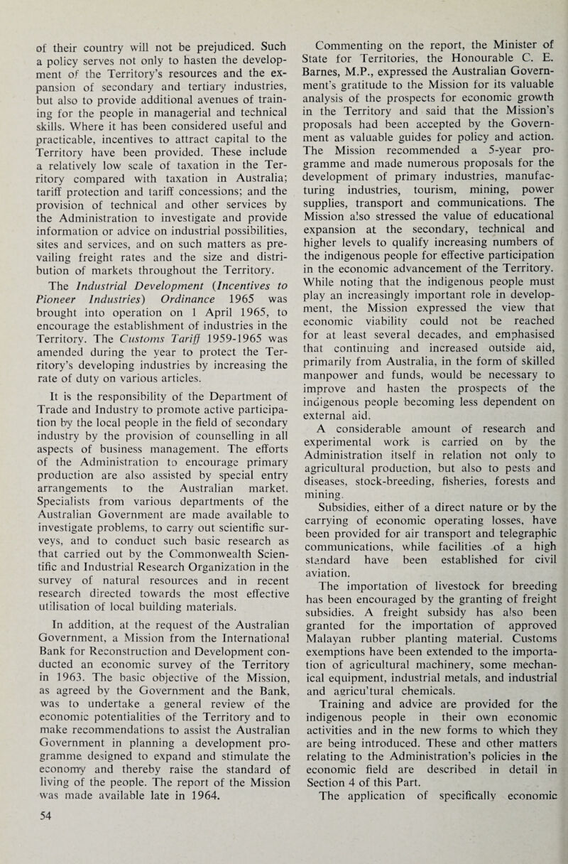 of their country will not be prejudiced. Such a policy serves not only to hasten the develop¬ ment of the Territory’s resources and the ex¬ pansion of secondary and tertiary industries, but also to provide additional avenues of train¬ ing for the people in managerial and technical skills. Where it has been considered useful and practicable, incentives to attract capital to the Territory have been provided. These include a relatively low scale of taxation in the Ter¬ ritory compared with taxation in Australia; tariff protection and tariff concessions; and the provision of technical and other services by the Administration to investigate and provide information or advice on industrial possibilities, sites and services, and on such matters as pre¬ vailing freight rates and the size and distri¬ bution of markets throughout the Territory. The Industrial Development (Incentives to Pioneer Industries) Ordinance 1965 was brought into operation on 1 April 1965, to encourage the establishment of industries in the Territory. The Customs Tariff 1959-1965 was amended during the year to protect the Ter¬ ritory’s developing industries by increasing the rate of duty on various articles. It is the responsibility of the Department of Trade and Industry to promote active participa¬ tion by the local people in the field of secondary industry by the provision of counselling in all aspects of business management. The efforts of the Administration to encourage primary production are also assisted by special entry arrangements to the Australian market. Specialists from various departments of the Australian Government are made available to investigate problems, to carry out scientific sur¬ veys, and to conduct such basic research as that carried out by the Commonwealth Scien¬ tific and Industrial Research Organization in the survey of natural resources and in recent research directed towards the most effective utilisation of local building materials. In addition, at the request of the Australian Government, a Mission from the International Bank for Reconstruction and Development con¬ ducted an economic survey of the Territory in 1963. The basic objective of the Mission, as agreed by the Government and the Bank, was to undertake a general review of the economic potentialities of the Territory and to make recommendations to assist the Australian Government in planning a development pro¬ gramme designed to expand and stimulate the economy and thereby raise the standard of living of the people. The report of the Mission was made available late in 1964. Commenting on the report, the Minister of State for Territories, the Honourable C. E. Barnes, M.P., expressed the Australian Govern¬ ment’s gratitude to the Mission for its valuable analysis of the prospects for economic growth in the Territory and said that the Mission’s proposals had been accepted by the Govern¬ ment as valuable guides for policy and action. The Mission recommended a 5-year pro¬ gramme and made numerous proposals for the development of primary industries, manufac¬ turing industries, tourism, mining, power supplies, transport and communications. The Mission also stressed the value of educational expansion at the secondary, technical and higher levels to qualify increasing numbers of the indigenous people for effective participation in the economic advancement of the Territory. While noting that the indigenous people must play an increasingly important role in develop¬ ment, the Mission expressed the view that economic viability could not be reached for at least several decades, and emphasised that continuing and increased outside aid, primarily from Australia, in the form of skilled manpower and funds, would be necessary to improve and hasten the prospects of the indigenous people becoming less dependent on external aid. A considerable amount of research and experimental work is carried on by the Administration itself in relation not only to agricultural production, but also to pests and diseases, stock-breeding, fisheries, forests and mining. Subsidies, either of a direct nature or by the carrying of economic operating losses, have been provided for air transport and telegraphic communications, while facilities of a high standard have been established for civil aviation. The importation of livestock for breeding has been encouraged by the granting of freight subsidies. A freight subsidy has also been granted for the importation of approved Malayan rubber planting material. Customs exemptions have been extended to the importa¬ tion of agricultural machinery, some mechan¬ ical equipment, industrial metals, and industrial and agricu’tural chemicals. Training and advice are provided for the indigenous people in their own economic activities and in the new forms to which they are being introduced. These and other matters relating to the Administration’s policies in the economic field are described in detail in Section 4 of this Part. The application of specifically economic